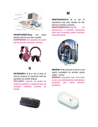 HEADPHONES=they are audio
devices that let you hear sounds.
AUDIFONOS= son aparatos de audio
que te permiten escuchar sonidos.
K
KEYBOARD= it is a set of keys of
various devices or machines that are
operated via control buttons.
TECLADO= conjunto de teclas de
diversos aparatos o maquinas que se
manejan mediante botones de
mando.
M
MAINTENANCE=it is a set of
operations and care needed for the
device to function properly.
MANTENIMIENTO=conjunto de
operaciones y cuidados necesarios
para que el aparato pueda funcionar
adecuadamente.
MODEM= it is a device to send a call
signal modulated by another signal
called “ carrier”.
MODEM= dispositivo que sirve para
enviar una señal llamada moduladora
mediante otra señal llamada
portadora.
 