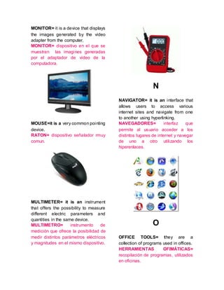 MONITOR= it is a device that displays
the images generated by the video
adapter from the computer.
MONITOR= dispositivo en el que se
muestran las imagines generadas
por el adaptador de video de la
computadora.
MOUSE=it is a very common pointing
device.
RATON= dispositivo señalador rmuy
comun.
MULTIMETER= it is an instrument
that offers the possibility to measure
different electric parameters and
quantities in the same device.
MULTIMETRO= instrumento de
medición que ofrece la posibilidad de
medir distintos parámetros eléctricos
y magnitudes en el mismo dispositivo.
N
NAVIGATOR= it is an interface that
allows users to access various
internet sites and navigate from one
to another using hyperlinking.
NAVEGADORES= interfaz que
permite al usuario acceder a los
distintos lugares de internet y navegar
de uno a otro utilizando los
hiperenlaces.
O
OFFICE TOOLS= they are a
collection of programs used in offices.
HERRAMIENTAS OFIMÁTICAS=
recopilación de programas, utilizados
en oficinas.
 