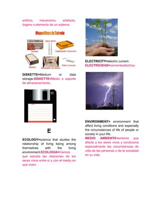 artificio, mecanismo, artefacto,
órgano o elemento de un sistema.
DISKETTE=Medium or data
storage.DISKETTE=Medio o soporte
de almacenamiento.
E
ECOLOGY=science that studies the
relationship of living being among
themselves with the living
environment.ECOLOGIA=Ciencia
que estudia las relaciones de los
seres vivos entre sí y con el medio en
que viven.
ELECTRICITY=electric current.
ELECTRICIDAD=corrienteeléctrica.
ENVIRONMENT= environment that
affect living conditions and especially
the circumstances of life of people or
society in your life.
MEDIO AMBIENTE=entorno que
afecta a los seres vivos y condiciona
especialmente las circunstancias de
vida de las personas o de la sociedad
en su vida.
 