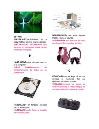 ESTATIC
ELECTRICITY=whichcomes in a
body that has electric charges at rest.
ELECTRICIDAD ESTATICA=la que
surge en un cuerpo que posee cargas
eléctricas en reposo.
H
HARD DRIVE=data storage memory
of a computer.
DISCO DURO=memoria de
almacenamiento de datos de un
computador.
HARDWARE= or tangible physical
part of a computer.
HARDWARE=parte física o tangible
de un computador.
HEADPHONES= are audio devices
that let you hear sounds.
AUDIFONOS= son aparatos de audio
que te permiten escuchar sonidos.
K
KEYBOARD=set of keys of various
devices or machines that are
operated via control buttons.
TECLADO=conjunto de teclas de
diversosaparatos o maquinasque se
manejanmediantebotones de mando.
 