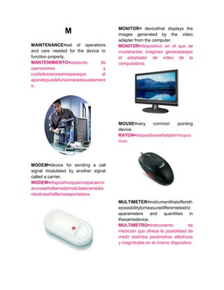 M
MAINTENANCE=set of operations
and care needed for the device to
function properly.
MANTENIMIENTO=conjunto de
operaciones y
cuidadosnecesariosparaque el
aparatopuedafuncionaradecuadament
e.
MODEM=device for sending a call
signal modulated by another signal
called a carrier.
MODEM=dispositivoquesirveparaenvi
arunaseñalllamadamoduladoramedia
nteotraseñalllamadaportadora.
MONITOR= devicethat displays the
images generated by the video
adapter from the computer.
MONITOR=dispositivo en el que se
muestranlas imagines generadaspor
el adaptador de video de la
computadora.
MOUSE=very common pointing
device.
RATON=dispositivoseñaladorrmuyco
mun.
MULTIMETER=instrumentthatoffersth
epossibilitytomeasuredifferentelestric
aparameters and quantities in
thesamedevice.
MULTIMETRO=instrumento de
medición que ofrece la posibilidad de
medir distintos parámetros eléctricos
y magnitudes en el mismo dispositivo.
 