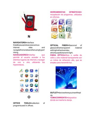 N
NAVIGATORS=interface
thatallowsuserstoaccessvarious
internet sites and
navigatefromonetoanotherusinghyperl
inking.
NAVEGADORES=interfaz que
permite al usuario acceder a los
distintos lugares de internet y navegar
de uno a otro utilizando los
hiperenlaces.
O
OFFICE TOOLS=collection of
programsused in offices.
HERRAMIENTAS OFIMÁTICAS=
recopilación de programas, utilizados
en oficinas.
OPTICAL FIBER=fiberorrod of
glassorothertransparent material
withhighrefractiveindex,
whichisusedtotransmit light.
FIBRA ÓPTICA=fibra o varilla de
vidrio u otro material transparente con
un índice de refracción alto, que se
emplea para transmitir luz.
OUTLET=devicewhereyouinsertthepl
ug.
TOMACORRIENTE=dispositivo
donde se inserta la clavija.
 