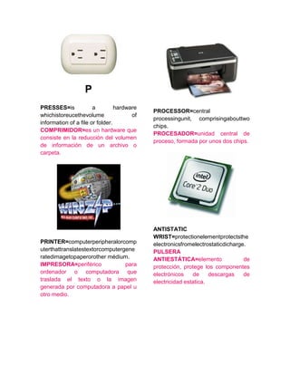 P
PRESSES=is a hardware
whichistoreucethevolume of
information of a file or folder.
COMPRIMIDOR=es un hardware que
consiste en la reducción del volumen
de información de un archivo o
carpeta.
PRINTER=computerperipheralorcomp
uterthattranslatestextorcomputergene
ratedimagetopaperorother médium.
IMPRESORA=periférico para
ordenador o computadora que
traslada el texto o la imagen
generada por computadora a papel u
otro medio.
PROCESSOR=central
processingunit, comprisingabouttwo
chips.
PROCESADOR=unidad central de
proceso, formada por unos dos chips.
ANTISTATIC
WRIST=protectionelementprotectsthe
electronicsfromelectrostaticdicharge.
PULSERA
ANTIESTÁTICA=elemento de
protección, protege los componentes
electrónicos de descargas de
electricidad estatica.
 