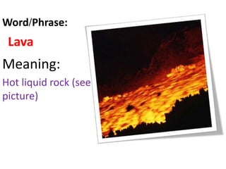 Lava
Meaning:
Hot liquid rock (see
picture)
Word/Phrase:
 