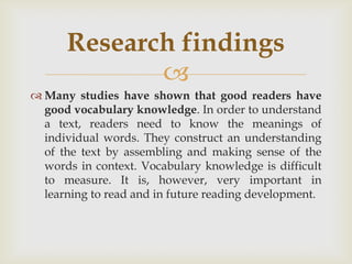 Many studies have shown that good readers have good vocabulary knowledge. In order to understand a text, readers need to know the meanings of individual words. They construct an understanding of the text by assembling and making sense of the words in context. Vocabulary knowledge is difficult to measure. It is, however, very important in learning to read and in future reading development. Researchfindings
