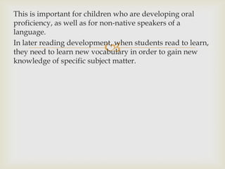 This is important for children who are developing oral proficiency, as well as for non-native speakers of a language.In later reading development, when students read to learn, they need to learn new vocabulary in order to gain new knowledge of specificsubjectmatter.