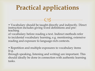• Vocabulary should be taught directly and indirectly. Direct instruction includes giving word definitions and pre-teachingof vocabulary before reading a text. Indirect methods referto incidental vocabulary learning, e.g. mentioning, extensivereading and exposure to language-rich contexts.• Repetition and multiple exposures to vocabulary items (e.g.through speaking, listening and writing) are important. Thisshould ideally be done in connection with authentic learningtasks.Practicalapplications