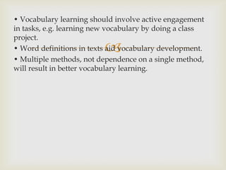• Vocabulary learning should involve active engagement in tasks, e.g. learning new vocabulary by doing a class project.• Word definitions in texts aid vocabulary development.• Multiple methods, not dependence on a single method, will result in better vocabulary learning.