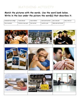 MATCHING ACTIVITY
Match the pictures with the words. Use the word bank below.
Write in the box under the picture the word(s) that describes it.

Graduate from college   Travel abroad          Have children   Start own business   Get a new job           Buy a new car

Go on vacation          Practice a new sport   Get married     Look for a job       Meet with old friends
 
