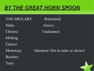 BY THE GREAT HORN SPOON

    VOCABULARY             Ration[ed]           
    Slake                               Guava 
    Cholera                          Undaunted
    Molting
    Clamor
    Monotony             Attention: Not in order as shown!
    Banshee
    Tarry
                                        
 