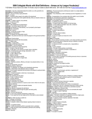 5000 Collegiate Words with Brief Definitions – Amass an Ivy League Vocabulary!
7-CD Edition: All you have to do is listen 15 minutes a day for 4 weeks to absorb 5000 words. SAT math and more free at www.FreeVocabulary.com

descendant n. One who is descended lineally from another, as a child, grandchild, etc.                       diphthong n. The sound produced by combining two vowels in to a single syllable or
descendent adj. Proceeding downward.                                                                         running together the sounds.
descent n. The act of moving or going downward.                                                              diplomacy n. Tact, shrewdness, or skill in conducting any kind of negotiations or in social
descry v. To discern.                                                                                        matters.
desert v. To abandon without regard to the welfare of the abandoned                                          diplomat n. A representative of one sovereign state at the capital or court of another.
desiccant n. Any remedy which, when applied externally, dries up or absorbs moisture, as                     diplomatic adj. Characterized by special tact in negotiations.
that of wounds.                                                                                              diplomatist n. One remarkable for tact and shrewd management.
designate v. To select or appoint, as by authority.                                                          disagree v. To be opposite in opinion.
desist v. To cease from action.                                                                              disallow v. To withhold permission or sanction.
desistance n. Cessation.                                                                                     disappear v. To cease to exist, either actually or for the time being.
despair n. Utter hopelessness and despondency.                                                               disappoint v. To fail to fulfill the expectation, hope, wish, or desire of.
desperado n. One without regard for law or life.                                                             disapprove v. To regard with blame.
desperate adj. Resorted to in a last extremity, or as if prompted by utter despair.                          disarm v. To deprive of weapons.
despicable adj. Contemptible.                                                                                disarrange v. To throw out of order.
despite prep. In spite of.                                                                                   disavow v. To disclaim responsibility for.
despond v. To lose spirit, courage, or hope.                                                                 disavowal n. Denial.
despondent adj. Disheartened.                                                                                disbeliever n. One who refuses to believe.
despot n. An absolute and irresponsible monarch.                                                             disburden v. To disencumber.
despotism n. Any severe and strict rule in which the judgment of the governed has little or                  disburse v. To pay out or expend, as money from a fund.
no part.                                                                                                     discard v. To reject.
destitute adj. Poverty-stricken.                                                                             discernible adj. Perceivable.
desultory adj. Not connected with what precedes.                                                             disciple n. One who believes the teaching of another, or who adopts and follows some doctrine.
deter v. To frighten away.                                                                                   disciplinary adj. Having the nature of systematic training or subjection to authority.
deteriorate v. To grow worse.                                                                                discipline v. To train to obedience.
determinate adj. Definitely limited or fixed.                                                                disclaim v. To disavow any claim to, connection with, or responsibility to.
determination n. The act of deciding.                                                                        discolor v. To stain.
deterrent adj. Hindering from action through fear.                                                           discomfit v. To put to confusion.
detest v. To dislike or hate with intensity.                                                                 discomfort n. The state of being positively uncomfortable.
detract v. To take away in such manner as to lessen value or estimation.                                     disconnect v. To undo or dissolve the connection or association of.
detriment n. Something that causes damage, depreciation, or loss.                                            disconsolate adj. Grief-stricken.
detrude v. To push down forcibly.                                                                            discontinuance n. Interruption or intermission.
deviate v. To take a different course.                                                                       discord n. Absence of harmoniousness.
devilry n. Malicious mischief.                                                                               discountenance v. To look upon with disfavor.
deviltry n. Wanton and malicious mischief.                                                                   discover v. To get first sight or knowledge of, as something previously unknown or unperceived.
devious adj. Out of the common or regular track.                                                             discredit v. To injure the reputation of.
devise v. To invent.                                                                                         discreet adj. Judicious.
devout adj. Religious.                                                                                       discrepant adj. Opposite.
dexterity n. Readiness, precision, efficiency, and ease in any physical activity or in any                   discriminate v. To draw a distinction.
mechanical work.                                                                                             discursive adj. Passing from one subject to another.
diabolic adj. Characteristic of the devil.                                                                   discussion n. Debate.
diacritical adj. Marking a difference.                                                                       disenfranchise v. To deprive of any right privilege or power
diagnose v. To distinguish, as a disease, by its characteristic phenomena.                                   disengage v. To become detached.
diagnosis n. Determination of the distinctive nature of a disease.                                           disfavor n. Disregard.
dialect n. Forms of speech collectively that are peculiar to the people of a particular district.            disfigure v. To impair or injure the beauty, symmetry, or appearance of.
dialectician n. A logician.                                                                                  dishabille n. Undress or negligent attire.
dialogue n. A formal conversation in which two or more take part.                                            dishonest adj. Untrustworthy.
diaphanous adj. Transparent.                                                                                 disillusion v. To disenchant.
diatomic adj. Containing only two atoms.                                                                     disinfect v. To remove or destroy the poison of infectious or contagious diseases.
diatribe n. A bitter or malicious criticism.                                                                 disinfectant n. A substance used to destroy the germs of infectious diseases.
dictum n. A positive utterance.                                                                              disinherit v. To deprive of an inheritance.
didactic adj. Pertaining to teaching.                                                                        disinterested adj. Impartial.
difference n. Dissimilarity in any respect.                                                                  disjunctive adj. Helping or serving to disconnect or separate.
differentia n. Any essential characteristic of a species by reason of which it differs from other species.   dislocate v. To put out of proper place or order.
differential adj. Distinctive.                                                                               dismissal n. Displacement by authority from an office or an employment.
differentiate v. To acquire a distinct and separate character.                                               dismount v. To throw down, push off, or otherwise remove from a horse or the like.
diffidence n. Self-distrust.                                                                                 disobedience n. Neglect or refusal to comply with an authoritative injunction.
diffident adj. Affected or possessed with self-distrust.                                                     disobedient adj. Neglecting or refusing to obey.
diffusible adj. Spreading rapidly through the system and acting quickly.                                     disown v. To refuse to acknowledge as one's own or as connected with oneself.
diffusion n. Dispersion.                                                                                     disparage v. To regard or speak of slightingly.
dignitary n. One who holds high rank.                                                                        disparity n. Inequality.
digraph n. A union of two characters representing a single sound.                                            dispel v. To drive away by or as by scattering in different directions.
digress v. To turn aside from the main subject and for a time dwell on some incidental                       dispensation n. That which is bestowed on or appointed to one from a higher power.
matter.                                                                                                      displace v. To put out of the proper or accustomed place.
dilapidated pa. Fallen into decay or partial ruin.                                                           dispossess v. To deprive of actual occupancy, especially of real estate.
dilate v. To enlarge in all directions.                                                                      disputation n. Verbal controversy.
dilatory adj. Tending to cause delay.                                                                        disqualify v. To debar.
dilemma n. A situation in which a choice between opposing modes of conduct is                                disquiet v. To deprive of peace or tranquility.
necessary.                                                                                                   disregard v. To take no notice of.
dilettante n. A superficial amateur.                                                                         disreputable adj. Dishonorable or disgraceful.
diligence n. Careful and persevering effort to accomplish what is undertaken.                                disrepute n. A bad name or character.
dilute v. To make more fluid or less concentrated by admixture with something.                               disrobe v. To unclothe.
diminution n. Reduction.                                                                                     disrupt v. To burst or break asunder.
dimly adv. Obscurely.                                                                                        dissatisfy v. To displease.
                                                                                                             dissect v. To cut apart or to pieces.
 