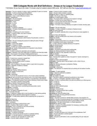 5000 Collegiate Words with Brief Definitions – Amass an Ivy League Vocabulary!
7-CD Edition: All you have to do is listen 15 minutes a day for 4 weeks to absorb 5000 words. SAT math and more free at www.FreeVocabulary.com

dissection n. The act or operation of cutting in pieces, specifically of a plant or an animal.          donee n. A person to whom a donation is made.
dissemble v. To hide by pretending something different.                                                 donor n. One who makes a donation or present.
disseminate v. To sow or scatter abroad, as seed is sown.                                               dormant adj. Being in a state of or resembling sleep.
dissension n. Angry or violent difference of opinion.                                                   doublet n. One of a pair of like things.
dissent n. Disagreement.                                                                                doubly adv. In twofold degree or extent.
dissentient n. One who disagrees.                                                                       dowry n. The property which a wife brings to her husband in marriage.
dissentious adj. Contentious.                                                                           drachma n. A modern and an ancient Greek coin.
dissertation n. Thesis.                                                                                 dragnet n. A net to be drawn along the bottom of the water.
disservice n. An ill turn.                                                                              dragoon n. In the British army, a cavalryman.
dissever v. To divide.                                                                                  drainage n. The means of draining collectively, as a system of conduits, trenches, pipes,
dissimilar adj. Different.                                                                              etc.
dissipate v. To disperse or disappear.                                                                  dramatist n. One who writes plays.
dissipation n. The state of being dispersed or scattered.                                               dramatize v. To relate or represent in a dramatic or theatrical manner.
dissolute adj. Lewd.                                                                                    drastic adj. Acting vigorously.
dissolution n. A breaking up of a union of persons.                                                     drought n. Dry weather, especially when so long continued as to cause vegetation to
dissolve v. To liquefy or soften, as by heat or moisture.                                               wither.
dissonance n. Discord.                                                                                  drowsy adj. Heavy with sleepiness.
dissonant adj. Harsh or disagreeable in sound.                                                          drudgery n. Hard and constant work in any menial or dull occupation.
dissuade v. To change the purpose or alter the plans of by persuasion, counsel, or                      dubious adj. Doubtful.
pleading.                                                                                               duckling n. A young duck.
dissuasion n. The act of changing the purpose of or altering the plans of through                       ductile adj. Capable of being drawn out, as into wire or a thread.
persuasion, or pleading.                                                                                duet n. A composition for two voices or instruments.
disyllable n. A word of two syllables.                                                                  dun v. To make a demand or repeated demands on for payment.
distemper n. A disease or malady.                                                                       duplex adj. Having two parts.
distend v. To stretch out or expand in every direction.                                                 duplicity n. Double-dealing.
distensible adj. Capable of being stretched out or expanded in every direction.                         durance n. Confinement.
distention n. Expansion.                                                                                duration n. The period of time during which anything lasts.
distill v. To extract or produce by vaporization and condensation.                                      duteous adj. Showing submission to natural superiors.
distillation n. Separation of the more volatile parts of a substance from those less volatile.          dutiable adj. Subject to a duty, especially a customs duty.
distiller n. One occupied in the business of distilling alcoholic liquors.                              dutiful adj. Obedient.
distinction n. A note or designation of honor, officially recognizing superiority or success in         dwindle v. To diminish or become less.
studies.                                                                                                dyne n. The force which, applied to a mass of one gram for 1 second, would give it a
distort v. To twist into an unnatural or irregular form.                                                velocity of 1 cm/s.
distrain v. To subject a person to distress.                                                            earnest adj. Ardent in spirit and speech.
distrainor n. One who subjects a person to distress.                                                    earthenware n. Anything made of clay and baked in a kiln or dried in the sun.
distraught adj. Bewildered.                                                                             eatable adj. Edible.
distrust n. Lack of confidence in the power, wisdom, or good intent of any person.                      ebullient adj. Showing enthusiasm or exhilaration of feeling.
disunion n. Separation of relations or interests.                                                       eccentric adj. Peculiar.
diurnal adj. Daily.                                                                                     eccentricity n. Idiosyncrasy.
divagation n. Digression.                                                                               eclipse n. The obstruction of a heavenly body by its entering into the shadow of another
divergent adj. Tending in different directions.                                                         body.
diverse adj. Capable of various forms.                                                                  economize v. To spend sparingly.
diversion n. Pastime.                                                                                   ecstasy n. Rapturous excitement or exaltation.
diversity n. Dissimilitude.                                                                             ecstatic adj. Enraptured.
divert v. To turn from the accustomed course or a line of action already established.                   edible adj. Suitable to be eaten.
divertible adj. Able to be turned from the accustomed course or a line of action already established.   edict n. That which is uttered or proclaimed by authority as a rule of action.
divest v. To strip, specifically of clothes, ornaments, or accouterments or disinvestment.              edify v. To build up, or strengthen, especially in morals or religion.
divination n. The pretended forecast of future events or discovery of what is lost or hidden.           editorial n. An article in a periodical written by the editor and published as an official argument.
divinity n. The quality or character of being godlike.                                                  educe v. To draw out.
divisible adj. Capable of being separated into parts.                                                   efface v. To obliterate.
divisor n. That by which a number or quantity is divided.                                               effect n. A consequence.
divulge v. To tell or make known, as something previously private or secret.                            effective adj. Fit for a destined purpose.
divulgence n. A divulging.                                                                              effectual adj. Efficient.
docile adj. Easy to manage.                                                                             effeminacy n. Womanishness.
docket n. The registry of judgments of a court.                                                         effeminate adj. Having womanish traits or qualities.
doe n. The female of the deer.                                                                          effervesce v. To bubble up.
dogma n. A statement of religious faith or duty formulated by a body claiming authority.                effervescent adj. Giving off bubbles of gas.
dogmatic adj. Making statements without argument or evidence.                                           effete adj. Exhausted, as having performed its functions.
dogmatize v. To make positive assertions without supporting them by argument or                         efficacious adj. Effective.
evidence.                                                                                               efficacy n. The power to produce an intended effect as shown in the production of it.
doleful adj. Melancholy.                                                                                efficiency n. The state of possessing adequate skill or knowledge for the performance of a duty.
dolesome adj. Melancholy.                                                                               efficient adj. Having and exercising the power to produce effects or results.
dolor n. Lamentation.                                                                                   efflorescence n. The state of being flowery, or a flowery appearance.
dolorous adj. Expressing or causing sorrow or pain.                                                     efflorescent adj. Opening in flower.
domain n. A sphere or field of action or interest.                                                      effluvium n. A noxious or ill-smelling exhalation from decaying or putrefying matter.
domesticity n. Life in or fondness for one's home and family.                                           effrontery n. Unblushing impudence.
domicile n. The place where one lives.                                                                  effulgence n. Splendor.
dominance n. Ascendancy.                                                                                effuse v. To pour forth.
dominant adj. Conspicuously prominent.                                                                  effusion n. an outpouring.
dominate v. To influence controllingly.                                                                 egoism n. The theory that places man's chief good in the completeness of self.
domination n. Control by the exercise of power or constituted authority.                                egoist n. One who advocates or practices egoism.
domineer v. To rule with insolence or unnecessary annoyance.                                            egotism n. Self-conceit.
donate v. To bestow as a gift, especially for a worthy cause.                                           egotist n. One given to self-mention or who is constantly telling of his own views and
donator n. One who makes a donation or present.                                                         experiences.
 