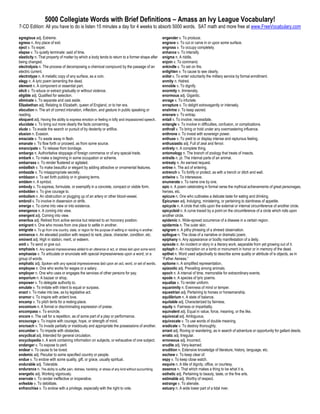 5000 Collegiate Words with Brief Definitions – Amass an Ivy League Vocabulary!
7-CD Edition: All you have to do is listen 15 minutes a day for 4 weeks to absorb 5000 words. SAT math and more free at www.FreeVocabulary.com

egregious adj. Extreme.                                                                                    engender v. To produce.
egress n. Any place of exit.                                                                               engrave v. To cut or carve in or upon some surface.
eject v. To expel.                                                                                         engross v. To occupy completely.
elapse v. To quietly terminate: said of time.                                                              enhance v. To intensify.
elasticity n. That property of matter by which a body tends to return to a former shape after              enigma n. A riddle.
being changed.                                                                                             enjoin v. To command.
electrolysis n. The process of decomposing a chemical compound by the passage of an                        enkindle v. To set on fire.
electric current.                                                                                          enlighten v. To cause to see clearly.
electrotype n. A metallic copy of any surface, as a coin.                                                  enlist v. To enter voluntarily the military service by formal enrollment.
elegy n. A lyric poem lamenting the dead.                                                                  enmity n. Hatred.
element n. A component or essential part.                                                                  ennoble v. To dignify.
elicit v. To educe or extract gradually or without violence.                                               enormity n. Immensity.
eligible adj. Qualified for selection.                                                                     enormous adj. Gigantic.
eliminate v. To separate and cast aside.                                                                   enrage v. To infuriate.
Elizabethan adj. Relating to Elizabeth, queen of England, or to her era.                                   enrapture v. To delight extravagantly or intensely.
elocution n. The art of correct intonation, inflection, and gesture in public speaking or                  enshrine v. To keep sacred.
reading.                                                                                                   ensnare v. To entrap.
eloquent adj. Having the ability to express emotion or feeling in lofty and impassioned speech.            entail v. To involve; necessitate.
elucidate v. To bring out more clearly the facts concerning.                                               entangle v. To involve in difficulties, confusion, or complications.
elude v. To evade the search or pursuit of by dexterity or artifice.                                       enthrall v. To bring or hold under any overmastering influence.
elusion n. Evasion.                                                                                        enthrone v. To invest with sovereign power.
emaciate v. To waste away in flesh.                                                                        enthuse v. To yield to or display intense and rapturous feeling.
emanate v. To flow forth or proceed, as from some source.                                                  enthusiastic adj. Full of zeal and fervor.
emancipate v. To release from bondage.                                                                     entirety n. A complete thing.
embargo n. Authoritative stoppage of foreign commerce or of any special trade.                             entomology n. The branch of zoology that treats of insects.
embark v. To make a beginning in some occupation or scheme.                                                entrails n. pl. The internal parts of an animal.
embarrass v. To render flustered or agitated.                                                              entreaty n. An earnest request.
embellish v. To make beautiful or elegant by adding attractive or ornamental features.                     entree n. The act of entering.
embezzle v. To misappropriate secretly.                                                                    entrench v. To fortify or protect, as with a trench or ditch and wall.
emblazon v. To set forth publicly or in glowing terms.                                                     entwine v. To interweave.
emblem n. A symbol.                                                                                        enumerate v. To name one by one.
embody v. To express, formulate, or exemplify in a concrete, compact or visible form.                      epic n. A poem celebrating in formal verse the mythical achievements of great personages,
embolden v. To give courage to.                                                                            heroes, etc.
embolism n. An obstruction or plugging up of an artery or other blood-vessel.                              epicure n. One who cultivates a delicate taste for eating and drinking.
embroil v. To involve in dissension or strife.                                                             Epicurean adj. Indulging, ministering, or pertaining to daintiness of appetite.
emerge v. To come into view or into existence.                                                             epicycle n. A circle that rolls upon the external or internal circumference of another circle.
emergence n. A coming into view.                                                                           epicycloid n. A curve traced by a point on the circumference of a circle which rolls upon
emergent adj. Coming into view.                                                                            another circle.
emeritus adj. Retired from active service but retained to an honorary position.                            epidemic n. Wide-spread occurrence of a disease in a certain region.
emigrant n. One who moves from one place to settle in another.                                             epidermis n. The outer skin.
emigrate v. To go from one country, state, or region for the purpose of settling or residing in another.   epigram n. A pithy phrasing of a shrewd observation.
eminence n. An elevated position with respect to rank, place, character, condition, etc.                   epilogue n. The close of a narrative or dramatic poem.
eminent adj. High in station, merit, or esteem.                                                            epiphany n. Any appearance or bodily manifestation of a deity.
emit v. To send or give out.                                                                               episode n. An incident or story in a literary work, separable from yet growing out of it.
emphasis n. Any special impressiveness added to an utterance or act, or stress laid upon some word.        epitaph n. An inscription on a tomb or monument in honor or in memory of the dead.
emphasize v. To articulate or enunciate with special impressiveness upon a word, or a                      epithet n. Word used adjectivally to describe some quality or attribute of is objects, as in
group of words.                                                                                            “Father Aeneas.”
emphatic adj. Spoken with any special impressiveness laid upon an act, word, or set of words.              epitome n. A simplified representation.
employee n. One who works for wages or a salary.                                                           epizootic adj. Prevailing among animals.
employer n. One who uses or engages the services of other persons for pay.                                 epoch n. A interval of time, memorable for extraordinary events.
emporium n. A bazaar or shop.                                                                              epode n. A species of lyric poems.
empower v. To delegate authority to.                                                                       equalize v. To render uniform.
emulate v. To imitate with intent to equal or surpass.                                                     equanimity n. Evenness of mind or temper.
enact v. To make into law, as by legislative act.                                                          equestrian adj. Pertaining to horses or horsemanship.
enamor v. To inspire with ardent love.                                                                     equilibrium n. A state of balance.
encamp v. To pitch tents for a resting-place.                                                              equitable adj. Characterized by fairness.
encomium n. A formal or discriminating expression of praise.                                               equity n. Fairness or impartiality.
encompass v. To encircle.                                                                                  equivalent adj. Equal in value, force, meaning, or the like.
encore n. The call for a repetition, as of some part of a play or performance.                             equivocal adj. Ambiguous.
encourage v. To inspire with courage, hope, or strength of mind.                                           equivocate v. To use words of double meaning.
encroach v. To invade partially or insidiously and appropriate the possessions of another.                 eradicate v. To destroy thoroughly.
encumber v. To impede with obstacles.                                                                      errant adj. Roving or wandering, as in search of adventure or opportunity for gallant deeds.
encyclical adj. Intended for general circulation.                                                          erratic adj. Irregular.
encyclopedia n. A work containing information on subjects, or exhaustive of one subject.                   erroneous adj. Incorrect.
endanger v. To expose to peril.                                                                            erudite adj. Very-learned.
endear v. To cause to be loved.                                                                            erudition n. Extensive knowledge of literature, history, language, etc.
endemic adj. Peculiar to some specified country or people.                                                 eschew v. To keep clear of.
endue v. To endow with some quality, gift, or grace, usually spiritual.                                    espy v. To keep close watch.
endurable adj. Tolerable.                                                                                  esquire n. A title of dignity, office, or courtesy.
endurance n. The ability to suffer pain, distress, hardship, or stress of any kind without succumbing.     essence n. That which makes a thing to be what it is.
energetic adj. Working vigorously.                                                                         esthetic adj. Pertaining to beauty, taste, or the fine arts.
enervate v. To render ineffective or inoperative.                                                          estimable adj. Worthy of respect.
enfeeble v. To debilitate.                                                                                 estrange v. To alienate.
enfranchise v. To endow with a privilege, especially with the right to vote.                               estuary n. A wide lower part of a tidal river.
 