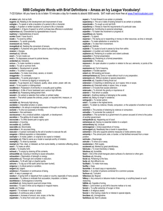 5000 Collegiate Words with Brief Definitions – Amass an Ivy League Vocabulary!
7-CD Edition: All you have to do is listen 15 minutes a day for 4 weeks to absorb 5000 words. SAT math and more free at www.FreeVocabulary.com

et cetera Latin. And so forth.                                                                   expect v. To look forward to as certain or probable.
eugenic adj. Relating to the development and improvement of race.                                expectancy n. The act or state of looking forward to as certain or probable.
eulogize v. To speak or write a laudation of a person's life or character.                       expectorate v. To cough up and spit forth.
eulogy n. A spoken or written laudation of a person's life or character.                         expediency n. Fitness to meet the requirements of a particular case.
euphemism n. A figure of speech by which a phrase less offensive is substituted.                 expedient adj. Contributing to personal advantage.
euphonious adj. Characterized by agreeableness of sound.                                         expedite v. To hasten the movement or progress of.
euphony n. Agreeableness of sound.                                                               expeditious adj. Speedy.
eureka Greek. I have found it.                                                                   expend v. To spend.
evade v. To avoid by artifice.                                                                   expense n. The laying out or expending or money or other resources, as time or strength.
evanesce v. To vanish gradually.                                                                 expiate v. To make satisfaction or amends for.
evanescent adj. Fleeting.                                                                        explicate v. To clear from involvement.
evangelical adj. Seeking the conversion of sinners.                                              explicit adj. Definite.
evangelist n. A preacher who goes from place to place holding services.                          explode v. To cause to burst in pieces by force from within.
evasion n. Escape.                                                                               explosion n. A sudden and violent outbreak.
eventual adj. Ultimate.                                                                          explosive adj. Pertaining to a sudden and violent outbreak.
evert v. To turn inside out.                                                                     exposition n. Formal presentation.
evict v. To dispossess pursuant to judicial decree.                                              expository adj. Pertaining to a formal presentation.
evidential adj. Indicative.                                                                      expostulate v. To discuss.
evince v. To make manifest or evident.                                                           exposure n. An open situation or position in relation to the sun, elements, or points of the
evoke v. To call or summon forth.                                                                compass.
evolution n. Development or growth.                                                              expressive adj. Full of meaning.
evolve v. To unfold or expand.                                                                   expulsion n. Forcible ejection.
exacerbate v. To make more sharp, severe, or virulent.                                           extant adj. Still existing and known.
exaggerate v. To overstate.                                                                      extemporaneous adj. Done or made without much or any preparation.
exasperate v. To excite great anger in.                                                          extempore adv. Without studied or special preparation.
excavate v. To remove by digging or scooping out.                                                extensible adj. Capable of being thrust out.
exceed v. To go beyond, as in measure, quality, value, action, power, skill, etc.                extension n. A reaching or stretching out, as in space, time or scope.
excel v. To be superior or distinguished.                                                        extensive adj. Extended widely in space, time, or scope.
excellence n. Possession of eminently or unusually good qualities.                               extensor n. A muscle that causes extension.
excellency n. A title of honor bestowed upon various high officials.                             extenuate v. To diminish the gravity or importance of.
excellent adj. Possessing distinguished merit.                                                   exterior n. That which is outside.
excerpt n. An extract or selection from written or printed matter.                               external n. Anything relating or belonging to the outside.
excess n. That which passes the ordinary, proper, or required limit, measure, or                 extinct adj. Being no longer in existence.
experience.                                                                                      extinguish v. To render extinct.
excitable adj. Nervously high-strung.                                                            extol v. To praise in the highest terms.
excitation n. Intensified emotion or action.                                                     extort v. To obtain by violence, threats, compulsion, or the subjection of another to some
exclamation n. An abrupt or emphatic expression of thought or of feeling.                        necessity.
exclude v. To shut out purposely or forcibly.                                                    extortion n. The practice of obtaining by violence or compulsion.
exclusion n. Non-admission.                                                                      extradite v. To surrender the custody of.
excrescence n. Any unnatural addition, outgrowth, or development.                                extradition n. The surrender by a government of a person accused of crime to the justice
excretion n. The getting rid of waste matter.                                                    of another government.
excruciate v. To inflict severe pain or agony upon.                                              extrajudicial adj. Happening out of court.
excursion n. A journey.                                                                          extraneous adj. Having no essential relation to a subject.
excusable adj. Justifiable.                                                                      extraordinary adj. Unusual.
execrable adj. Abominable.                                                                       extravagance n. Undue expenditure of money.
execration n. An accursed thing.                                                                 extravagant adj. Needlessly free or lavish in expenditure.
executor n. A person nominated by the will of another to execute the will.                       extremist n. One who supports extreme measures or holds extreme views.
exegesis n. Biblical exposition or interpretation.                                               extremity n. The utmost point, side, or border, or that farthest removed from a mean
exemplar n. A model, pattern, or original to be copied or imitated.                              position.
exemplary adj. Fitted to serve as a model or example worthy of imitation.                        extricate v. Disentangle.
exemplify v. To show by example.                                                                 extrude v. To drive out or away.
exempt adj. Free, clear, or released, as from some liability, or restriction affecting others.   exuberance n. Rich supply.
exert v. To make an effort.                                                                      exuberant adj. Marked by great plentifulness.
exhale v. To breathe forth.                                                                      fabricate v. To invent fancifully or falsely.
exhaust v. To empty by draining off the contents.                                                fabulous adj. Incredible.
exhaustible adj. Causing or tending to cause exhaustion.                                         facet n. One of the small triangular plane surfaces of a diamond or other gem.
exhaustion n. Deprivation of strength or energy.                                                 facetious adj. Amusing.
exhaustive adj. Thorough and complete in execution.                                              facial adj. Pertaining to the face.
exhilarate v. To fill with high or cheerful spirits.                                             facile adj. Not difficult to do.
exhume v. To dig out of the earth (what has been buried).                                        facilitate v. To make more easy.
exigency n. A critical period or condition.                                                      facility n. Ease.
exigent adj. Urgent.                                                                             facsimile n. An exact copy or reproduction.
existence n. Possession or continuance of being.                                                 faction n. A number of persons combined for a common purpose.
exit n. A way or passage out.                                                                    factious adj. Turbulent.
exodus n. A going forth or departure from a place or country, especially of many people.         fallacious adj. Illogical.
exonerate v. To relieve or vindicate from accusation, imputation, or blame.                      fallacy n. Any unsound or delusive mode of reasoning, or anything based on such
exorbitance n. Extravagance or enormity.                                                         reasoning.
exorbitant adj. Going beyond usual and proper limits.                                            fallible adj. Capable of erring.
exorcise v. To cast or drive out by religious or magical means.                                  fallow n. Land broken up and left to become mellow or to rest.
exotic adj. Foreign.                                                                             famish v. To suffer extremity of hunger or thirst.
expand v. To increase in range or scope.                                                         fanatic n. A religious zealot.
expanse n. A continuous area or stretch.                                                         fancier n. One having a taste for or interest in special objects.
expansion n. Increase of amount, size, scope, or the like.                                       fanciless adj. Unimaginative.
expatriate v. To drive from one's own country.                                                   fastidious adj. Hard to please.
 