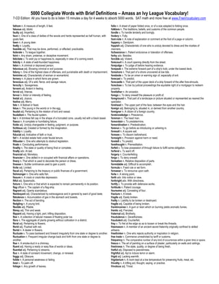 5000 Collegiate Words with Brief Definitions – Amass an Ivy League Vocabulary!
7-CD Edition: All you have to do is listen 15 minutes a day for 4 weeks to absorb 5000 words. SAT math and more free at www.FreeVocabulary.com

fathom n. A measure of length, 6 feet.                                                          folio n. A sheet of paper folded once, or of a size adapted to folding once.
fatuous adj. Idiotic                                                                            folklore n. The traditions, beliefs, and customs of the common people.
faulty adj. Imperfect.                                                                          fondle v. To handle tenderly and lovingly.
faun n. One of a class of deities of the woods and herds represented as half human, with        foolery n. Folly.
goats feet.                                                                                     foot-note n. A note of explanation or comment at the foot of a page or column.
fawn n. A young deer.                                                                           foppery n. Dandyism.
fealty n. Loyalty.                                                                              foppish adj. Characteristic of one who is unduly devoted to dress and the niceties of
feasible adj. That may be done, performed, or effected; practicable.                            manners.
federate v. To league together.                                                                 forbearance n. Patient endurance or toleration of offenses.
feint n. Any sham, pretense, or deceptive movement.                                             forby adv. Besides.
felicitate v. To wish joy or happiness to, especially in view of a coming event.                forcible adj. Violent.
felicity n. A state of well-founded happiness.                                                  forecourt n. A court opening directly from the street.
felon n. A criminal or depraved person.                                                         forejudge v. To judge of before hearing evidence.
felonious adj. Showing criminal or evil purpose.                                                forepeak n. The extreme forward part of a ship's hold, under the lowest deck.
felony n. One of the highest class of offenses, and punishable with death or imprisonment.      foreshore n. That part of a shore uncovered at low tide.
feminine adj. Characteristic of woman or womankind.                                             forebode v. To be an omen or warning sign of, especially of evil.
fernery n. A place in which ferns are grown.                                                    forecast v. To predict.
ferocious adj. Of a wild, fierce, and savage nature.                                            forecastle n. That part of the upper deck of a ship forward of the after fore-shrouds.
ferocity n. Savageness.                                                                         foreclose v. To bar by judicial proceedings the equitable right of a mortgagor to redeem
fervent adj. Ardent in feeling.                                                                 property.
fervid adj. Intense.                                                                            forefather n. An ancestor.
fervor n. Ardor or intensity of feeling.                                                        forego v. To deny oneself the pleasure or profit of.
festal adj. Joyous.                                                                             foreground n. That part of a landscape or picture situated or represented as nearest the
festive adj. Merry.                                                                             spectator.
fete n. A festival or feast.                                                                    forehead n. The upper part of the face, between the eyes and the hair.
fetus n. The young in the womb or in the egg.                                                   foreign adj. Belonging to, situated in, or derived from another country.
feudal adj. Pertaining to the relation of lord and vassal.                                      foreigner n. A citizen of a foreign country.
feudalism n. The feudal system.                                                                 foreknowledge n. Prescience.
fez n. A brimless felt cap in the shape of a truncated cone, usually red with a black tassel.   foreman n. The head man.
fiasco n. A complete or humiliating failure.                                                    foreordain v. To predetermine.
fickle adj. Unduly changeable in feeling, judgment, or purpose.                                 foreordination n. Predestination.
fictitious adj. Created or formed by the imagination.                                           forerun v. To go before as introducing or ushering in.
fidelity n. Loyalty.                                                                            foresail n. A square sail.
fiducial adj. Indicative of faith or trust.                                                     foresee v. To discern beforehand.
fief n. A landed estate held under feudal tenure.                                               foresight n. Provision against harm or need.
filibuster n. One who attempts to obstruct legislation.                                         foretell v. To predict.
finale n. Concluding performance.                                                               forethought n. Premeditation.
finality n. The state or quality of being final or complete.                                    forfeit v. To lose possession of through failure to fulfill some obligation.
finally adv. At last.                                                                           forfend v. To ward off.
financial adj. Monetary.                                                                        forgery n. Counterfeiting.
financier n. One skilled in or occupied with financial affairs or operations.                   forgo v. To deny oneself.
finery n. That which is used to decorate the person or dress.                                   formation n. Relative disposition of parts.
finesse n. Subtle contrivance used to gain a point.                                             formidable adj. Difficult to accomplish.
finite adj. Limited.                                                                            formula n. Fixed rule or set form.
fiscal adj. Pertaining to the treasury or public finances of a government.                      forswear v. To renounce upon oath.
fishmonger n. One who sells fish.                                                               forte n. A strong point.
fissure n. A crack or crack-like depression.                                                    forth adv. Into notice or view.
fitful adj. Spasmodic.                                                                          forthright adv. With directness.
fixture n. One who or that which is expected to remain permanently in its position.             fortify v. To provide with defensive works.
flag-officer n. The captain of a flag-ship.                                                     fortitude n. Patient courage.
flagrant adj. Openly scandalous.                                                                foursome adj. Consisting of four.
flamboyant adj. Characterized by extravagance and in general by want of good taste.             fracture n. A break.
flatulence n. Accumulation of gas in the stomach and bowels.                                    fragile adj. Easily broken.
flection n. The act of bending.                                                                 frailty n. Liability to be broken or destroyed.
fledgling n. A young bird.                                                                      fragile adj. Capable of being broken.
flexible adj. Pliable.                                                                          frankincense n. A gum or resin which on burning yields aromatic fumes.
flimsy adj. Thin and weak.                                                                      frantic adj. Frenzied.
flippant adj. Having a light, pert, trifling disposition.                                       fraternal adj. Brotherly.
floe n. A collection of tabular masses of floating polar ice.                                   fraudulence n. Deceitfulness.
flora n. The aggregate of plants growing without cultivation in a district.                     fraudulent adj. Counterfeit.
floral adj. Pertaining to flowers.                                                              fray v. To fret at the edge so as to loosen or break the threads.
florid adj. Flushed with red.                                                                   freemason n. A member of an ancient secret fraternity originally confined to skilled
florist n. A dealer in flowers.                                                                 artisans.
fluctuate v. To pass backward and forward irregularly from one state or degree to another.      freethinker n. One who rejects authority or inspiration in religion.
fluctuation n. Frequent irregular change back and forth from one state or degree to             free trade n. Commerce unrestricted by tariff or customs.
another.                                                                                        frequency n. The comparative number of any kind of occurrences within a given time or space.
flue n. A smoke-duct in a chimney.                                                              fresco n. The art of painting on a surface of plaster, particularly on walls and ceilings.
fluent adj. Having a ready or easy flow of words or ideas.                                      freshness n. The state, quality, or degree of being fresh.
fluential adj. Pertaining to streams.                                                           fretful adj. Disposed to peevishness.
flux n. A state of constant movement, change, or renewal.                                       frightful adj. Apt to induce terror or alarm.
foggy adj. Obscure.                                                                             frigid adj. Lacking warmth.
foible n. A personal weakness or failing.                                                       frigidarium n. A room kept at a low temperature for preserving fruits, meat, etc.
foist v. To palm off.                                                                           frivolity n. A trifling act, thought, saying, or practice.
foliage n. Any growth of leaves.                                                                frivolous adj. Trivial.
 