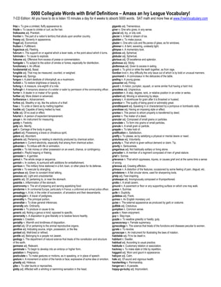 5000 Collegiate Words with Brief Definitions – Amass an Ivy League Vocabulary!
7-CD Edition: All you have to do is listen 15 minutes a day for 4 weeks to absorb 5000 words. SAT math and more free at www.FreeVocabulary.com

frizz v. To give a crinkled, fluffy appearance to.                                                 gigantic adj. Tremendous.
frizzle v. To cause to crinkle or curl, as the hair.                                               giver n. One who gives, in any sense.
frolicsome adj. Prankish.                                                                          glacial adj. Icy, or icily cold.
frontier n. The part of a nation's territory that abuts upon another country.                      glacier n. A field or stream of ice.
frowzy adj. Slovenly in appearance.                                                                gladden v. To make joyous.
frugal adj. Economical.                                                                            glazier n. One who cuts and fits panes of glass, as for windows.
fruition n. Fulfillment.                                                                           glimmer n. A faint, wavering, unsteady light.
fugacious adj. Fleeting.                                                                           glimpse n. A momentary look.
fulcrum n. The support on or against which a lever rests, or the point about which it turns.       globose adj. Spherical.
fulminate v. To cause to explode.                                                                  globular adj. Spherical.
fulsome adj. Offensive from excess of praise or commendation.                                      glorious adj. Of excellence and splendor.
fumigate v. To subject to the action of smoke or fumes, especially for disinfection.               glutinous adj. Sticky.
functionary n. An official.                                                                        gluttonous adj. Given to excess in eating.
fundamental adj. Basal.                                                                            gnash v. To grind or strike the teeth together, as from rage.
fungible adj. That may be measured, counted, or weighed.                                           Gordian knot n. Any difficulty the only issue out of which is by bold or unusual manners.
fungous adj. Spongy.                                                                               gourmand n. A connoisseur in the delicacies of the table.
fungus n. A plant destitute of chlorophyll, as a mushroom.                                         gosling n. A young goose.
furbish v. To restore brightness or beauty to.                                                     gossamer adj. Flimsy.
furlong n. A measure, one-eighth of a mile.                                                        gourd n. A melon, pumpkin, squash, or some similar fruit having a hard rind.
furlough n. A temporary absence of a soldier or sailor by permission of the commanding officer.    graceless adj. Ungracious.
furrier n. A dealer in or maker of fur goods.                                                      gradation n. A step, degree, rank, or relative position in an order or series.
further adj. More distant or advanced.                                                             gradient adj. Moving or advancing by steps.
furtherance n. Advancement.                                                                        granary n. A storehouse for grain after it is thrashed or husked.
furtive adj. Stealthy or sly, like the actions of a thief.                                         grandeur n. The quality of being grand or admirably great.
fuse v. To unite or blend as by melting together.                                                  grandiloquent adj. Speaking in or characterized by a pompous or bombastic style.
fusible adj. Capable of being melted by heat.                                                      grandiose adj. Having an imposing style or effect.
futile adj. Of no avail or effect.                                                                 grantee n. The person to whom property is transferred by deed.
futurist n. A person of expectant temperament.                                                     grantor n. The maker of a deed.
gauge n. An instrument for measuring.                                                              granular adj. Composed of small grains or particles.
gaiety n. Festivity.                                                                               granulate v. To form into grains or small particles.
gaily adv. Merrily.                                                                                granule n. A small grain or particle.
gait n. Carriage of the body in going.                                                             grapple v. To take hold of.
gallant adj. Possessing a brave or chivalrous spirit.                                              gratification n. Satisfaction.
galore adj. Abundant.                                                                              gratify v. To please, as by satisfying a physical or mental desire or need.
galvanic adj. Pertaining or relating to electricity produced by chemical action.                   gratuitous adj. Voluntarily.
galvanism n. Current electricity, especially that arising from chemical action.                    gratuity n. That which is given without demand or claim. Tip.
galvanize v. To imbue with life or animation.                                                      gravity n. Seriousness.
gamble v. To risk money or other possession on an event, chance, or contingency.                   gregarious adj. Not habitually solitary or living alone.
gambol n. Playful leaping or frisking.                                                             grenadier n. A member of a regiment composed of men of great stature.
gamester n. A gambler.                                                                             grief n. Sorrow.
gamut n. The whole range or sequence.                                                              grievance n. That which oppresses, injures, or causes grief and at the same time a sense
garnish v. In cookery, to surround with additions for embellishment.                               of wrong.
garrison n. The military force stationed in a fort, town, or other place for its defense.          grievous adj. Creating affliction.
garrote v. To execute by strangling.                                                               grimace n. A distortion of the features, occasioned by some feeling of pain, disgust, etc.
garrulous adj. Given to constant trivial talking.                                                  grindstone n. A flat circular stone, used for sharpening tools.
gaseous adj. Light and unsubstantial.                                                              grisly adj. Fear-inspiring.
gastric adj. Of, pertaining to, or near the stomach.                                               grotesque adj. Incongruously composed or ill-proportioned.
gastritis n. Inflammation of the stomach.                                                          grotto n. A small cavern.
gastronomy n. The art of preparing and serving appetizing food.                                    ground n. A pavement or floor or any supporting surface on which one may walk.
gendarme n. In continental Europe, particularly in France, a uniformed and armed police officer.   guess n. Surmise.
genealogy n. A list, in the order of succession, of ancestors and their descendants.               guile n. Duplicity.
genealogist n. A tracer of pedigrees.                                                              guileless adj. Frank.
generality n. The principal portion.                                                               guinea n. An English monetary unit.
generalize v. To draw general inferences.                                                          guise n. The external appearance as produced by garb or costume.
generally adv. Ordinarily.                                                                         gullible adj. Credulous.
generate v. To produce or cause to be.                                                             gumption n. Common sense.
generic adj. Noting a genus or kind; opposed to specific.                                          gusto n. Keen enjoyment.
generosity n. A disposition to give liberally or to bestow favors heartily.                        guy n. Stay-rope.
genesis n. Creation.                                                                               guzzle v. To swallow greedily or hastily; gulp.
geniality n. Warmth and kindliness of disposition.                                                 gynecocracy n. Female supremacy.
genital adj. Of or pertaining to the animal reproductive organs.                                   gynecology n. The science that treats of the functions and diseases peculiar to women.
genitive adj. Indicating source, origin, possession, or the like.                                  gyrate v. To revolve.
genteel adj. Well-bred or refined.                                                                 gyroscope n. An instrument for illustrating the laws of rotation.
gentile adj. Belonging to a people not Jewish.                                                     habitable adj. Fit to be dwelt in.
geology n. The department of natural science that treats of the constitution and structure         habitant n. Dweller.
of the earth.                                                                                      habitual adj. According to usual practice.
germane adj. Relevant.                                                                             habitude n. Customary relation or association.
germinate v. To begin to develop into an embryo or higher form.                                    hackney v. To make stale or trite by repetition.
gestation n. Pregnancy.                                                                            haggard adj. Worn and gaunt in appearance.
gesticulate v. To make gestures or motions, as in speaking, or in place of speech.                 halcyon adj. Calm.
gesture n. A movement or action of the hands or face, expressive of some idea or emotion.          hale adj. Of sound and vigorous health.
ghastly adj. Hideous.                                                                              handwriting n. Penmanship.
gibe v. To utter taunts or reproaches.                                                             hanger-on n. A parasite.
giddy adj. Affected with a whirling or swimming sensation in the head.                             happy-go-lucky adj. Improvident.
 