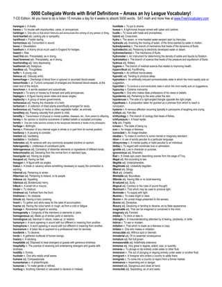 5000 Collegiate Words with Brief Definitions – Amass an Ivy League Vocabulary!
7-CD Edition: All you have to do is listen 15 minutes a day for 4 weeks to absorb 5000 words. SAT math and more free at www.FreeVocabulary.com

harangue n. A tirade.                                                                                 humiliate v. To put to shame.
harass v. To trouble with importunities, cares, or annoyances.                                        hussar n. A light-horse trooper armed with saber and carbine.
harbinger n. One who or that which foreruns and announces the coming of any person or thing.          hustle v. To move with haste and promptness.
hard-hearted adj. Lacking pity or sympathy.                                                           hybrid adj. Cross-bred.
hardihood n. Foolish daring.                                                                          hydra n. The seven- or nine-headed water-serpent slain by Hercules.
harmonious adj. Concordant in sound.                                                                  hydraulic adj. Involving the moving of water, of the force exerted by water in motion.
havoc n. Devastation.                                                                                 hydrodynamics n. The branch of mechanics that treats of the dynamics of fluids.
hawthorn n. A thorny shrub much used in England for hedges.                                           hydroelectric adj. Pertaining to electricity developed water or steam.
hazard n. Risk.                                                                                       hydromechanics n. The mechanics of fluids.
head first adv. Precipitately, as in diving.                                                          hydrometer n. An instrument for determining the density of solids and liquids by flotation.
head foremost adv. Precipitately, as in diving.                                                       hydrostatics n. The branch of science that treats of the pressure and equilibrium of fluids.
heartrending adj. Very depressing.                                                                    hydrous adj. Watery.
heathenish adj. Irreligious.                                                                          hygiene n. The branch of medical science that relates to improving health.
heedless adj. Thoughtless.                                                                            hypercritical adj. Faultfinding.
heifer n. A young cow.                                                                                hypnosis n. An artificial trance-sleep.
heinous adj. Odiously sinful.                                                                         hypnotic adj. Tending to produce sleep.
hemorrhage n. Discharge of blood from a ruptured or wounded blood-vessel.                             hypnotism n. An artificially induced somnambulistic state in which the mind readily acts on
hemorrhoids n. pl. Tumors composed of enlarged and thickened blood-vessels, at the                    suggestion.
lower end of the rectum.                                                                              hypnotize v. To produce a somnambulistic state in which the mind readily acts on suggestions.
henchman n. A servile assistant and subordinate.                                                      hypocrisy n. Extreme insincerity.
henpeck v. To worry or harass by ill temper and petty annoyances.                                     hypocrite n. One who makes false professions of his views or beliefs.
heptagon n. A figure having seven sides and seven angles.                                             hypodermic adj. Pertaining to the area under the skin.
heptarchy n. A group of seven governments.                                                            hypotenuse n. The side of a right-angled triangle opposite the right angle.
herbaceous adj. Having the character of a herb.                                                       hypothesis n. A proposition taken for granted as a premise from which to reach a
herbarium n. A collection of dried plants scientifically arranged for study.                          conclusion.
herbivorous adj. Feeding on herbs or other vegetable matter, as animals.                              hysteria n. A nervous affection occurring typically in paroxysms of laughing and crying.
hereditary adj. Passing naturally from parent to child.                                               ichthyic adj. Fish-like.
heredity n. Transmission of physical or mental qualities, diseases, etc., from parent to offspring.   ichthyology n. The branch of zoology that treats of fishes.
heresy n. An opinion or doctrine subversive of settled beliefs or accepted principles.                ichthyosaurs n. A fossil reptile.
heretic n. One who holds opinions contrary to the recognized standards or tenets of any philosophy.   icily adv. Frigidly.
heritage n. Birthright.                                                                               iciness n. The state of being icy.
hernia n. Protrusion of any internal organ in whole or in part from its normal position.              icon n. An image or likeness.
hesitancy n. A pausing to consider.                                                                   iconoclast n. An image-breaker.
hesitant adj. Vacillating.                                                                            idealize v. To make to conform to some mental or imaginary standard.
hesitation n. Vacillation.                                                                            idiom n. A use of words peculiar to a particular language.
heterodox adj. At variance with any commonly accepted doctrine or opinion.                            idiosyncrasy n. A mental quality or habit peculiar to an individual.
heterogeneity n. Unlikeness of constituent parts.                                                     idolize v. To regard with inordinate love or admiration.
heterogeneous adj. Consisting of dissimilar elements or ingredients of different kinds.               ignoble adj. Low in character or purpose.
heteromorphic adj. Deviating from the normal form or standard type.                                   ignominious adj. Shameful.
hexangular adj. Having six angles.                                                                    Iliad n. A Greek epic poem describing scenes from the siege of Troy.
hexapod adj. Having six feet.                                                                         illegal adj. Not according to law.
hexagon n. A figure with six angles.                                                                  illegible adj. Undecipherable.
hiatus n. A break or vacancy where something necessary to supply the connection is                    illegitimate adj. Unlawfully begotten.
wanting.                                                                                              illiberal adj. Stingy.
hibernal adj. Pertaining to winter.                                                                   illicit adj. Unlawful.
Hibernian adj. Pertaining to Ireland, or its people.                                                  illimitable adj. Boundless.
hideous adj. Appalling.                                                                               illiterate adj. Having little or no book-learning.
hilarious adj. Boisterously merry.                                                                    ill-natured adj. Surly.
hillock n. A small hill or mound.                                                                     illogical adj. Contrary to the rules of sound thought.
hinder v. To obstruct.                                                                                illuminant n. That which may be used to produce light.
hindmost adj. Farthest from the front.                                                                illuminate v. To supply with light.
hindrance n. An obstacle.                                                                             illumine v. To make bright or clear.
hirsute adj. Having a hairy covering.                                                                 illusion n. An unreal image presented to the senses.
hoard v. To gather and store away for the sake of accumulation.                                       illusive adj. Deceptive.
hoarse adj. Having the voice harsh or rough, as from a cold or fatigue.                               illusory adj. Deceiving or tending to deceive, as by false appearance.
homage n. Reverential regard or worship.                                                              imaginable adj. That can be imagined or conceived in the mind.
homogeneity n. Congruity of the members or elements or parts.                                         imaginary adj. Fancied.
homogeneous adj. Made up of similar parts or elements.                                                imbibe v. To drink or take in.
homologous adj. Identical in nature, make-up, or relation.                                            imbroglio n. A misunderstanding attended by ill feeling, perplexity, or strife.
homonym n. A word agreeing in sound with but different in meaning from another.                       imbrue v. To wet or moisten.
homophone n. A word agreeing in sound with but different in meaning from another.                     imitation n. That which is made as a likeness or copy.
honorarium n. A token fee or payment to a professional man for services.                              imitator n. One who makes in imitation.
hoodwink v. To deceive.                                                                               immaculate adj. Without spot or blemish.
horde n. A gathered multitude of human beings.                                                        immaterial adj. Of no essential consequence.
hosiery n. A stocking.                                                                                immature adj. Not full-grown.
hospitable adj. Disposed to treat strangers or guests with generous kindness.                         immeasurable adj. Indefinitely extensive.
hospitality n. The practice of receiving and entertaining strangers and guests with                   immense adj. Very great in degree, extent, size, or quantity.
kindness.                                                                                             immerse v. To plunge or dip entirely under water or other fluid.
hostility n. Enmity.                                                                                  immersion n. The act of plunging or dipping entirely under water or another fluid.
huckster n. One who retails small wares.                                                              immigrant n. A foreigner who enters a country to settle there.
humane adj. Compassionate.                                                                            immigrate v. To come into a country or region from a former habitat.
humanitarian n. A philanthropist.                                                                     imminence n. Impending evil or danger.
humanize v. To make gentle or refined.                                                                imminent adj. Dangerous and close at hand.
humbug n. Anything intended or calculated to deceive or mislead.                                      immiscible adj. Separating, as oil and water.
 