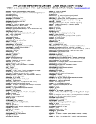 5000 Collegiate Words with Brief Definitions – Amass an Ivy League Vocabulary!
7-CD Edition: All you have to do is listen 15 minutes a day for 4 weeks to absorb 5000 words. SAT math and more free at www.FreeVocabulary.com

immoral adj. Habitually engaged in licentious or lewd practices.                     inaudible adj. That can not be heard.
immortalize v. To cause to last or to be known or remembered throughout a great or   inborn adj. Implanted by nature.
indefinite length of time.                                                           inbred adj. Innate.
immovable adj. Steadfast.                                                            incandescence n. The state of being white or glowing with heat.
immune adj. Exempt, as from disease.                                                 incandescent adj. White or glowing with heat.
immutable adj. Unchangeable.                                                         incapacitate v. To deprive of power, capacity, competency, or qualification.
impair v. To cause to become less or worse.                                          incapacity n. Want of power to apprehend, understand, and manage.
impalpable adj. Imperceptible to the touch.                                          incarcerate v. To imprison.
impartial adj. Unbiased.                                                             incendiary n. Chemical or person who starts a fire-literally or figuratively.
impassable adj. That can not be passed through or over.                              incentive n. That which moves the mind or inflames the passions.
impassible adj. Not moved or affected by feeling.                                    inception n. The beginning.
impassive adj. Unmoved by or not exhibiting feeling.                                 inceptive adj. Beginning.
impatience n. Unwillingness to brook delays or wait the natural course of things.    incessant adj. Unceasing.
impeccable adj. Blameless.                                                           inchmeal adv. Piecemeal.
impecunious adj. Having no money.                                                    inchoate adj. Incipient.
impede v. To be an obstacle or to place obstacles in the way of.                     inchoative n. That which begins, or expresses beginning.
impel v. To drive or urge forward.                                                   incidence n. Casual occurrence.
impend v. To be imminent.                                                            incident n. A happening in general, especially one of little importance.
imperative adj. Obligatory.                                                          incidentally adv. Without intention.
imperceptible adj. Indiscernible.                                                    incinerate v. To reduce to ashes.
imperfectible adj. That can not be perfected.                                        incipience n. Beginning.
imperil v. To endanger.                                                              incipient adj. Initial.
imperious adj. Insisting on obedience.                                               incisor n. A front or cutting tooth.
impermissible adj. Not permissible.                                                  incite v. To rouse to a particular action.
impersonal adj. Not relating to a particular person or thing.                        incitement n. That which moves to action, or serves as an incentive or stimulus.
impersonate v. To appear or act in the character of.                                 incoercible adj. Incapable of being forced, constrained, or compelled.
impersuadable adj. Unyielding.                                                       incoherence n. Want of connection, or agreement, as of parts or ideas in thought, speech, etc.
impertinence n. Rudeness.                                                            incoherent adj. Not logically coordinated, as to parts, elements, or details.
imperturbable adj. Calm.                                                             incombustible adj. That can not be burned.
impervious adj. Impenetrable.                                                        incomparable adj. Matchless.
impetuosity n. Rashness.                                                             incompatible adj. Discordant.
impetuous adj. Impulsive.                                                            incompetence n. General lack of capacity or fitness.
impetus n. Any impulse or incentive.                                                 incompetent adj. Not having the abilities desired or necessary for any purpose.
impiety n. Irreverence toward God.                                                   incomplete adj. Lacking some element, part, or adjunct necessary or required.
impious adj. Characterized by irreverence or irreligion.                             incomprehensible adj. Not understandable.
implausible adj. Not plausible.                                                      incompressible adj. Resisting all attempts to reduce volume by pressure.
impliable adj. Capable of being inferred.                                            inconceivable adj. Incomprehensible.
implicate v. To show or prove to be involved in or concerned                         incongruous adj. Unsuitable for the time, place, or occasion.
implicit adj. Implied.                                                               inconsequential adj. Valueless.
imply v. To signify.                                                                 inconsiderable adj. Small in quantity or importance.
impolitic adj. Inexpedient.                                                          inconsistent adj. Contradictory.
importation n. The act or practice of bringing from one country into another.        inconstant adj. Changeable.
importunate adj. Urgent in character, request, or demand.                            incontrovertible adj. Indisputable.
importune v. To harass with persistent demands or entreaties.                        inconvenient adj. Interfering with comfort or progress.
impotent adj. Destitute of or lacking in power, physical, moral, or intellectual.    indefensible adj. Untenable.
impoverish v. To make indigent or poor.                                              indefinitely adv. In a vague or uncertain way.
impracticable adj. Not feasible.                                                     indelible adj. That can not be blotted out, effaced, destroyed, or removed.
impregnable adj. That can not be taken by assault.                                   indescribable adj. That can not be described.
impregnate v. To make pregnant.                                                      indestructible adj. That can not be destroyed.
impromptu n. Anything done or said on the impulse of the moment.                     indicant adj. That which points out.
improper adj. Not appropriate, suitable, or becoming.                                indicator n. One who or that which points out.
impropriety n. The state or quality of being unfit, unseemly, or inappropriate.      indict v. To find and declare chargeable with crime.
improvident adj. Lacking foresight or thrift.                                        indigence n. Poverty.
improvise v. To do anything extemporaneously or offhand.                             indigenous adj. Native.
imprudent adj. Heedless.                                                             indigent adj. Poor.
impudence n. Insolent disrespect.                                                    indigestible adj. Not digestible, or difficult to digest.
impugn v. To assail with arguments, insinuations, or accusations.                    indigestion n. Difficulty or failure in the alimentary canal in changing food into absorptive
impulsion n. Impetus.                                                                nutriment.
impulsive adj. Unpremeditated.                                                       indignant adj. Having such anger and scorn as is aroused by meanness or wickedness.
impunity n. Freedom from punishment.                                                 indignity n. Unmerited contemptuous conduct or treatment.
impure adj. Tainted.                                                                 indiscernible adj. Not perceptible.
impute v. To attribute.                                                              indiscreet adj. Lacking wise judgment.
inaccessible adj. Difficult of approach.                                             indiscriminate adj. Promiscuous.
inaccurate adj. Not exactly according to the facts.                                  indispensable adj. Necessary or requisite for the purpose.
inactive adj. Inert.                                                                 indistinct adj. Vague.
inadequate adj. Insufficient.                                                        indivertible adj. That can not be turned aside.
inadmissible adj. Not to be approved, considered, or allowed, as testimony.          indivisible adj. Not separable into parts.
inadvertent adj. Accidental.                                                         indolence n. Laziness.
inadvisable adj. Unadvisable.                                                        indolent adj. Habitually inactive or idle.
inane adj. Silly.                                                                    indomitable adj. Unconquerable.
inanimate adj. Destitute of animal life.                                             induct v. To bring in.
inapprehensible adj. Not to be understood.                                           indulgence n. The yielding to inclination, passion, desire, or propensity in oneself or
inapt adj. Awkward or slow.                                                          another.
inarticulate adj. Speechless.                                                        indulgent adj. Yielding to the desires or humor of oneself or those under one's care.
 