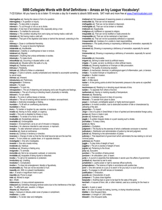5000 Collegiate Words with Brief Definitions – Amass an Ivy League Vocabulary!
7-CD Edition: All you have to do is listen 15 minutes a day for 4 weeks to absorb 5000 words. SAT math and more free at www.FreeVocabulary.com

interrogative adj. Having the nature or form of a question.                                  irrational adj. Not possessed of reasoning powers or understanding.
interrogatory n. A question or inquiry.                                                      irreducible adj. That can not be lessened.
interrupt v. To stop while in progress.                                                      irrefragable adj. That can not be refuted or disproved.
intersect v. To cut through or into so as to divide.                                         irrefrangible adj. That can not be broken or violated.
intervale n. A low tract of land between hills, especially along a river.                    irrelevant adj. Inapplicable.
intervene v. To interfere for some end.                                                      irreligious adj. Indifferent or opposed to religion.
intestacy n. The condition resulting from one's dying not having made a valid will.          irreparable adj. That can not be rectified or made amends for.
intestate adj. Not having made a valid will.                                                 irrepressible adj. That can not be restrained or kept down.
intestine n. That part of the digestive tube below or behind the stomach, extending to the   irresistible adj. That can not be successfully withstood or opposed.
anus.                                                                                        irresponsible adj. Careless of or unable to meet responsibilities.
intimacy n. Close or confidential friendship.                                                irreverence n. The quality showing or expressing a deficiency of veneration, especially for
intimidate v. To cause to become frightened.                                                 sacred things.
intolerable adj. Insufferable.                                                               irreverent adj. Showing or expressing a deficiency of veneration, especially for sacred
intolerance n. Inability or unwillingness to bear or endure.                                 things.
intolerant adj. Bigoted.                                                                     irreverential adj. Showing or expressing a deficiency of veneration, especially for sacred
intoxicant n. Anything that unduly exhilarates or excites.                                   things.
intoxicate v. To make drunk.                                                                 irreversible adj. Irrevocable.
intracellular adj. Occurring or situated within a cell.                                      irrigant adj. Serving to water lands by artificial means.
intramural adj. Situated within the walls of a city.                                         irrigate v. To water, as land, by ditches or other artificial means.
intrepid adj. Fearless and bold.                                                             irritable adj. Showing impatience or ill temper on little provocation.
intricacy n. Perplexity.                                                                     irritancy n. The quality of producing vexation.
intricate adj. Difficult to follow or understand.                                            irritant n. A mechanical, chemical, or pathological agent of inflammation, pain, or tension.
intrigue n. A plot or scheme, usually complicated and intended to accomplish something       irritate v. To excite ill temper or impatience in.
by secret ways.                                                                              irruption n. Sudden invasion.
intrinsic adj. Inherent.                                                                     isle n. An island.
introductory adj. Preliminary.                                                               islet n. A little island.
introgression n. Entrance.                                                                   isobar n. A line joining points at which the barometric pressure is the same at a specified
intromit v. To insert.                                                                       moment.
introspect v. To look into.                                                                  isochronous adj. Relating to or denoting equal intervals of time.
introspection n. The act of observing and analyzing one's own thoughts and feelings.         isolate v. To separate from others of its kind.
introversion n. The act of turning or directing inward, physically or mentally.              isothermal adj. Having or marking equality of temperature.
introvert v. To turn within.                                                                 itinerant adj. Wandering.
intrude v. To come in without leave or license.                                              itinerary n. A detailed account or diary of a journey.
intrusion n. The act of entering without warrant or invitation; encroachment.                itinerate v. To wander from place to place.
intuition n. Instinctive knowledge or feeling.                                               jargon n. Confused, unintelligible speech or highly technical speech.
inundate v. To fill with an overflowing abundance.                                           jaundice n. A morbid condition, due to obstructed excretion of bile or characterized by
inundation n. Flood.                                                                         yellowing of the skin.
inure v. To harden or toughen by use, exercise, or exposure.                                 jeopardize v. To imperil.
invalid adj. Having no force, weight, or cogency.                                            Jingo n. One of a party in Great Britain in favor of spirited and demonstrative foreign policy.
invalid n. One who is disabled by illness or injury.                                         jocose adj. Done or made in jest.
invalidate v. To render of no force or effect.                                               jocular adj. Inclined to joke.
invaluable adj. Exceedingly precious.                                                        joggle n. A sudden irregular shake or a push causing such a shake.
invariable adj. Unchangeable.                                                                journalize v. To keep a diary.
invasion n. Encroachment, as by an act of intrusion or trespass.                             jovial adj. Merry.
invective n. An utterance intended to cast censure, or reproach.                             jubilation n. Exultation.
inveigh v. To utter vehement censure or invective.                                           judgment n. The faculty by the exercise of which a deliberate conclusion is reached.
inventive adj. Quick at contrivance.                                                         judicature n. Distribution and administration of justice by trial and judgment.
inverse adj. Contrary in tendency or direction.                                              judicial adj. Pertaining to the administration of justice.
inversion n. Change of order so that the first shall become last and the last first.         judiciary n. That department of government which administers the law relating to civil and
invert v. To turn inside out, upside down, or in opposite direction.                         criminal justice.
investigator n. One who investigates.                                                        judicious adj. Prudent.
investor n. One who invests money.                                                           juggle v. To play tricks of sleight of hand.
inveterate adj. Habitual.                                                                    jugglery n. The art or practice of sleight of hand.
invidious adj. Showing or feeling envy.                                                      jugular adj. Pertaining to the throat.
invigorate v. To animate.                                                                    juicy adj. Succulent.
invincible adj. Not to be conquered, subdued, or overcome.                                   junction n. The condition of being joined.
inviolable adj. Incapable of being injured or disturbed.                                     juncture n. An articulation, joint, or seam.
invoke v. To call on for assistance or protection.                                           junta n. A council or assembly that deliberates in secret upon the affairs of government.
involuntary adj. Unwilling.                                                                  juridical adj. Assumed by law to exist.
involution n. Complication.                                                                  jurisdiction n. Lawful power or right to exercise official authority.
involve v. To draw into entanglement, literally or figuratively.                             jurisprudence n. The science of rights in accordance with positive law.
invulnerable adj. That can not be wounded or hurt.                                           juror n. One who serves on a jury or is sworn in for jury duty in a court of justice.
inwardly adv. With no outward manifestation.                                                 joust v. To engage in a tilt with lances on horseback.
iota n. A small or insignificant mark or part.                                               justification n. Vindication.
irascible adj. Prone to anger.                                                               juvenile adj. Characteristic of youth.
irate adj. Moved to anger.                                                                   juxtapose v. To place close together.
ire n. Wrath.                                                                                keepsake n. Anything kept or given to be kept for the sake of the giver.
iridescence n. A many-colored appearance.                                                    kerchief n. A square of linen, silk, or other material, used as a covering for the head or
iridescent adj. Exhibiting changing rainbow-colors due to the interference of the light.     neck.
irk v. To afflict with pain, vexation, or fatigue.                                           kernel n. A grain or seed.
irksome adj. Wearisome.                                                                      kiln n. An oven or furnace for baking, burning, or drying industrial products.
irony n. Censure or ridicule under cover of praise or compliment.                            kiloliter n. One thousand liters.
irradiance n. Luster.                                                                        kilometer n. A length of 1,000 meters.
irradiate v. To render clear and intelligible.                                               kilowatt n. One thousand watts.
 