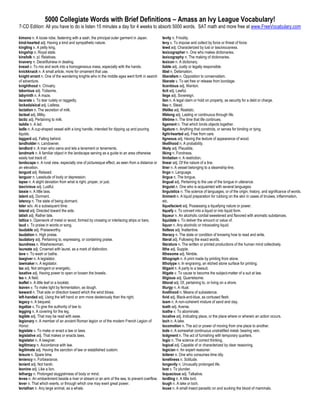 5000 Collegiate Words with Brief Definitions – Amass an Ivy League Vocabulary!
7-CD Edition: All you have to do is listen 15 minutes a day for 4 weeks to absorb 5000 words. SAT math and more free at www.FreeVocabulary.com

kimono n. A loose robe, fastening with a sash, the principal outer garment in Japan.          levity n. Frivolity.
kind-hearted adj. Having a kind and sympathetic nature.                                       levy v. To impose and collect by force or threat of force.
kingling n. A petty king.                                                                     lewd adj. Characterized by lust or lasciviousness.
kingship n. Royal state.                                                                      lexicographer n. One who makes dictionaries.
kinsfolk n. pl. Relatives.                                                                    lexicography n. The making of dictionaries.
knavery n. Deceitfulness in dealing.                                                          lexicon n. A dictionary.
knead v. To mix and work into a homogeneous mass, especially with the hands.                  liable adj. Justly or legally responsible.
knickknack n. A small article, more for ornament that use.                                    libel n. Defamation.
knight errant n. One of the wandering knights who in the middle ages went forth in search     liberalism n. Opposition to conservatism.
of adventure.                                                                                 liberate v. To set free or release from bondage.
knighthood n. Chivalry.                                                                       licentious adj. Wanton.
laborious adj. Toilsome.                                                                      licit adj. Lawful.
labyrinth n. A maze.                                                                          liege adj. Sovereign.
lacerate v. To tear rudely or raggedly.                                                       lien n. A legal claim or hold on property, as security for a debt or charge.
lackadaisical adj. Listless.                                                                  lieu n. Stead.
lactation n. The secretion of milk.                                                           lifelike adj. Realistic.
lacteal adj. Milky.                                                                           lifelong adj. Lasting or continuous through life.
lactic adj. Pertaining to milk.                                                               lifetime n. The time that life continues.
laddie n. A lad.                                                                              ligament n. That which binds objects together.
ladle n. A cup-shaped vessel with a long handle, intended for dipping up and pouring          ligature n. Anything that constricts, or serves for binding or tying.
liquids.                                                                                      light-hearted adj. Free from care.
laggard adj. Falling behind.                                                                  ligneous adj. Having the texture of appearance of wood.
landholder n. Landowner.                                                                      likelihood n. A probability.
landlord n. A man who owns and lets a tenement or tenements.                                  likely adj. Plausible.
landmark n. A familiar object in the landscape serving as a guide to an area otherwise        liking n. Fondness.
easily lost track of.                                                                         limitation n. A restriction.
landscape n. A rural view, especially one of picturesque effect, as seen from a distance or   linear adj. Of the nature of a line.
an elevation.                                                                                 liner n. A vessel belonging to a steamship-line.
languid adj. Relaxed.                                                                         lingo n. Language.
languor n. Lassitude of body or depression.                                                   lingua n. The tongue.
lapse n. A slight deviation from what is right, proper, or just.                              lingual adj. Pertaining to the use of the tongue in utterance.
lascivious adj. Lustful.                                                                      linguist n. One who is acquainted with several languages.
lassie n. A little lass.                                                                      linguistics n. The science of languages, or of the origin, history, and significance of words.
latent adj. Dormant.                                                                          liniment n. A liquid preparation for rubbing on the skin in cases of bruises, inflammation,
latency n. The state of being dormant.                                                        etc.
later adv. At a subsequent time.                                                              liquefacient adj. Possessing a liquefying nature or power.
lateral adj. Directed toward the side.                                                        liquefy v. To convert into a liquid or into liquid form.
latish adj. Rather late.                                                                      liqueur n. An alcoholic cordial sweetened and flavored with aromatic substances.
lattice n. Openwork of metal or wood, formed by crossing or interlacing strips or bars.       liquidate v. To deliver the amount or value of.
laud v. To praise in words or song.                                                           liquor n. Any alcoholic or intoxicating liquid.
laudable adj. Praiseworthy.                                                                   listless adj. Inattentive.
laudation n. High praise.                                                                     literacy n. The state or condition of knowing how to read and write.
laudatory adj. Pertaining to, expressing, or containing praise.                               literal adj. Following the exact words.
laundress n. Washerwoman.                                                                     literature n. The written or printed productions of the human mind collectively.
laureate adj. Crowned with laurel, as a mark of distinction.                                  lithe adj. Supple.
lave v. To wash or bathe.                                                                     lithesome adj. Nimble.
lawgiver n. A legislator.                                                                     lithograph n. A print made by printing from stone.
lawmaker n. A legislator.                                                                     lithotype n. In engraving, an etched stone surface for printing.
lax adj. Not stringent or energetic.                                                          litigant n. A party to a lawsuit.
laxative adj. Having power to open or loosen the bowels.                                      litigate v. To cause to become the subject-matter of a suit at law.
lea n. A field.                                                                               litigious adj. Quarrelsome.
leaflet n. A little leaf or a booklet.                                                        littoral adj. Of, pertaining to, or living on a shore.
leaven v. To make light by fermentation, as dough.                                            liturgy n. A ritual.
leeward n. That side or direction toward which the wind blows.                                livelihood n. Means of subsistence.
left-handed adj. Using the left hand or arm more dexterously than the right.                  livid adj. Black-and-blue, as contused flesh.
legacy n. A bequest.                                                                          loam n. A non-coherent mixture of sand and clay.
legalize v. To give the authority of law to.                                                  loath adj. Averse.
legging n. A covering for the leg.                                                            loathe v. To abominate.
legible adj. That may be read with ease.                                                      locative adj. Indicating place, or the place where or wherein an action occurs.
legionary n. A member of an ancient Roman legion or of the modern French Legion of            loch n. A lake.
Honor.                                                                                        locomotion n. The act or power of moving from one place to another.
legislate v. To make or enact a law or laws.                                                  lode n. A somewhat continuous unstratified metal- bearing vein.
legislative adj. That makes or enacts laws.                                                   lodgment n. The act of furnishing with temporary quarters.
legislator n. A lawgiver.                                                                     logic n. The science of correct thinking.
legitimacy n. Accordance with law.                                                            logical adj. Capable of or characterized by clear reasoning.
legitimate adj. Having the sanction of law or established custom.                             logician n. An expert reasoner.
leisure n. Spare time.                                                                        loiterer n. One who consumes time idly.
leniency n. Forbearance.                                                                      loneliness n. Solitude.
lenient adj. Not harsh.                                                                       longevity n. Unusually prolonged life.
leonine adj. Like a lion.                                                                     loot v. To plunder.
lethargy n. Prolonged sluggishness of body or mind.                                           loquacious adj. Talkative.
levee n. An embankment beside a river or stream or an arm of the sea, to prevent overflow.    lordling n. A little lord.
lever n. That which exerts, or through which one may exert great power.                       lough n. A lake or loch.
leviathan n. Any large animal, as a whale.                                                    louse n. A small insect parasitic on and sucking the blood of mammals.
 