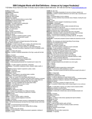 5000 Collegiate Words with Brief Definitions – Amass an Ivy League Vocabulary!
7-CD Edition: All you have to do is listen 15 minutes a day for 4 weeks to absorb 5000 words. SAT math and more free at www.FreeVocabulary.com

lovable adj. Amiable.                                                                      manlike adj. Like a man.
low-spirited adj. Despondent.                                                              manliness n. The qualities characteristic of a true man, as bravery, resolution, etc.
lowly adv. Rudely.                                                                         mannerism n. Constant or excessive adherence to one manner, style, or peculiarity, as of
lucid adj. Mentally sound.                                                                 action or conduct.
lucrative adj. Highly profitable.                                                          manor n. The landed estate of a lord or nobleman.
ludicrous adj. Laughable.                                                                  mantel n. The facing, sometimes richly ornamented, about a fireplace, including the usual
luminary n. One of the heavenly bodies as a source of light.                               shelf above it.
luminescent adj. Showing increase of light.                                                mantle n. A cloak.
luminescence n. Showing increase.                                                          manufacturer n. A person engaged in manufacturing as a business.
luminosity n. The quality of giving or radiating light.                                    manumission n. Emancipation.
luminous adj. Giving or radiating light.                                                   manumit v. To set free from bondage.
lunacy n. Mental unsoundness.                                                              marine adj. Of or pertaining to the sea or matters connected with the sea.
lunar adj. Pertaining to the moon.                                                         maritime adj. Situated on or near the sea.
lunatic n. An insane person.                                                               maroon v. To put ashore and abandon (a person) on a desolate coast or island.
lune n. The moon.                                                                          martial adj. Pertaining to war or military operations.
lurid adj. Ghastly and sensational.                                                        Martian adj. Pertaining to Mars, either the Roman god of war or the planet.
luscious adj. Rich, sweet, and delicious.                                                  martyrdom n. Submission to death or persecution for the sake of faith or principle.
lustrous adj. Shining.                                                                     marvel v. To be astonished and perplexed because of (something).
luxuriance n. Excessive or superfluous growth or quantity.                                 masonry n. The art or work of constructing, as buildings, walls, etc., with regularly
luxuriant adj. Abundant or superabundant in growth.                                        arranged stones.
luxuriate v. To live sumptuously.                                                          masquerade n. A social party composed of persons masked and costumed so as to be
lying n. Untruthfulness.                                                                   disguised.
lyre n. One of the most ancient of stringed instruments of the harp class.                 massacre n. The unnecessary and indiscriminate killing of human beings.
lyric adj. Fitted for expression in song.                                                  massive adj. Of considerable bulk and weight.
macadamize v. To cover or pave, as a path or roadway, with small broken stone.             masterpiece n. A superior production.
machinery n. The parts of a machine or engine, taken collectively.                         mastery n. The attainment of superior skill.
machinist n. One who makes or repairs machines, or uses metal-working tools.               material n. That of which anything is composed or may be constructed.
macrocosm n. The whole of any sphere or department of nature or knowledge to which         materialize v. To take perceptible or substantial form.
man is related.                                                                            maternal adj. Pertaining or peculiar to a mother or to motherhood.
madden v. To inflame with passion.                                                         matinee n. An entertainment (especially theatrical) held in the daytime.
Madonna n. A painted or sculptured representation of the Virgin, usually with the infant   matricide n. The killing, especially the murdering, of one's mother.
Jesus.                                                                                     matrimony n. The union of a man and a woman in marriage.
magician n. A sorcerer.                                                                    matrix n. That which contains and gives shape or form to anything.
magisterial adj. Having an air of authority.                                               matter of fact n. Something that has actual and undeniable existence or reality.
magistracy n. The office or dignity of a magistrate.                                       maudlin adj. Foolishly and tearfully affectionate.
magnanimous adj. Generous in treating or judging others.                                   mausoleum n. A tomb of more than ordinary size or architectural pretensions.
magnate n. A person of rank or importance.                                                 mawkish adj. Sickening or insipid.
magnet n. A body possessing that peculiar form of polarity found in nature in the          maxim n. A principle accepted as true and acted on as a rule or guide.
lodestone.                                                                                 maze n. A labyrinth.
magnetize v. To make a magnet of, permanently, or temporarily.                             mead n. A meadow.
magnificence n. The exhibition of greatness of action, character, intellect, wealth, or    meager adj. scanty.
power.                                                                                     mealy-mouthed adj. Afraid to express facts or opinions plainly.
magnificent adj. Grand or majestic in appearance, quality, or action.                      meander v. To wind and turn while proceeding in a course.
magnitude n. Importance.                                                                   mechanics n. The branch of physics that treats the phenomena caused by the action of
maharaja n. A great Hindu prince.                                                          forces.
maidenhood n. Virginity.                                                                   medallion n. A large medal.
maintain v. To hold or preserve in any particular state or condition.                      meddlesome adj. Interfering.
maintenance n. That which supports or sustains.                                            medial adj. Of or pertaining to the middle.
maize n. Indian corn: usually in the United States called simply corn.                     mediate v. To effect by negotiating as an agent between parties.
makeup n. The arrangements or combination of the parts of which anything is composed.      medicine n. A substance possessing or reputed to possess curative or remedial properties.
malady n. Any physical disease or disorder, especially a chronic or deep-seated one.       medieval adj. Belonging or relating to or descriptive of the middle ages.
malaria n. A fever characterized by alternating chills, fever, and sweating.               mediocre adj. Ordinary.
malcontent n. One who is dissatisfied with the existing state of affairs.                  meditation n. The turning or revolving of a subject in the mind.
malediction n. The calling down of a curse or curses.                                      medley n. A composition of different songs or parts of songs arranged to run as a continuous
malefactor n. One who injures another.                                                     whole.
maleficent adj. Mischievous.                                                               meliorate v. To make better or improve, as in quality or social or physical condition.
malevolence n. Ill will.                                                                   mellifluous adj. Sweetly or smoothly flowing.
malevolent adj. Wishing evil to others.                                                    melodious adj. Characterized by a sweet succession of sounds.
malign v. To speak evil of, especially to do so falsely and severely.                      melodrama n. A drama with a romantic story or plot and sensational situation and
malignant adj. Evil in nature or tending to do great harm or mischief.                     incidents.
malleable adj. Pliant.                                                                     memento n. A souvenir.
mallet n. A wooden hammer.                                                                 memorable adj. Noteworthy.
maltreat v. To treat ill, unkindly, roughly, or abusively.                                 menace n. A threat.
man-trap n. A place or structure dangerous to human life.                                  menagerie n. A collection of wild animals, especially when kept for exhibition.
mandate n. A command.                                                                      mendacious adj. Untrue.
mandatory adj. Expressive of positive command, as distinguished from merely directory.     mendicant n. A beggar.
mane n. The long hair growing upon and about the neck of certain animals, as the horse     mentality n. Intellectuality.
and the lion.                                                                              mentor n. A wise and faithful teacher, guide, and friend.
man-eater n. An animal that devours human beings.                                          mercantile adj. Conducted or acting on business principles; commercial.
maneuver v. To make adroit or artful moves: manage affairs by strategy.                    mercenary adj. Greedy
mania n. Insanity.                                                                         merciful adj. Disposed to pity and forgive.
maniac n. a person raving with madness.                                                    merciless adj. Cruel.
manifesto n. A public declaration, making announcement, explanation or defense of          meretricious adj. Alluring by false or gaudy show.
intentions, or motives.                                                                    mesmerize v. To hypnotize.
 