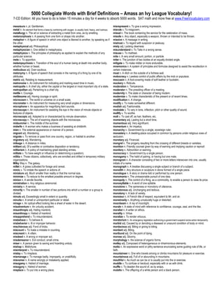 5000 Collegiate Words with Brief Definitions – Amass an Ivy League Vocabulary!
7-CD Edition: All you have to do is listen 15 minutes a day for 4 weeks to absorb 5000 words. SAT math and more free at www.FreeVocabulary.com

messieurs n. pl. Gentlemen.                                                                             misrepresent v. To give a wrong impression.
metal n. An element that forms a base by combining with oxygen, is usually hard, heavy, and lustrous.   misrule v. To misgovern.
metallurgy n. The art or science of extracting a metal from ores, as by smelting.                       missal n. The book containing the service for the celebration of mass.
metamorphosis n. A passing from one form or shape into another.                                         missile n. Any object, especially a weapon, thrown or intended to be thrown.
metaphor n. A figure of speech in which one object is likened to another, by speaking as if             missive n. A message in writing.
the other.                                                                                              mistrust v. To regard with suspicion or jealousy.
metaphysical adj. Philosophical.                                                                        misty adj. Lacking clearness
metaphysician n. One skilled in metaphysics.                                                            misunderstand v. To Take in a wrong sense.
metaphysics n. The principles of philosophy as applied to explain the methods of any                    misuse v. To maltreat.
particular science.                                                                                     mite n. A very small amount, portion, or particle.
mete v. To apportion.                                                                                   miter n. The junction of two bodies at an equally divided angle.
metempsychosis n. Transition of the soul of a human being at death into another body,                   mitigate v. To make milder or more endurable.
whether human or beast.                                                                                 mnemonics n. A system of principles and formulas designed to assist the recollection in
meticulous adj. Over-cautious.                                                                          certain instances.
metonymy n. A figure of speech that consists in the naming of a thing by one of its                     moat n. A ditch on the outside of a fortress wall.
attributes.                                                                                             mobocracy n. Lawless control of public affairs by the mob or populace.
metric adj. Relating to measurement.                                                                    moccasin n. A foot-covering made of soft leather or buckskin.
metronome n. An instrument for indicating and marking exact time in music.                              mockery n. Ridicule.
metropolis n. A chief city, either the capital or the largest or most important city of a state.        moderation n. Temperance.
metropolitan adj. Pertaining to a chief city.                                                           moderator n. The presiding officer of a meeting.
mettle n. Courage.                                                                                      modernity n. The state or character of being modern.
mettlesome adj. Having courage or spirit.                                                               modernize v. To make characteristic of the present or of recent times.
microcosm n. The world or universe on a small scale.                                                    modification n. A change.
micrometer n. An instrument for measuring very small angles or dimensions.                              modify v. To make somewhat different.
microphone n. An apparatus for magnifying faint sounds.                                                 modish adj. Fashionable.
microscope n. An instrument for assisting the eye in the vision of minute objects or                    modulate v. To vary in tone, inflection, pitch or other quality of sound.
features of objects.                                                                                    mollify v. To soothe.
microscopic adj. Adapted to or characterized by minute observation.                                     molt v. To cast off, as hair, feathers, etc.
microscopy n. The art of examing objects with the microscope.                                           momentary adj. Lasting but a short time.
midsummer n. The middle of the summer.                                                                  momentous adj. Very significant.
midwife n. A woman who makes a business of assisting at childbirth.                                     momentum n. An impetus.
mien n. The external appearance or manner of a person.                                                  monarchy n. Government by a single, sovereign ruler.
migrant adj. Wandering.                                                                                 monastery n. A dwelling-place occupied in common by persons under religious vows of
migrate v. To remove or pass from one country, region, or habitat to another.                           seclusion.
migratory adj. Wandering.                                                                               monetary adj. Financial.
mileage n. A distance in miles.                                                                         mongrel n. The progeny resulting from the crossing of different breeds or varieties.
militant adj. Of a warlike or combative disposition or tendency.                                        monition n. Friendly counsel given by way of warning and implying caution or reproof.
militarism n. A policy of maintaining great standing armies.                                            monitory n. Admonition or warning.
militate v. To have weight or influence (in determining a question).                                    monocracy n. Government by a single person.
militia n. Those citizens, collectively, who are enrolled and drilled in temporary military             monogamy n. The habit of pairing, or having but one mate.
organizations.                                                                                          monogram n. A character consisting of two or more letters interwoven into one, usually
Milky Way n. The galaxy.                                                                                initials of a name.
millet n. A grass cultivated for forage and cereal.                                                     monograph n. A treatise discussing a single subject or branch of a subject.
mimic v. To imitate the speech or actions of.                                                           monolith n. Any structure or sculpture in stone formed of a single piece.
miniature adj. Much smaller than reality or that the normal size.                                       monologue n. A story or drama told or performed by one person.
minimize v. To reduce to the smallest possible amount or degree.                                        monomania n. The unreasonable pursuit of one idea.
minion n. A servile favorite.                                                                           monopoly n. The control of a thing, as a commodity, to enable a person to raise its price.
ministration n. Any religious ceremonial.                                                               monosyllable n. A word of one syllable.
ministry n. A service.                                                                                  monotone n. The sameness or monotony of utterance.
minority n. The smaller in number of two portions into which a number or a group is                     monotonous adj. Unchanging and tedious.
divided.                                                                                                monotony n. A lack of variety.
minute adj. Exceedingly small in extent or quantity.                                                    monsieur n. A French title of respect, equivalent to Mr. and sir.
minutia n. A small or unimportant particular or detail.                                                 monstrosity n. Anything unnaturally huge or distorted.
mirage n. An optical effect looking like a sheet of water in the desert.                                moonbeam n. A ray of moonlight.
misadventure n. An unlucky accident.                                                                    morale n. A state of mind with reference to confidence, courage, zeal, and the like.
misanthropic adj. Hating mankind.                                                                       moralist n. A writer on ethics.
misanthropy n. Hatred of mankind.                                                                       morality n. Virtue.
misapprehend v. To misunderstand.                                                                       moralize v. To render virtuous.
misbehave v. To behave ill.                                                                             moratorium n. An emergency legislation authorizing a government suspend some action temporarily.
misbehavior n. Ill or improper behavior.                                                                morbid adj. Caused by or denoting a diseased or unsound condition of body or mind.
mischievous adj. Fond of tricks.                                                                        mordacious adj. Biting or giving to biting.
miscount v. To make a mistake in counting.                                                              mordant adj. Biting.
miscreant n. A villain.                                                                                 moribund adj. On the point of dying.
misdeed n. A wrong or improper act.                                                                     morose adj. Gloomy.
misdemeanor n. Evil conduct, small crime.                                                               morphology n. the science of organic forms.
miser n. A person given to saving and hoarding unduly.                                                  motley adj. Composed of heterogeneous or inharmonious elements.
mishap n. Misfortune.                                                                                   motto n. An expressive word or pithy sentence enunciating some guiding rule of life, or
misinterpret v. To misunderstand.                                                                       faith.
mislay v. To misplace.                                                                                  mountaineer n. One who travels among or climbs mountains for pleasure or exercise.
mismanage v. To manage badly, improperly, or unskillfully.                                              mountainous adj. Full of or abounding in mountains.
misnomer n. A name wrongly or mistakenly applied.                                                       mouthful n. As much as can be or is usually put into the or exercise.
misogamy n. Hatred of marriage.                                                                         muddle v. To confuse or becloud, especially with or as with drink.
misogyny n. Hatred of women.                                                                            muffle v. To deaden the sound of, as by wraps.
misplace v. To put into a wrong place.                                                                  mulatto n. The offspring of a white person and a black person.
 