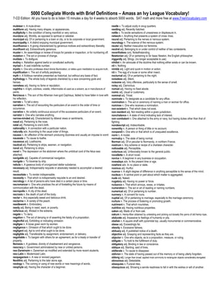 5000 Collegiate Words with Brief Definitions – Amass an Ivy League Vocabulary!
7-CD Edition: All you have to do is listen 15 minutes a day for 4 weeks to absorb 5000 words. SAT math and more free at www.FreeVocabulary.com

muleteer n. A mule-driver.                                                                            nestle v. To adjust cozily in snug quarters.
multiform adj. Having many shapes, or appearances.                                                    nestling adj. Recently hatched.
multiplicity n. the condition of being manifold or very various.                                      nettle v. To excite sensations of uneasiness or displeasure in.
mundane adj. Worldly, as opposed to spiritual or celestial.                                           network n. Anything that presents a system of cross- lines.
municipal adj. Of or pertaining to a town or city, or to its corporate or local government.           neural adj. Pertaining to the nerves or nervous system.
municipality n. A district enjoying municipal government.                                             neurology n. The science of the nervous system.
munificence n. A giving characterized by generous motives and extraordinary liberality.               neuter adj. Neither masculine nor feminine.
munificent adj. Extraordinarily generous.                                                             neutral adj. Belonging to or under control of neither of two contestants.
muster n. An assemblage or review of troops for parade or inspection, or for numbering off.           nevertheless conj. Notwithstanding.
mutation n. The act or process of change.                                                             Newtonian adj. Of or pertaining to Sir Isaac Newton, the English philosopher.
mutilate v. To disfigure.                                                                             niggardly adj. Stingy. (no longer acceptable to use)
mutiny n. Rebellion against lawful or constituted authority.                                          nihilist n. An advocate of the doctrine that nothing either exists or can be known.
myriad n. A vast indefinite number.                                                                   nil n. Nothing
mystic n. One who professes direct divine illumination, or relies upon meditation to acquire truth.   nimble adj. Light and quick in motion or action.
mystification n. The act of artfully perplexing.                                                      nit n. The egg of a louse or some other insect.
myth n. A fictitious narrative presented as historical, but without any basis of fact.                nocturnal adj. Of or pertaining to the night.
mythology n. The whole body of legends cherished by a race concerning gods and                        noiseless adj. Silent.
heroes.                                                                                               noisome adj. Very offensive, particularly to the sense of smell.
nameless adj. Having no fame or reputation.                                                           noisy adj. Clamorous.
naphtha n. A light, colorless, volatile, inflammable oil used as a solvent, as in manufacture of      nomad adj. Having no fixed abode.
paints.                                                                                               nomic adj. Usual or customary.
Narcissus n. The son of the Athenian river-god Cephisus, fabled to have fallen in love with           nominal adj. Trivial.
his reflection.                                                                                       nominate v. To designate as a candidate for any office.
narrate v. To tell a story.                                                                           nomination n. The act or ceremony of naming a man or woman for office.
narration n. The act of recounting the particulars of an event in the order of time or                nominee n. One who receives a nomination.
occurrence.                                                                                           non-existent n. That which does not exist.
narrative n. An orderly continuous account of the successive particulars of an event.                 non-resident adj. Not residing within a given jurisdiction.
narrator n. One who narrates anything.                                                                nonchalance n. A state of mind indicating lack of interest.
narrow-minded adj. Characterized by illiberal views or sentiments.                                    non-combatant n. One attached to the army or navy, but having duties other than that of
nasal adj. Pertaining to the nose.                                                                    fighting.
natal adj. Pertaining to one's birth.                                                                 nondescript adj. Indescribable.
nationality n. A connection with a particular nation.                                                 nonentity n. A person or thing of little or no account.
naturally adv. According to the usual order of things.                                                nonpareil n. One who or that which is of unequaled excellence.
nausea n. An affection of the stomach producing dizziness and usually an impulse to vomit             norm n. A model.
nauseate v. To cause to loathe.                                                                       normalcy n. The state of being normal.
nauseous adj. Loathsome.                                                                              Norman adj. Of or peculiar to Normandy, in northern France.
nautical adj. Pertaining to ships, seamen, or navigation.                                             nostrum n. Any scheme or recipe of a charlatan character.
naval adj. Pertaining to ships.                                                                       noticeable adj. Perceptible.
navel n. The depression on the abdomen where the umbilical cord of the fetus was                      notorious adj. Unfavorably known to the general public.
attached.                                                                                             novellette n. A short novel.
navigable adj. Capable of commercial navigation.                                                      novice n. A beginner in any business or occupation.
navigate v. To traverse by ship.                                                                      nowadays adv. In the present time or age.
nebula n. A gaseous body of unorganized stellar substance.                                            nowhere adv. In no place or state.
necessary adj. Indispensably requisite or absolutely needed to accomplish a desired                   noxious adj. Hurtful.
result.                                                                                               nuance n. A slight degree of difference in anything perceptible to the sense of the mind.
necessitate v. To render indispensable.                                                               nucleus n. A central point or part about which matter is aggregated.
necessity n. That which is indispensably requisite to an end desired.                                 nude adj. Naked.
necrology n. A list of persons who have died in a certain place or time.                              nugatory adj. Having no power or force.
necromancer n. One who practices the art of foretelling the future by means of                        nuisance n. That which annoys, vexes, or irritates.
communication with the dead.                                                                          numeration n. The act or art of reading or naming numbers.
necropolis n. A city of the dead.                                                                     numerical adj. Of or pertaining to number.
necrosis n. the death of part of the body.                                                            nunnery n. A convent for nuns.
nectar n. Any especially sweet and delicious drink.                                                   nuptial adj. Of or pertaining to marriage, especially to the marriage ceremony.
nectarine n. A variety of the peach.                                                                  nurture n. The process of fostering or promoting growth.
needlework n. Embroidery.                                                                             nutriment n. That which nourishes.
needy adj. Being in need, want, or poverty.                                                           nutritive adj. Having nutritious properties.
nefarious adj. Wicked in the extreme.                                                                 oaken adj. Made of or from oak.
negate v. To deny.                                                                                    oakum n. Hemp-fiber obtained by untwisting and picking out loosely the yarns of old hemp rope.
negation n. The act of denying or of asserting the falsity of a proposition.                          obdurate adj. Impassive to feelings of humanity or pity.
neglectful adj. Exhibiting or indicating omission.                                                    obelisk n. A square shaft with pyramidal top, usually monumental or commemorative.
negligee n. A loose gown worn by women.                                                               obese adj. Exceedingly fat.
negligence n. Omission of that which ought to be done.                                                obesity n. Excessive fatness.
negligent adj. Apt to omit what ought to be done.                                                     obituary adj. A published notice of a death.
negligible adj. Transferable by assignment, endorsement, or delivery.                                 objective adj. Grasping and representing facts as they are.
negotiable v. To bargain with others for an agreement, as for a treaty or transfer of                 objector n. One who objects, as to a proposition, measure, or ruling.
property.                                                                                             obligate v. To hold to the fulfillment of duty.
Nemesis n. A goddess; divinity of chastisement and vengeance.                                         obligatory adj. Binding in law or conscience.
neocracy n. Government administered by new or untried persons.                                        oblique adj. Slanting; said of lines.
neo-Darwinsim n. Darwinism as modified and extended by more recent students.                          obliterate v. To cause to disappear.
neo-Latin n. Modernized Latin.                                                                        oblivion n. The state of having passed out of the memory or of being utterly forgotten.
neopaganism n. A new or revived paganism.                                                             oblong adj. Longer than broad: applied most commonly to rectangular objects considerably elongated
Neolithic adj. Pertaining to the later stone age.                                                     obnoxious adj. Detestable.
neology n. The coining or using of new words or new meanings of words.                                obsequies n. Funeral rites.
neophyte adj. Having the character of a beginner.                                                     obsequious adj. Showing a servile readiness to fall in with the wishes or will of another.
 