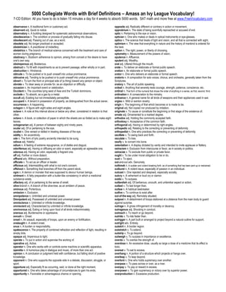 5000 Collegiate Words with Brief Definitions – Amass an Ivy League Vocabulary!
7-CD Edition: All you have to do is listen 15 minutes a day for 4 weeks to absorb 5000 words. SAT math and more free at www.FreeVocabulary.com

observance n. A traditional form or customary act.                                            opposite adj. Radically different or contrary in action or movement.
observant adj. Quick to notice.                                                               opprobrium n. The state of being scornfully reproached or accused of evil.
observatory n. A building designed for systematic astronomical observations.                  optic n. Pertaining to the eye or vision.
obsolescence n. The condition or process of gradually falling into disuse.                    optician n. One who makes or deals in optical instruments or eye-glasses.
obsolescent adj. Passing out of use, as a word.                                               optics n. The science that treats of light and vision, and all that is connected with sight.
obsolete adj. No longer practiced or accepted.                                                optimism n. The view that everything in nature and the history of mankind is ordered for
obstetrician n. A practitioner of midwifery.                                                  the best.
obstetrics n. The branch of medical science concerned with the treatment and care of          option n. The right, power, or liberty of choosing.
women during pregnancy.                                                                       optometry n. Measurement of the powers of vision.
obstinacy n. Stubborn adherence to opinion, arising from conceit or the desire to have        opulence n. Affluence.
one's own way.                                                                                opulent adj. Wealthy.
obstreperous adj. Boisterous.                                                                 oral adj. Uttered through the mouth.
obstruct v. To fill with impediments so as to prevent passage, either wholly or in part.      orate v. To deliver an elaborate or formal public speech.
obstruction n. Hindrance.                                                                     oration n. An elaborate or formal public speech.
obtrude v. To be pushed or to push oneself into undue prominence.                             orator n. One who delivers an elaborate or formal speech.
obtrusive adj. Tending to be pushed or to push oneself into undue prominence.                 oratorio n. A composition for solo voices, chorus, and orchestra, generally taken from the
obvert v. To turn the front or principal side of (a thing) toward any person or object.       Scriptures.
obviate v. To clear away or provide for, as an objection or difficulty.                       oratory n. The art of public speaking.
occasion n. An important event or celebration.                                                ordeal n. Anything that severely tests courage, strength, patience, conscience, etc.
Occident n. The countries lying west of Asia and the Turkish dominions.                       ordinal n. That form of the numeral that shows the order of anything in a series, as first, second, third.
occlude v. To absorb, as a gas by a metal.                                                    ordination n. A consecration to the ministry.
occult adj. Existing but not immediately perceptible.                                         ordnance n. A general name for all kinds of weapons and their appliances used in war.
occupant n. A tenant in possession of property, as distinguished from the actual owner.       orgies n. Wild or wanton revelry.
occurrence n. A happening.                                                                    origin n. The beginning of that which becomes or is made to be.
octagon n. A figure with eight sides and eight angles.                                        original adj. Not copied nor produced by imitation.
octave n. A note at this interval above or below any other, considered in relation to that    originate v. To cause or constitute the beginning or first stage of the existence of.
other.                                                                                        ornate adj. Ornamented to a marked degree.
octavo n. A book, or collection of paper in which the sheets are so folded as to make eight   orthodox adj. Holding the commonly accepted faith.
leaves.                                                                                       orthodoxy n. Acceptance of the common faith.
octogenarian adj. A person of between eighty and ninety years.                                orthogonal adj. Having or determined by right angles.
ocular adj. Of or pertaining to the eye.                                                      orthopedic adj. Relating to the correcting or preventing of deformity
oculist n. One versed or skilled in treating diseases of the eye.                             orthopedist n. One who practices the correcting or preventing of deformity
oddity n. An eccentricity.                                                                    oscillate v. To swing back and forth.
ode n. The form of lyric poetry anciently intended to be sung.                                osculate v. To kiss.
odious adj. Hateful.                                                                          ossify v. to convert into bone.
odium n. A feeling of extreme repugnance, or of dislike and disgust.                          ostentation n. A display dictated by vanity and intended to invite applause or flattery.
odoriferous adj. Having or diffusing an odor or scent, especially an agreeable one.           ostracism n. Exclusion from intercourse or favor, as in society or politics.
odorous adj. Having an odor, especially a fragrant one.                                       ostracize v. To exclude from public or private favor.
off adj. Farther or more distant.                                                             ought v. To be under moral obligation to be or do.
offhand adv. Without preparation.                                                             oust v. To eject.
officiate v. To act as an officer or leader.                                                  out-and-out adv. Genuinely.
officious adj. Intermeddling with what is not one's concern.                                  outbreak n. A sudden and violent breaking forth, as of something that has been pent up or restrained.
offshoot n. Something that branches off from the parent stock.                                outburst n. A violent issue, especially of passion in an individual.
ogre n. A demon or monster that was supposed to devour human beings.                          outcast n. One rejected and despised, especially socially.
ointment n. A fatty preparation with a butter-like consistency in which a medicinal           outcry n. A vehement or loud cry or clamor.
substance exists.                                                                             outdo v. To surpass.
olfactory adj. of or pertaining to the sense of smell.                                        outlandish adj. Of barbarous, uncouth, and unfamiliar aspect or action.
olive-branch n. A branch of the olive-tree, as an emblem of peace.                            outlast v. To last longer than.
ominous adj. Portentous.                                                                      outlaw n. A habitual lawbreaker.
omission n. Exclusion.                                                                        outlive v. To continue to exist after.
omnipotence n. Unlimited and universal power.                                                 out-of-the-way adj. Remotely situated.
Omnipotent adj. Possessed of unlimited and universal power.                                   outpost n. A detachment of troops stationed at a distance from the main body to guard
omniscience n. Unlimited or infinite knowledge.                                               against surprise.
omniscient adj. Characterized by unlimited or infinite knowledge.                             outrage n. A gross infringement of morality or decency.
omnivorous adj. Eating or living upon food of all kinds indiscriminately.                     outrageous adj. Shocking in conduct.
onerous adj. Burdensome or oppressive.                                                        outreach v. To reach or go beyond.
onrush n. Onset.                                                                              outride v. To ride faster than.
onset n. An assault, especially of troops, upon an enemy or fortification.                    outrigger n. A part built or arranged to project beyond a natural outline for support.
onslaught n. A violent onset.                                                                 outright adv. Entirely.
onus n. A burden or responsibility.                                                           outskirt n. A border region.
opalescence n. The property of combined refraction and reflection of light, resulting in      outstretch v. To extend.
smoky tints.                                                                                  outstrip v. To go beyond.
opaque adj. Impervious to light.                                                              outweigh v. To surpass in importance or excellence.
operate v. To put in action and supervise the working of.                                     overdo v. To overtax the strength of.
operative adj. Active.                                                                        overdose n. An excessive dose, usually so large a dose of a medicine that its effect is
operator n. One who works with or controls some machine or scientific apparatus.              toxic.
operetta n. A humorous play in dialogue and music, of more than one act.                      overeat v. To eat to excess.
opinion n. A conclusion or judgment held with confidence, but falling short of positive       overhang n. A portion of a structure which projects or hangs over.
knowledge.                                                                                    overleap v. To leap beyond.
opponent n. One who supports the opposite side in a debate, discussion, struggle, or          overlord n. One who holds supremacy over another.
sport.                                                                                        overpass v. To pass across or over, as a river.
opportune adj. Especially fit as occurring, said, or done at the right moment.                overpay v. To pay or reward in excess.
opportunist n. One who takes advantage of circumstances to gain his ends.                     overpower v. To gain supremacy or victory over by superior power.
opportunity n. Favorable or advantageous chance or opening.                                   overproduction n. Excessive production.
 