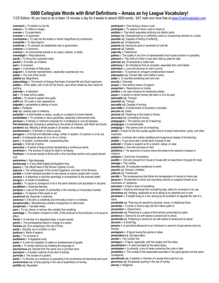 5000 Collegiate Words with Brief Definitions – Amass an Ivy League Vocabulary!
7-CD Edition: All you have to do is listen 15 minutes a day for 4 weeks to absorb 5000 words. SAT math and more free at www.FreeVocabulary.com

overreach v. To stretch out too far.                                                                participant n. One having a share or part.
overrun v. To infest or ravage.                                                                     participate v. To receive or have a part or share of.
oversee v. To superintend.                                                                          partition n. That which separates anything into distinct parts.
overseer n. A supervisor.                                                                           partisan adj. Characterized by or exhibiting undue or unreasoning devotion to a party.
overshadow v. To cast into the shade or render insignificant by comparison.                         passible adj. Capable of feeling of suffering.
overstride v. To step beyond.                                                                       passive adj. Unresponsive.
overthrow v. To vanquish an established ruler or government.                                        pastoral adj. Having the spirit or sentiment of rural life.
overtone n. A harmonic.                                                                             paternal adj. Fatherly.
overture n. An instrumental prelude to an opera, oratorio, or ballet.                               paternity n. Fatherhood.
overweight n. Preponderance.                                                                        pathos n. The quality in any form of representation that rouses emotion or sympathy.
pacify v. To bring into a peaceful state.                                                           patriarch n. The chief of a tribe or race who rules by paternal right.
packet n. A bundle, as of letters.                                                                  patrician adj. Of senatorial or noble rank.
pact n. A covenant.                                                                                 patrimony n. An inheritance from an ancestor, especially from one's father.
pagan n. A worshiper of false gods.                                                                 patriotism n. Love and devotion to one's country.
pageant n. A dramatic representation, especially a spectacular one.                                 patronize v. To exercise an arrogant condescension toward.
palate n. The roof of the mouth.                                                                    patronymic adj. Formed after one's father's name.
palatial adj. Magnificent.                                                                          patter v. To mumble something over and over.
paleontology n. The branch of biology that treats of ancient life and fossil organisms.             paucity n. Fewness.
palette n. A thin tablet, with a hole for the thumb, upon which artists lay their colors for        pauper n. One without means of support.
painting.                                                                                           pauperism n. Dependence on charity.
palinode n. A retraction.                                                                           pavilion n. An open structure for temporary shelter.
pall v. To make dull by satiety.                                                                    payee n. A person to whom money has been or is to be paid.
palliate v. To cause to appear less guilty.                                                         peaceable adj. Tranquil.
pallid adj. Of a pale or wan appearance.                                                            peaceful adj. Tranquil.
palpable n. perceptible by feeling or touch.                                                        peccable adj. Capable of sinning.
palsy n. Paralysis.                                                                                 peccadillo n. A small breach of propriety or principle.
paly adj. Lacking color or brilliancy.                                                              peccant adj. Guilty.
pamphlet n. A brief treatise or essay, usually on a subject of current interest.                    pectoral adj. Pertaining to the breast or thorax.
pamphleteer v. To compose or issue pamphlets, especially controversial ones.                        pecuniary adj. Consisting of money.
panacea n. A remedy or medicine proposed for or professing to cure all diseases.                    pedagogics n. The science and art of teaching.
Pan-American adj. Including or pertaining to the whole of America, both North and South.            pedagogue n. A schoolmaster.
pandemic adj. Affecting a whole people or all classes, as a disease.                                pedagogy n. The science and art of teaching
pandemonium n. A fiendish or riotous uproar.                                                        pedal n. A lever for the foot usually applied only to musical instruments, cycles, and other
panegyric n. A formal and elaborate eulogy, written or spoken, of a person or of an act.            machines.
panel n. A rectangular piece set in or as in a frame.                                               pedant n. A scholar who makes needless and inopportune display of his learning.
panic n. A sudden, unreasonable, overpowering fear.                                                 peddle v. To go about with a small stock of goods to sell.
panoply n. A full set of armor.                                                                     pedestal n. A base or support as for a column, statue, or vase.
panorama n. A series of large pictures representing a continuous scene.                             pedestrian n. One who journeys on foot.
pantheism n. The worship of nature for itself or its beauty.                                        pediatrics n. The department of medical science that relates to the treatment of diseases of
Pantheon n. A circular temple at Rome with a fine Corinthian portico and a great domed              childhood.
roof.                                                                                               pedigree n. One's line of ancestors.
pantomime n. Sign-language.                                                                         peddler n. One who travels from house to house with an assortment of goods for retail.
pantoscope n. A very wide-angled photographic lens.                                                 peerage n. The nobility.
papacy n. The official head of the Roman Catholic Church.                                           peerless adj. Of unequaled excellence or worth.
papyrus n. The writing-paper of the ancient Egyptians, and later of the Romans.                     peevish adj. Petulant. (irritable)
parable n. A brief narrative founded on real scenes or events usually with a moral.                 pellucid adj. Translucent.
paradox n. A statement or doctrine seemingly in contradiction to the received belief.               penalty n. The consequences that follow the transgression of natural or divine law.
paragon n. A model of excellence.                                                                   penance n. Punishment to which one voluntarily submits or subjects himself as an
parallel v. To cause to correspond or lie in the same direction and equidistant in all parts.       expression of penitence.
parallelism n. Essential likeness.                                                                  penchant n. A bias in favor of something.
paralysis n. Loss of the power of contractility in the voluntary or involuntary muscles.            pendant n. Anything that hangs from something else, either for ornament or for use.
paralyze v. To deprive of the power to act.                                                         pendulous adj. Hanging, especially so as to swing by an attached end or part.
paramount adj. Supreme in authority.                                                                pendulum n. A weight hung on a rod, serving by its oscillation to regulate the rate of a
paramour n. One who is unlawfully and immorally a lover or a mistress.                              clock.
paraphernalia n. Miscellaneous articles of equipment or adornment.                                  penetrable adj. That may be pierced by physical, moral, or intellectual force.
paraphrase v. Translate freely.                                                                     penetrate v. To enter or force a way into the interior parts of.
pare v. To cut, shave, or remove (the outside) from anything.                                       penetration n. Discernment.
parentage n. The relation of parent to child, of the producer to the produced, or of cause to       peninsular adj. Pertaining to a piece of land almost surrounded by water.
effect.                                                                                             penitence n. Sorrow for sin with desire to amend and to atone.
Pariah n. A member of a degraded class; a social outcast.                                           penitential adj. Pertaining to sorrow for sin with desire to amend and to atone.
parish n. The ecclesiastical district in charge of a pastor.                                        pennant n. A small flag.
Parisian adj. Of or pertaining to the city of Paris.                                                pension n. A periodical allowance to an individual on account of past service done by
parity n. Equality, as of condition or rank.                                                        him/her.
parlance n. Mode of speech.                                                                         pentagram n. A figure having five points or lobes.
parley v. To converse in.                                                                           pentavalent adj. Quinqeuvalent.
parliament n. A legislative body.                                                                   pentad n. The number five.
parlor n. A room for reception of callers or entertainment of guests.                               pentagon n. A figure, especially, with five angles and five sides.
parody v. To render ludicrous by imitating the language of.                                         pentahedron n. A solid bounded by five plane faces.
paronymous adj. Derived from the same root or primitive word.                                       pentameter n. In prosody, a line of verse containing five units or feet.
paroxysm n. A sudden outburst of any kind of activity.                                              pentathlon n. The contest of five associated exercises in the great games and the same
parricide n. The murder of a parent.                                                                contestants.
parse v. To describe, as a sentence, by separating it into its elements and describing each word.   penultimate adj. A syllable or member of a series that is last but one.
parsimonious adj. Unduly sparing in the use or expenditure of money.                                penurious adj. Excessively sparing in the use of money.
partible adj. Separable.                                                                            penury n. Indigence.
 
