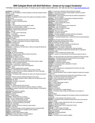 5000 Collegiate Words with Brief Definitions – Amass an Ivy League Vocabulary!
7-CD Edition: All you have to do is listen 15 minutes a day for 4 weeks to absorb 5000 words. SAT math and more free at www.FreeVocabulary.com

perambulate v. To walk about.                                                                 petrify v. To convert into a substance of stony hardness and character.
perceive v. To have knowledge of, or receive impressions concerning, through the medium       petulance n. The character or condition of being impatient, capricious or petulant.
of the body senses.                                                                           petulant adj. Displaying impatience.
perceptible adj. Cognizable.                                                                  pharmacopoeia n. A book containing the formulas and methods of preparation of
perception n. Knowledge through the senses of the existence and properties of matter or       medicines for the use of druggists.
the external world.                                                                           pharmacy n. The art or business of compounding and dispensing medicines.
percipience n. The act of perceiving.                                                         phenomenal adj. Extraordinary or marvelous.
percipient n. One who or that which perceives.                                                phenomenon n. Any unusual occurrence.
percolate v. To filter.                                                                       philander v. To play at courtship with a woman.
percolator n. A filter.                                                                       philanthropic adj. Benevolent.
percussion n. The sharp striking of one body against another.                                 philanthropist n. One who endeavors to help his fellow men.
peremptory adj. Precluding question or appeal.                                                philanthropy n. Active humanitarianism.
perennial adj. Continuing though the year or through many years.                              philately n. The study and collection of stamps.
perfectible adj. Capable of being made perfect.                                               philharmonic adj. Fond of music.
perfidy n. Treachery.                                                                         philogynist n. One who is fond of women.
perforate v. To make a hole or holes through.                                                 philologist n. An expert in linguistics.
perform v. To accomplish.                                                                     philology n. The study of language in connection with history and literature.
perfumery n. The preparation of perfumes.                                                     philosophize v. To seek ultimate causes and principles.
perfunctory adj. Half-hearted.                                                                philosophy n. The general principles, laws, or causes that furnish the rational explanation
perhaps adv. Possibly.                                                                        of anything.
perigee n. The point in the orbit of the moon when it is nearest the earth.                   phlegmatic adj. Not easily roused to feeling or action.
periodicity n. The habit or characteristic of recurrence at regular intervals.                phonetic adj. Representing articulate sounds or speech.
peripatetic adj. Walking about.                                                               phonic adj. Pertaining to the nature of sound.
perjure v. To swear falsely to.                                                               phonogram n. A graphic character symbolizing an articulate sound.
perjury n. A solemn assertion of a falsity.                                                   phonology n. The science of human vocal sounds.
permanence n. A continuance in the same state, or without any change that destroys the        phosphorescence n. The property of emitting light.
essential form or nature.                                                                     photoelectric adj. Pertaining to the combined action of light and electricity.
permanent adj. Durable.                                                                       photometer n. Any instrument for measuring the intensity of light or comparing the
permeate v. To pervade.                                                                       intensity of two lights.
permissible adj. That may be allowed.                                                         photometry n. The art of measuring the intensity of light.
permutation n. Reciprocal change, different ordering of same items.                           physicist n. A specialist in the science that treats of the phenomena associated with matter and
pernicious adj. Tending to kill or hurt.                                                      energy.
perpendicular adj. Straight up and down.                                                      physics n. The science that treats of the phenomena associated with matter and energy.
perpetrator n. The doer of a wrong or a criminal act.                                         physiocracy n. The doctrine that land and its products are the only true wealth.
perpetuate v. To preserve from extinction or oblivion.                                        physiognomy n. The external appearance merely.
perquisite n. Any profit from service beyond the amount fixed as salary or wages.             physiography n. Description of nature.
persecution n. Harsh or malignant oppression.                                                 physiology n. The science of organic functions.
perseverance n. A persistence in purpose and effort.                                          physique n. The physical structure or organization of a person.
persevere v. To continue striving in spite of discouragements.                                picayune adj. Of small value.
persiflage n. Banter.                                                                         piccolo n. A small flute.
persist v. To continue steadfast against opposition.                                          piece n. A loose or separated part, as distinguished from the whole or the mass.
persistence n. A fixed adherence to a resolve, course of conduct, or the like.                piecemeal adv. Gradually.
personage n. A man or woman as an individual, especially one of rank or high station.         pillage n. Open robbery, as in war.
personal adj. Not general or public.                                                          pillory n. A wooden framework in which an offender is fastened to boards and is exposed
personality n. The attributes, taken collectively, that make up the character and nature of   to public scorn.
an individual.                                                                                pincers n. An instrument having two lever-handles and two jaws working on a pivot.
personnel n. The force of persons collectively employed in some service.                      pinchers n. An instrument having two jaws working on a pivot.
perspective n. The relative importance of facts or matters from any special point of view.    pinnacle n. A high or topmost point, as a mountain-peak.
perspicacious adj. Astute.                                                                    pioneer n. One among the first to explore a country.
perspicacity n. Acuteness or discernment.                                                     pious adj. Religious.
perspicuous adj. Lucid.                                                                       pique v. To excite a slight degree of anger in.
perspiration n. Sweat.                                                                        piteous adj. Compassionate.
perspire v. To excrete through the pores of the skin.                                         pitiable adj. Contemptible.
persuade v. To win the mind of by argument, eloquence, evidence, or reflection.               pitiful adj. Wretched.
persuadable adj. capable of influencing to action by entreaty, statement, or anything that    pitiless adj. Hard-hearted.
moves the feelings.                                                                           pittance n. Any small portion or meager allowance.
pertinacious adj. Persistent or unyielding.                                                   placate v. To bring from a state of angry or hostile feeling to one of patience or
pertinacity n. Unyielding adherence.                                                          friendliness.
pertinent adj. Relevant.                                                                      placid adj. Serene.
perturb v. To disturb greatly.                                                                plagiarism n. The stealing of passages from the writings of another and publishing them
perturbation n. Mental excitement or confusion.                                               as one's own.
perusal n. The act of reading carefully or thoughtfully.                                      planisphere n. A polar projection of the heavens on a chart.
pervade v. To pass or spread through every part.                                              plasticity n. The property of some substances through which the form of the mass can
pervasion n. The state of spreading through every part.                                       readily be changed.
pervasive adj. Thoroughly penetrating or permeating.                                          platitude n. A written or spoken statement that is flat, dull, or commonplace.
perverse adj. Unreasonable.                                                                   plaudit n. An expression of applause.
perversion n. Diversion from the true meaning or proper purpose.                              plausible adj. Seeming likely to be true, though open to doubt.
perversity n. Wickedness.                                                                     playful adj. Frolicsome.
pervert n. One who has forsaken a doctrine regarded as true for one esteemed false.           playwright n. A maker of plays for the stage.
pervious adj. Admitting the entrance or passage of another substance.                         plea n. An argument to obtain some desired action.
pestilence n. A raging epidemic.                                                              pleasant adj. Agreeable.
pestilent adj. Having a malign influence or effect.                                           pleasurable adj. Affording gratification.
pestilential adj. having the nature of or breeding pestilence.                                plebeian adj. Common.
peter v. To fail or lose power, efficiency, or value.                                         pledgee n. The person to whom anything is pledged.
 