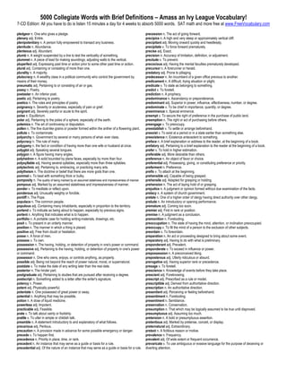 5000 Collegiate Words with Brief Definitions – Amass an Ivy League Vocabulary!
7-CD Edition: All you have to do is listen 15 minutes a day for 4 weeks to absorb 5000 words. SAT math and more free at www.FreeVocabulary.com

pledgeor n. One who gives a pledge.                                                                precession n. The act of going forward.
plenary adj. Entire.                                                                               precipice n. A high and very steep or approximately vertical cliff.
plenipotentiary n. A person fully empowered to transact any business.                              precipitant adj. Moving onward quickly and heedlessly.
plenitude n. Abundance.                                                                            precipitate v. To force forward prematurely.
plenteous adj. Abundant.                                                                           precise adj. Exact.
plumb n. A weight suspended by a line to test the verticality of something.                        precision n. Accuracy of limitation, definition, or adjustment.
plummet n. A piece of lead for making soundings, adjusting walls to the vertical.                  preclude v. To prevent.
pluperfect adj. Expressing past time or action prior to some other past time or action.            precocious adj. Having the mental faculties prematurely developed.
plural adj. Containing or consisting of more than one.                                             precursor n. A forerunner or herald.
plurality n. A majority.                                                                           predatory adj. Prone to pillaging.
plutocracy n. A wealthy class in a political community who control the government by               predecessor n. An incumbent of a given office previous to another.
means of their money.                                                                              predicament n. A difficult, trying situation or plight.
pneumatic adj. Pertaining to or consisting of air or gas.                                          predicate v. To state as belonging to something.
poesy n. Poetry.                                                                                   predict v. To foretell.
poetaster n. An inferior poet.                                                                     prediction n. A prophecy.
poetic adj. Pertaining to poetry.                                                                  predominance n. Ascendancy or preponderance.
poetics n. The rules and principles of poetry.                                                     predominant adj. Superior in power, influence, effectiveness, number, or degree.
poignancy n. Severity or acuteness, especially of pain or grief.                                   predominate v. To be chief in importance, quantity, or degree.
poignant adj. Severely painful or acute to the spirit.                                             preeminence n. Special eminence.
poise n. Equilibrium.                                                                              preempt v. To secure the right of preference in the purchase of public land.
polar adj. Pertaining to the poles of a sphere, especially of the earth.                           preemption n. The right or act of purchasing before others.
polemics n. The art of controversy or disputation.                                                 preengage v. To preoccupy.
pollen n. The fine dust-like grains or powder formed within the anther of a flowering plant.       preestablish v. To settle or arrange beforehand.
pollute v. To contaminate.                                                                         preexist v. To exist at a period or in a state earlier than something else.
polyarchy n. Government by several or many persons of what- ever class.                            preexistence n. Existence antecedent to something.
polycracy n. The rule of many.                                                                     preface n. A brief explanation or address to the reader, at the beginning of a book.
polygamy n. the fact or condition of having more than one wife or husband at once.                 prefatory adj. Pertaining to a brief explanation to the reader at the beginning of a book.
polyglot adj. Speaking several tongues.                                                            prefer v. To hold in higher estimation.
polygon n. A figure having many angles.                                                            preferable adj. More desirable than others.
polyhedron n. A solid bounded by plane faces, especially by more than four.                        preference n. An object of favor or choice.
polysyllable adj. Having several syllables, especially more than three syllables.                  preferential adj. Possessing, giving, or constituting preference or priority.
polytechnic adj. Pertaining to, embracing, or practicing many arts.                                preferment n. Preference.
polytheism n. The doctrine or belief that there are more gods than one.                            prefix v. To attach at the beginning.
pommel v. To beat with something thick or bulky.                                                   prehensible adj. Capable of being grasped.
pomposity n. The quality of being marked by an assumed stateliness and impressiveness of manner.   prehensile adj. Adapted for grasping or holding.
pompous adj. Marked by an assumed stateliness and impressiveness of manner.                        prehension n. The act of laying hold of or grasping.
ponder v. To meditate or reflect upon.                                                             prejudice n. A judgment or opinion formed without due examination of the facts.
ponderous adj. Unusually weighty or forcible.                                                      prelacy n. A system of church government.
pontiff n. The Pope.                                                                               prelate n. One of a higher order of clergy having direct authority over other clergy.
populace n. The common people.                                                                     prelude n. An introductory or opening performance.
populous adj. Containing many inhabitants, especially in proportion to the territory.              premature adj. Coming too soon.
portend v. To indicate as being about to happen, especially by previous signs.                     premier adj. First in rank or position.
portent n. Anything that indicates what is to happen.                                              premise n. A judgment as a conclusion.
portfolio n. A portable case for holding writing-materials, drawings, etc.                         premonition n. Foreboding.
posit v. To present in an orderly manner.                                                          preoccupation n. The state of having the mind, attention, or inclination preoccupied.
position n. The manner in which a thing is placed.                                                 preoccupy v. To fill the mind of a person to the exclusion of other subjects.
positive adj. Free from doubt or hesitation.                                                       preordain v. To foreordain.
posse n. A force of men.                                                                           preparation n. An act or proceeding designed to bring about some event.
possess v. To own.                                                                                 preparatory adj. Having to do with what is preliminary.
possession n. The having, holding, or detention of property in one's power or command.             preponderant adj. Prevalent.
possessive adj. Pertaining to the having, holding, or detention of property in one's power         preponderate v. To exceed in influence or power.
or command.                                                                                        prepossession n. A preconceived liking.
possessor n. One who owns, enjoys, or controls anything, as property.                              preposterous adj. Utterly ridiculous or absurd.
possible adj. Being not beyond the reach of power natural, moral, or supernatural.                 prerogative adj. Having superior rank or precedence.
postdate v. To make the date of any writing later than the real date.                              presage v. To foretell.
posterior n. The hinder part.                                                                      prescience n. Knowledge of events before they take place.
postgraduate adj. Pertaining to studies that are pursued after receiving a degree.                 prescient adj. Foreknowing.
postscript n. Something added to a letter after the writer's signature.                            prescript adj. Prescribed as a rule or model.
potency n. Power.                                                                                  prescriptible adj. Derived from authoritative direction.
potent adj. Physically powerful.                                                                   prescription n. An authoritative direction.
potentate n. One possessed of great power or sway.                                                 presentient adj. Perceiving or feeling beforehand.
potential n. Anything that may be possible.                                                        presentiment n. Foreboding.
potion n. A dose of liquid medicine.                                                               presentment n. Semblance.
powerless adj. Impotent.                                                                           preservation n. Conservation.
practicable adj. Feasible.                                                                         presumption n. That which may be logically assumed to be true until disproved.
prate v. To talk about vainly or foolishly.                                                        presumptuous adj. Assuming too much.
prattle v. To utter in simple or childish talk.                                                    pretension n. A bold or presumptuous assertion.
preamble n. A statement introductory to and explanatory of what follows.                           pretentious adj. Marked by pretense, conceit, or display.
precarious adj. Perilous.                                                                          preternatural adj. Extraordinary.
precaution n. A provision made in advance for some possible emergency or danger.                   pretext n. A fictitious reason or motive.
precede v. To happen first.                                                                        prevalence n. Frequency.
precedence n. Priority in place, time, or rank.                                                    prevalent adj. Of wide extent or frequent occurrence.
precedent n. An instance that may serve as a guide or basis for a rule.                            prevaricate v. To use ambiguous or evasive language for the purpose of deceiving or
precedential adj. Of the nature of an instance that may serve as a guide or basis for a rule.      diverting attention.
 