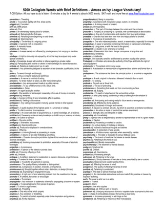 5000 Collegiate Words with Brief Definitions – Amass an Ivy League Vocabulary!
7-CD Edition: All you have to do is listen 15 minutes a day for 4 weeks to absorb 5000 words. SAT math and more free at www.FreeVocabulary.com

prevention n. Thwarting.                                                                             proportionate adj. Being in proportion.
prickle v. To puncture slightly with fine, sharp points.                                             propriety n. Accordance with recognized usage, custom, or principles.
priggish adj. Conceited.                                                                             propulsion n. A driving onward or forward.
prim adj. Stiffly proper.                                                                            prosaic adj. Unimaginative.
prima adj. First.                                                                                    proscenium n. That part of the stage between the curtain and the orchestra.
primer n. An elementary reading-book for children.                                                   proscribe v. To reject, as a teaching or a practice, with condemnation or denunciation.
primeval adj. Belonging to the first ages.                                                           proscription n. Any act of condemnation and rejection from favor and privilege.
primitive adj. Pertaining to the beginning or early times.                                           proselyte n. One who has been won over from one religious belief to another.
principal adj. Most important.                                                                       prosody n. The science of poetical forms.
principality n. The territory of a reigning prince.                                                  prospector n. One who makes exploration, search, or examination, especially for minerals.
principle n. A general truth or proposition.                                                         prospectus n. A paper or pamphlet containing information of a proposed undertaking.
priory n. A monastic house.                                                                          prostrate adj. Lying prone, or with the head to the ground.
pristine adj. Primitive.                                                                             protagonist n. A leader in any enterprise or contest.
privateer n. A vessel owned and officered by private persons, but carrying on maritime               protection n. Preservation from harm, danger, annoyance, or any other evil.
war.                                                                                                 protective adj. Sheltering.
privilege n. A right or immunity not enjoyed by all, or that may be enjoyed only under               protector n. A defender.
special conditions.                                                                                  protégé n. One specially cared for and favored by another usually older person.
privity n. Knowledge shared with another or others regarding a private matter.                       Protestant n. A Christian who denies the authority of the Pope and holds the right of
privy adj. Participating with another or others in the knowledge of a secret transaction.            special judgment.
probate adj. Relating to making proof, as of a will.                                                 protomartyr n. The earliest victim in any cause.
probation n. Any proceeding designed to ascertain or test character, qualification, or the           protocol n. A declaration or memorandum of agreement less solemn and formal than a
like.                                                                                                treaty.
probe v. To search through and through.                                                              protoplasm n. The substance that forms the principal portion of an animal or vegetable
probity n. Virtue or integrity tested and confirmed.                                                 cell.
procedure n. A manner or method of acting.                                                           prototype n. A work, original in character, afterward imitated in form or spirit.
proceed v. To renew motion or action, as after rest or interruption.                                 protract v. To prolong.
proclamation n. Any announcement made in a public manner.                                            protrude v. To push out or thrust forth.
procrastinate v. To put off till tomorrow or till a future time.                                     protrusion n. The act of protruding.
procrastination n. Delay.                                                                            protuberance n. Something that swells out from a surrounding surface.
proctor n. An agent acting for another.                                                              protuberant adj. Bulging.
prodigal n. One wasteful or extravagant, especially in the use of money or property.                 protuberate v. To swell or bulge beyond the surrounding surface.
prodigious adj. Immense.                                                                             proverb n. A brief, pithy saying, condensing in witty or striking form the wisdom of
prodigy n. A person or thing of very remarkable gifts or qualities.                                  experience.
productive adj. Yielding in abundance.                                                               provident adj. Anticipating and making ready for future wants or emergencies.
profession n. Any calling or occupation involving special mental or other special                    providential adj. Effected by divine guidance.
disciplines.                                                                                         provincial adj. Uncultured in thought and manner.
professor n. A public teacher of the highest grade in a university or college.                       proviso n. A clause in a contract, will, etc., by which its operation is rendered conditional.
proffer v. To offer to another for acceptance.                                                       provocation n. An action or mode of conduct that excites resentment.
proficiency n. An advanced state of acquirement, as in some knowledge, art, or science.              prowess n. Strength, skill, and intrepidity in battle.
proficient adj. Possessing ample and ready knowledge or of skill in any art, science, or industry.   proximately adv. Immediately.
profile n. An outline or contour.                                                                    proxy n. A person who is empowered by another to represent him or her in a given matter.
profiteer n. One who profits.                                                                        prudence n. Caution.
profligacy n. Shameless viciousness.                                                                 prudential adj. Proceeding or marked by caution.
profligate adj. Abandoned to vice.                                                                   prudery n. An undue display of modesty or delicacy.
profuse adj. Produced or displayed in overabundance.                                                 prurient adj. Inclined to lascivious thoughts and desires.
progeny n. Offspring.                                                                                pseudapostle n. A pretended or false apostle.
progression n. A moving forward or proceeding in course.                                             pseudonym n. A fictitious name, especially when assumed by a writer.
prohibition n. A decree or an order forbidding something.                                            pseudonymity n. The state or character of using a fictitious name.
prohibitionist n. One who favors the prohibition by law of the manufacture and sale of               psychiatry n. The branch of medicine that relates to mental disease.
alcoholic beverages.                                                                                 psychic adj. Pertaining to the mind or soul.
prohibitory adj. Involving or equivalent to prohibition, especially of the sale of alcoholic         psychopathic adj. Morally irresponsible.
beverages.                                                                                           psychotherapy n. The treatment of mental disease.
projection n. A prominence.                                                                          pudgy adj. Small and fat.
proletarian n. A person of the lowest or poorest class.                                              puerile adj. Childish.
prolific adj. Producing offspring or fruit.                                                          pugnacious adj. Quarrelsome.
prolix adj. Verbose.                                                                                 puissant adj. Possessing strength.
prologue n. A prefatory statement or explanation to a poem, discourse, or performance.               pulmonary adj. Pertaining to the lungs.
prolong v. To extend in time or duration.                                                            punctilious adj. Strictly observant of the rules or forms prescribed by law or custom.
promenade v. To walk for amusement or exercise.                                                      punctual adj. Observant and exact in points of time.
prominence n. The quality of being noticeable or distinguished.                                      pungent adj. Affecting the sense of smell.
prominent adj. Conspicuous in position, character, or importance.                                    pungency n. The quality of affecting the sense of smell.
promiscuous adj. Brought together without order, distinction, or design (for sex).                   punitive adj. Pertaining to punishment.
promissory adj. Expressing an engagement to pay.                                                     pupilage n. The state or period of being a student.
promontory n. A high point of land extending outward from the coastline into the sea.                purgatory n. An intermediate state where souls are made fit for paradise or heaven by
promoter n. A furtherer, forwarder, or encourager.                                                   expiatory suffering.
promulgate v. To proclaim.                                                                           purl v. To cause to whirl, as in an eddy.
propaganda n. Any institution or systematic scheme for propagating a doctrine or system.             purloin v. To steal.
propagate v. To spread abroad or from person to person.                                              purport n. Intent.
propel v. To drive or urge forward.                                                                  purveyor n. one who supplies
propellant adj. Propelling.                                                                          pusillanimous adj. Without spirit or bravery.
propeller n. One who or that which propels.                                                          putrescent adj. Undergoing decomposition of animal or vegetable matter accompanied by fetid odors.
prophecy n. Any prediction or foretelling.                                                           pyre n. A heap of combustibles arranged for burning a dead body.
prophesy v. To predict or foretell, especially under divine inspiration and guidance.                pyromania n. An insane propensity to set things on fire.
propitious adj. Kindly disposed.                                                                     pyrotechnic adj. Pertaining to fireworks or their manufacture.
 