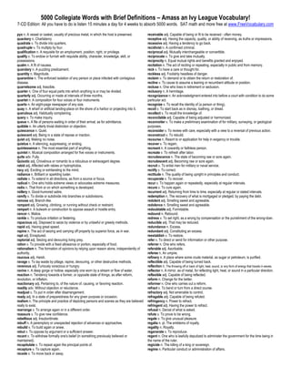 5000 Collegiate Words with Brief Definitions – Amass an Ivy League Vocabulary!
7-CD Edition: All you have to do is listen 15 minutes a day for 4 weeks to absorb 5000 words. SAT math and more free at www.FreeVocabulary.com

pyx n. A vessel or casket, usually of precious metal, in which the host is preserved.         receivable adj. Capable of being or fit to be received - often money.
quackery n. Charlatanry                                                                       receptive adj. Having the capacity, quality, or ability of receiving, as truths or impressions.
quadrate v. To divide into quarters.                                                          recessive adj. Having a tendency to go back.
quadruple v. To multiply by four.                                                             recidivist n. A confirmed criminal.
qualification n. A requisite for an employment, position, right, or privilege.                reciprocal adj. Mutually interchangeable or convertible.
qualify v. To endow or furnish with requisite ability, character, knowledge, skill, or        reciprocate v. To give and take mutually.
possessions.                                                                                  reciprocity n. Equal mutual rights and benefits granted and enjoyed.
qualm n. A fit of nausea.                                                                     recitation n. The act of reciting or repeating, especially in public and from memory.
quandary n. A puzzling predicament.                                                           reck v. To have a care or thought for.
quantity n. Magnitude.                                                                        reckless adj. Foolishly headless of danger.
quarantine n. The enforced isolation of any person or place infected with contagious          reclaim v. To demand or to obtain the return or restoration of.
disease.                                                                                      recline v. To cause to assume a leaning or recumbent attitude or position.
quarrelsome adj. Irascible.                                                                   recluse n. One who lives in retirement or seclusion.
quarter n. One of four equal parts into which anything is or may be divided.                  reclusory n. A hermitage.
quarterly adj. Occurring or made at intervals of three months.                                recognizance n. An acknowledgment entered into before a court with condition to do some
quartet n. A composition for four voices or four instruments.                                 particular act.
quarto n. An eight-page newspaper of any size.                                                recognize v. To recall the identity of (a person or thing).
quay n. A wharf or artificial landing-place on the shore of a harbor or projecting into it.   recoil v. To start back as in dismay, loathing, or dread.
querulous adj. Habitually complaining.                                                        recollect v. To recall the knowledge of.
query v. To make inquiry.                                                                     reconcilable adj. Capable of being adjusted or harmonized.
queue n. A file of persons waiting in order of their arrival, as for admittance.              reconnoiter v. To make a preliminary examination of for military, surveying, or geological
quibble n. An utterly trivial distinction or objection.                                       purposes.
quiescence n. Quiet.                                                                          reconsider v. To review with care, especially with a view to a reversal of previous action.
quiescent adj. Being in a state of repose or inaction.                                        reconstruct v. To rebuild.
quiet adj. Making no noise.                                                                   recourse n. Resort to or application for help in exigency or trouble.
quietus n. A silencing, suppressing, or ending.                                               recover v. To regain.
quintessence n. The most essential part of anything.                                          recreant n. A cowardly or faithless person.
quintet n. Musical composition arranged for five voices or instruments.                       recreate v. To refresh after labor.
quite adv. Fully.                                                                             recrudescence n. The state of becoming raw or sore again.
Quixotic adj. Chivalrous or romantic to a ridiculous or extravagant degree.                   recrudescent adj. Becoming raw or sore again.
rabid adj. Affected with rabies or hydrophobia.                                               recruit v. To enlist men for military or naval service.
racy adj. Exciting or exhilarating to the mind.                                               rectify v. To correct.
radiance n. Brilliant or sparkling luster.                                                    rectitude n. The quality of being upright in principles and conduct.
radiate v. To extend in all directions, as from a source or focus.                            recuperate v. To recover.
radical n. One who holds extreme views or advocates extreme measures.                         recur v. To happen again or repeatedly, especially at regular intervals.
radix n. That from or on which something is developed.                                        recure v. To cure again.
raillery n. Good-humored satire.                                                              recurrent adj. Returning from time to time, especially at regular or stated intervals.
ramify v. To divide or subdivide into branches or subdivisions.                               redemption n. The recovery of what is mortgaged or pledged, by paying the debt.
ramose adj. Branch-like.                                                                      redolent adj. Smelling sweet and agreeable.
rampant adj. Growing, climbing, or running without check or restraint.                        redolence n. Smelling sweet and agreeable.
rampart n. A bulwark or construction to oppose assault or hostile entry.                      redoubtable adj. Formidable.
rancor n. Malice.                                                                             redound n. Rebound.
rankle v. To produce irritation or festering.                                                 redress v. To set right, as a wrong by compensation or the punishment of the wrong-doer.
rapacious adj. Disposed to seize by violence or by unlawful or greedy methods.                reducible adj. That may be reduced.
rapid adj. Having great speed.                                                                redundance n. Excess.
rapine n. The act of seizing and carrying off property by superior force, as in war.          redundant adj. Constituting an excess.
rapt adj. Enraptured.                                                                         reestablish v. To restore.
raptorial adj. Seizing and devouring living prey.                                             refer v. To direct or send for information or other purpose.
ration v. To provide with a fixed allowance or portion, especially of food.                   referrer n. One who refers.
rationalism n. The formation of opinions by relying upon reason alone, independently of       referable adj. Ascribable.
authority.                                                                                    referee n. An umpire.
raucous adj. Harsh.                                                                           refinery n. A place where some crude material, as sugar or petroleum, is purified.
ravage v. To lay waste by pillage, rapine, devouring, or other destructive methods.           reflectible adj. Capable of being turned back.
ravenous adj. Furiously voracious or hungry.                                                  reflection n. The throwing off or back of light, heat, sound, or any form of energy that travels in waves.
ravine n. A deep gorge or hollow, especially one worn by a stream or flow of water.           reflector n. A mirror, as of metal, for reflecting light, heat, or sound in a particular direction.
reaction n. Tendency towards a former, or opposite state of things, as after reform,          reflexible adj. Capable of being reflected.
revolution, or inflation.                                                                     reform n. Change for the better.
reactionary adj. Pertaining to, of the nature of, causing, or favoring reaction.              reformer n. One who carries out a reform.
readily adv. Without objection or reluctance.                                                 refract v. To bend or turn from a direct course.
readjust v. To put in order after disarrangement.                                             refractory adj. Not amenable to control.
ready adj. In a state of preparedness for any given purpose or occasion.                      refragable adj. Capable of being refuted.
realism n. The principle and practice of depicting persons and scenes as they are believed    refringency n. Power to refract.
really to exist.                                                                              refringent adj. Having the power to refract.
rearrange v. To arrange again or in a different order.                                        refusal n. Denial of what is asked.
reassure v. To give new confidence.                                                           refute v. To prove to be wrong.
rebellious adj. Insubordinate.                                                                regale v. To give unusual pleasure.
rebuff n. A peremptory or unexpected rejection of advances or approaches.                     regalia n. pl. The emblems of royalty.
rebuild v. To build again or anew.                                                            regality n. Royalty.
rebut v. To oppose by argument or a sufficient answer.                                        regenerate v. To reproduce.
recant v. To withdraw formally one's belief (in something previously believed or              regent n. One who is lawfully deputized to administer the government for the time being in
maintained).                                                                                  the name of the ruler.
recapitulate v. To repeat again the principal points of.                                      regicide n. The killing of a king or sovereign.
recapture v. To capture again.                                                                regime n. Particular conduct or administration of affairs.
recede v. To move back or away.
 