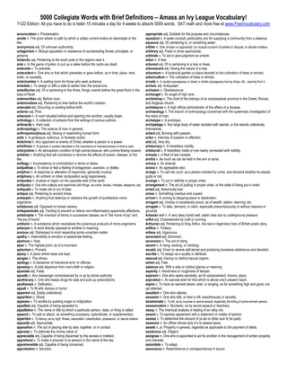 5000 Collegiate Words with Brief Definitions – Amass an Ivy League Vocabulary!
7-CD Edition: All you have to do is listen 15 minutes a day for 4 weeks to absorb 5000 words. SAT math and more free at www.FreeVocabulary.com

annunciation n. Proclamation.                                                                                 appropriate adj. Suitable for the purpose and circumstances.
anode n. The point where or path by which a voltaic current enters an electrolyte or the                      aqueduct n. A water-conduit, particularly one for supplying a community from a distance.
like.                                                                                                         aqueous adj. Of, pertaining to, or containing water.
anonymous adj. Of unknown authorship.                                                                         arbiter n. One chosen or appointed, by mutual consent of parties in dispute, to decide matters.
antagonism n. Mutual opposition or resistance of counteracting forces, principles, or                         arbitrary adj. Fixed or done capriciously.
persons.                                                                                                      arbitrate v. To act or give judgment as umpire.
Antarctic adj. Pertaining to the south pole or the regions near it.                                           arbor n. A tree.
ante v. In the game of poker, to put up a stake before the cards are dealt.                                   arboreal adj. Of or pertaining to a tree or trees.
antecede v. To precede.                                                                                       arborescent adj. Having the nature of a tree.
antecedent n. One who or that which precedes or goes before, as in time, place, rank,                         arboretum n. A botanical garden or place devoted to the cultivation of trees or shrubs.
order, or causality.                                                                                          arboriculture n. The cultivation of trees or shrubs.
antechamber n. A waiting room for those who seek audience.                                                    arcade n. A vaulted passageway or street; a roofed passageway having shops, etc., opening from it.
antedate v. To assign or affix a date to earlier than the actual one.                                         archaic adj. Antiquated
antediluvian adj. Of or pertaining to the times, things, events before the great flood in the                 archaism n. Obsolescence.
days of Noah.                                                                                                 archangel n. An angel of high rank.
antemeridian adj. Before noon.                                                                                archbishop n. The chief of the bishops of an ecclesiastical province in the Greek, Roman,
antemundane adj. Pertaining to time before the world's creation.                                              and Anglican church.
antenatal adj. Occurring or existing before birth.                                                            archdeacon n. A high official administrator of the affairs of a diocese.
anterior adj. Prior.                                                                                          archaeology n. The branch of anthropology concerned with the systematic investigation of
anteroom n. A room situated before and opening into another, usually larger.                                  the relics of man.
anthology n. A collection of extracts from the writings of various authors.                                   archetype n. A prototype.
anthracite n. Hard coal.                                                                                      archipelago n. Any large body of water studded with islands, or the islands collectively
anthropology n. The science of man in general.                                                                themselves.
anthropomorphous adj. Having or resembling human form.                                                        ardent adj. Burning with passion.
antic n. A grotesque, ludicrous, or fantastic action.                                                         ardor n. Intensity of passion or affection.
Antichrist n. Any opponent or enemy of Christ, whether a person or a power.                                   arid adj. Very dry.
anticlimax n. A gradual or sudden decrease in the importance or impressiveness of what is said.               aristocracy n. A hereditary nobility
anticyclone n. An atmospheric condition of high central pressure, with currents flowing outward.              aristocrat n. A hereditary noble or one nearly connected with nobility.
antidote n. Anything that will counteract or remove the effects of poison, disease, or the                    armada n. A fleet of war-vessels.
like.                                                                                                         armful n. As much as can be held in the arm or arms.
antilogy n. Inconsistency or contradiction in terms or ideas.                                                 armory n. An arsenal.
antipathize v. To show or feel a feeling of antagonism, aversion, or dislike.                                 aroma n. An agreeable odor.
antiphon n. A response or alteration of responses, generally musical.                                         arraign v. To call into court, as a person indicted for crime, and demand whether he pleads
antiphony n. An anthem or other composition sung responsively.                                                guilty or not.
antipodes n. A place or region on the opposite side of the earth.                                             arrange v. To put in definite or proper order.
antiquary n. One who collects and examines old things, as coins, books, medals, weapons, etc.                 arrangement n. The act of putting in proper order, or the state of being put in order.
antiquate v. To make old or out of date.                                                                      arrant adj. Notoriously bad.
antique adj. Pertaining to ancient times.                                                                     arrear n. Something overdue and unpaid.
antiseptic n. Anything that destroys or restrains the growth of putrefactive micro-                           arrival n. A coming to stopping-place or destination.
organisms.                                                                                                    arrogant adj. Unduly or excessively proud, as of wealth, station, learning, etc.
antislavery adj. Opposed to human slavery.                                                                    arrogate v. To take, demand, or claim, especially presumptuously or without reasons or
antispasmodic adj. Tending to prevent or relieve non-inflammatory spasmodic affections.                       grounds.
antistrophe n. The inversion of terms in successive classes, as in “the home of joy” and                      Artesian well n. A very deep bored well. water rises due to underground pressure
“the joy of home”.                                                                                            artful adj. Characterized by craft or cunning.
antitoxin n. A substance which neutralizes the poisonous products of micro-organisms.                         Arthurian adj. Pertaining to King Arthur, the real or legendary hero of British poetic story.
antonym n. A word directly opposed to another in meaning.                                                     artifice n. Trickery.
anxious adj. Distressed in mind respecting some uncertain matter.                                             artless adj. Ingenuous.
apathy n. Insensibility to emotion or passionate feeling.                                                     ascendant adj. Dominant.
aperture n. Hole.                                                                                             ascension n. The act of rising.
apex n. The highest point, as of a mountain.                                                                  ascent n. A rising, soaring, or climbing.
aphorism n. Proverb.                                                                                          ascetic adj. Given to severe self-denial and practicing excessive abstinence and devotion.
apiary n. A place where bees are kept.                                                                        ascribe v. To assign as a quality or attribute.
apogee n. The climax.                                                                                         asexual adj. Having no distinct sexual organs.
apology n. A disclaimer of intentional error or offense.                                                      ashen adj. Pale.
apostasy n. A total departure from one's faith or religion.                                                   askance adv. With a side or indirect glance or meaning.
apostate adj. False.                                                                                          asperity n. Harshness or roughness of temper.
apostle n. Any messenger commissioned by or as by divine authority.                                           aspirant n. One who seeks earnestly, as for advancement, honors, place.
apothecary n. One who keeps drugs for sale and puts up prescriptions.                                         aspiration n. An earnest wish for that which is above one's present reach.
apotheosis n. Deification.                                                                                    aspire v. To have an earnest desire, wish, or longing, as for something high and good, not
appall v. To fill with dismay or horror.                                                                      yet attained.
apparent adj. Easily understood.                                                                              assailant n. One who attacks.
apparition n. Ghost.                                                                                          assassin n. One who kills, or tries to kill, treacherously or secretly.
appease v. To soothe by quieting anger or indignation.                                                        assassinate v. To kill, as by surprise or secret assault, especially the killing of some eminent person.
appellate adj. Capable of being appealed to.                                                                  assassination n. Murderer, as by secret assault or treachery.
appellation n. The name or title by which a particular person, class, or thing is called.                     assay n. The chemical analysis or testing of an alloy ore.
append v. To add or attach, as something accessory, subordinate, or supplementary.                            assent v. To express agreement with a statement or matter of opinion.
appertain v. To belong, as by right, fitness, association, classification, possession, or natural relation.   assess v. To determine the amount of (a tax or other sum to be paid).
apposite adj. Appropriate.                                                                                    assessor n. An officer whose duty it is to assess taxes.
apposition n. The act of placing side by side, together, or in contact.                                       assets n. pl. Property in general, regarded as applicable to the payment of debts.
appraise v. To estimate the money value of.                                                                   assiduous adj. Diligent.
appreciable adj. Capable of being discerned by the senses or intellect.                                       assignee n. One who is appointed to act for another in the management of certain property
apprehend v. To make a prisoner of (a person) in the name of the law.                                         and interests.
apprehensible adj. Capable of being conceived.                                                                assimilate v. To adapt.
approbation n. Sanction.                                                                                      assonance n. Resemblance or correspondence in sound.
 
