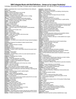 5000 Collegiate Words with Brief Definitions – Amass an Ivy League Vocabulary!
7-CD Edition: All you have to do is listen 15 minutes a day for 4 weeks to absorb 5000 words. SAT math and more free at www.FreeVocabulary.com

regimen n. A systematized order or course of living with reference to food, clothing and                       repugnance n. Thorough dislike.
personal habits.                                                                                               repugnant adj. Offensive to taste and feeling.
regiment n. A body of soldiers.                                                                                repulse n. The act of beating or driving back, as an attacking or advancing enemy.
regnant adj. Exercising royal authority in one's own right.                                                    repulsive adj. Grossly offensive.
regress v. To return to a former place or condition.                                                           repute v. To hold in general opinion.
regretful adj. Feeling, expressive of, or full of regret.                                                      requiem n. A solemn mass sung for the repose of the souls of the dead.
rehabilitate v. To restore to a former status, capacity, right rank, or privilege.                             requisite adj. Necessary.
reign v. To hold and exercise sovereign power.                                                                 requital n. Adequate return for good or ill.
reimburse v. To pay back as an equivalent of what has been expended.                                           requite v. To repay either good or evil to, as to a person.
rein n. A step attached to the bit for controlling a horse or other draft-animal.                              rescind v. To make void, as an act, by the enacting authority or a superior authority.
reinstate v. To restore to a former state, station, or authority.                                              reseat v. To place in position of office again.
reiterate v. To say or do again and again.                                                                     resemblance n. Similarity in quality or form.
rejoin v. To reunite after separation.                                                                         resent v. To be indignant at, as an injury or insult.
rejuvenate v. To restore to youth.                                                                             reservoir n. A receptacle where a quantity of some material, especially of a liquid or gas, may be kept.
rejuvenescence n. A renewal of youth.                                                                          residue n. A remainder or surplus after a part has been separated or otherwise treated.
relapse v. To suffer a return of a disease after partial recovery.                                             resilience n. The power of springing back to a former position
relegate v. To send off or consign, as to an obscure position or remote destination.                           resilient adj. Having the quality of springing back to a former position.
relent v. To yield.                                                                                            resistance n. The exertion of opposite effort or effect.
relevant adj. Bearing upon the matter in hand.                                                                 resistant adj. Offering or tending to produce resistance.
reliance n. Dependence.                                                                                        resistive adj. Having or exercising the power of resistance.
reliant adj. Having confidence.                                                                                resistless adj. Powerless.
relinquish v. To give up using or having.                                                                      resonance n. The quality of being able to reinforce sound by sympathetic vibrations.
reliquary n. A casket, coffer, or repository in which relics are kept.                                         resonance adj. Able to reinforce sound by sympathetic vibrations.
relish v. To like the taste or savor of.                                                                       resonate v. To have or produce resonance.
reluctance n. Unwillingness.                                                                                   resource n. That which is restored to, relied upon, or made available for aid or support.
reluctant adj. Unwilling.                                                                                      respite n. Interval of rest.
remembrance n. Recollection.                                                                                   resplendent adj. Very bright.
reminiscence n. The calling to mind of incidents within the range of personal knowledge or                     respondent adj. Answering.
experience.                                                                                                    restitution n. Restoration of anything to the one to whom it properly belongs.
reminiscent adj. Pertaining to the recollection of matters of personal interest.                               resumption n. The act of taking back, or taking again.
remiss adj. Negligent.                                                                                         resurgent adj. Surging back or again.
remission n. Temporary diminution of a disease.                                                                resurrection n. A return from death to life
remodel v. Reconstruct.                                                                                        resuscitate v. To restore from apparent death.
remonstrance n. Reproof.                                                                                       retaliate v. To repay evil with a similar evil.
remonstrant adj. Having the character of a reproof.                                                            retch v. To make an effort to vomit.
remonstrate v. To present a verbal or written protest to those who have power to right or                      retention n. The keeping of a thing within one's power or possession.
prevent a wrong.                                                                                               reticence n. The quality of habitually keeping silent or being reserved in utterance.
remunerate v. To pay or pay for.                                                                               reticent adj. Habitually keeping silent or being reserved in utterance.
remuneration n. Compensation.                                                                                  retinue n. The body of persons who attend a person of importance in travel or public
Renaissance n. The revival of letters, and then of art, which marks the transition from                        appearance.
medieval to modern time.                                                                                       retort n. A retaliatory speech.
rendezvous n. A prearranged place of meeting.                                                                  retouch v. To modify the details of.
rendition n. Interpretation.                                                                                   retrace v. To follow backward or toward the place of beginning, as a track or marking.
renovate v. To restore after deterioration, as a building.                                                     retract v. To recall or take back (something that one has said).
renunciation n. An explicit disclaimer of a right or privilege.                                                retrench v. To cut down or reduce in extent or quantity.
reorganize v. To change to a more satisfactory form of organization.                                           retrieve v. To recover something by searching.
reparable adj. Capable of repair.                                                                              retroactive adj. Operative on, affecting, or having reference to past events, transactions,
reparation n. The act of making amends, as for an injury, loss, or wrong.                                      responsibilities.
repartee n. A ready, witty, or apt reply.                                                                      retrograde v. To cause to deteriorate or to move backward.
repeal v. To render of no further effect.                                                                      retrogression n. A going or moving backward or in a reverse direction.
repel v. To force or keep back in a manner, physically or mentally.                                            retrospect n. A view or contemplation of something past.
repellent adj. Having power to force back in a manner, physically or mentally.                                 retrospective adj. Looking back on the past.
repentance n. Sorrow for something done or left undone, with desire to make things right                       reunite v. To unite or join again, as after separation.
by undoing the wrong.                                                                                          revelation n. A disclosing, discovering, or making known of what was before secret,
repertory n. A place where things are stored or gathered together.                                             private, or unknown.
repetition n. The act of repeating.                                                                            revere v. To regard with worshipful veneration.
repine v. To indulge in fretfulness and faultfinding.                                                          reverent adj. Humble.
replenish v. To fill again, as something that has been emptied.                                                reversion n. A return to or toward some former state or condition.
replete adj. Full to the uttermost.                                                                            revert v. To return, or turn or look back, as toward a former position or the like.
replica n. A duplicate executed by the artist himself, and regarded, equally with the first, as an original.   revile v. To heap approach or abuse upon.
repository n. A place in which goods are stored.                                                               revisal n. Revision.
reprehend v. To find fault with.                                                                               revise v. To examine for the correction of errors, or for the purpose of making changes.
reprehensible adj. Censurable.                                                                                 revocation n. Repeal.
reprehension n. Expression of blame.                                                                           revoke v. To rescind.
repress v. To keep under restraint or control.                                                                 rhapsody n. Rapt or rapturous utterance.
repressible adj. Able to be kept under restraint or control.                                                   rhetoric n. The art of discourse.
reprieve v. To grant a respite from punishment to.                                                             rhetorician n. A showy writer or speaker.
reprimand v. To chide or rebuke for a fault.                                                                   ribald adj. Indulging in or manifesting coarse indecency or obscenity.
reprisal n. Any infliction or act by way of retaliation on an enemy.                                           riddance n. The act or ridding or delivering from something undesirable.
reprobate n. One abandoned to depravity and sin.                                                               ridicule n. Looks or acts expressing amused contempt.
reproduce v. To make a copy of.                                                                                ridiculous adj. Laughable and contemptible.
reproduction n. The process by which an animal or plant gives rise to another of its kind.                     rife adj. Abundant.
reproof n. An expression of disapproval or blame personally addressed to one censured.                         righteousness n. Rectitude.
repudiate v. To refuse to have anything to do with.                                                            rightful adj. Conformed to a just claim according to established laws or usage.
 