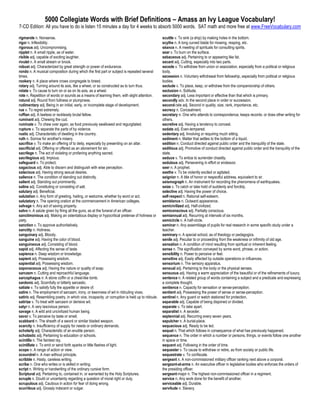 5000 Collegiate Words with Brief Definitions – Amass an Ivy League Vocabulary!
7-CD Edition: All you have to do is listen 15 minutes a day for 4 weeks to absorb 5000 words. SAT math and more free at www.FreeVocabulary.com

rigmarole n. Nonsense.                                                                             scuttle v. To sink (a ship) by making holes in the bottom.
rigor n. Inflexibility.                                                                            scythe n. A long curved blade for mowing, reaping, etc.
rigorous adj. Uncompromising.                                                                      séance n. A meeting of spirituals for consulting spirits.
ripplet n. A small ripple, as of water.                                                            sear v. To burn on the surface.
risible adj. capable of exciting laughter.                                                         sebaceous adj. Pertaining to or appearing like fat.
rivulet n. A small stream or brook.                                                                secant adj. Cutting, especially into two parts.
robust adj. Characterized by great strength or power of endurance.                                 secede v. To withdraw from union or association, especially from a political or religious
rondo n. A musical composition during which the first part or subject is repeated several          body.
times.                                                                                             secession n. Voluntary withdrawal from fellowship, especially from political or religious
rookery n. A place where crows congregate to breed.                                                bodies.
rotary adj. Turning around its axis, like a wheel, or so constructed as to turn thus.              seclude v. To place, keep, or withdraw from the companionship of others.
rotate v. To cause to turn on or as on its axis, as a wheel.                                       seclusion n. Solitude.
rote n. Repetition of words or sounds as a means of learning them, with slight attention.          secondary adj. Less important or effective than that which is primary.
rotund adj. Round from fullness or plumpness.                                                      secondly adv. In the second place in order or succession.
rudimentary adj. Being in an initial, early, or incomplete stage of development.                   second-rate adj. Second in quality, size, rank, importance, etc.
rue v. To regret extremely.                                                                        secrecy n. Concealment.
ruffian adj. A lawless or recklessly brutal fellow.                                                secretary n. One who attends to correspondence, keeps records. or does other writing for
ruminant adj. Chewing the cud.                                                                     others.
ruminate v. To chew over again, as food previously swallowed and regurgitated.                     secretive adj. Having a tendency to conceal.
rupture v. To separate the parts of by violence.                                                   sedate adj. Even-tempered.
rustic adj. Characteristic of dwelling in the country.                                             sedentary adj. Involving or requiring much sitting.
ruth n. Sorrow for another's misery.                                                               sediment n. Matter that settles to the bottom of a liquid.
sacrifice v. To make an offering of to deity, especially by presenting on an altar.                sedition n. Conduct directed against public order and the tranquility of the state.
sacrificial adj. Offering or offered as an atonement for sin.                                      seditious adj. Promotive of conduct directed against public order and the tranquility of the
sacrilege n. The act of violating or profaning anything sacred.                                    state.
sacrilegious adj. Impious.                                                                         seduce v. To entice to surrender chastity.
safeguard v. To protect.                                                                           sedulous adj. Persevering in effort or endeavor.
sagacious adj. Able to discern and distinguish with wise perception.                               seer n. A prophet.
salacious adj. Having strong sexual desires.                                                       seethe v. To be violently excited or agitated.
salience n. The condition of standing out distinctly.                                              seignior n. A title of honor or respectful address, equivalent to sir.
salient adj. Standing out prominently.                                                             seismograph n. An instrument for recording the phenomena of earthquakes.
saline adj. Constituting or consisting of salt.                                                    seize v. To catch or take hold of suddenly and forcibly.
salutary adj. Beneficial.                                                                          selective adj. Having the power of choice.
salutation n. Any form of greeting, hailing, or welcome, whether by word or act.                   self-respect n. Rational self-esteem.
salutatory n. The opening oration at the commencement in American colleges.                        semblance n. Outward appearance.
salvage n. Any act of saving property.                                                             semicivilized adj. Half-civilized.
salvo n. A salute given by firing all the guns, as at the funeral of an officer.                   semiconscious adj. Partially conscious.
sanctimonious adj. Making an ostentatious display or hypocritical pretense of holiness or          semiannual adj. Recurring at intervals of six months.
piety.                                                                                             semicircle n. A half-circle.
sanction v. To approve authoritatively.                                                            seminar n. Any assemblage of pupils for real research in some specific study under a
sanctity n. Holiness.                                                                              teacher.
sanguinary adj. Bloody.                                                                            seminary n. A special school, as of theology or pedagogics.
sanguine adj. Having the color of blood.                                                           senile adj. Peculiar to or proceeding from the weakness or infirmity of old age.
sanguineous adj. Consisting of blood.                                                              sensation n. A condition of mind resulting from spiritual or inherent feeling.
sapid adj. Affecting the sense of taste.                                                           sense n. The signification conveyed by some word, phrase, or action.
sapience n. Deep wisdom or knowledge.                                                              sensibility n. Power to perceive or feel.
sapient adj. Possessing wisdom.                                                                    sensitive adj. Easily affected by outside operations or influences.
sapiential adj. Possessing wisdom.                                                                 sensorium n. The sensory apparatus.
saponaceous adj. Having the nature or quality of soap.                                             sensual adj. Pertaining to the body or the physical senses.
sarcasm n. Cutting and reproachful language.                                                       sensuous adj. Having a warm appreciation of the beautiful or of the refinements of luxury.
sarcophagus n. A stone coffin or a chest-like tomb.                                                sentence n. A related group of words containing a subject and a predicate and expressing
sardonic adj. Scornfully or bitterly sarcastic.                                                    a complete thought.
satiate v. To satisfy fully the appetite or desire of.                                             sentience n. Capacity for sensation or sense-perception.
satire n. The employment of sarcasm, irony, or keenness of wit in ridiculing vices.                sentient adj. Possessing the power of sense or sense-perception.
satiric adj. Resembling poetry, in which vice, incapacity ,or corruption is held up to ridicule.   sentinel n. Any guard or watch stationed for protection.
satirize v. To treat with sarcasm or derisive wit.                                                 separable adj. Capable of being disjoined or divided.
satyr n. A very lascivious person.                                                                 separate v. To take apart.
savage n. A wild and uncivilized human being.                                                      separatist n. A seceder.
savor v. To perceive by taste or smell.                                                            septennial adj. Recurring every seven years.
scabbard n. The sheath of a sword or similar bladed weapon.                                        sepulcher n. A burial-place.
scarcity n. Insufficiency of supply for needs or ordinary demands.                                 sequacious adj. Ready to be led.
scholarly adj. Characteristic of an erudite person.                                                sequel n. That which follows in consequence of what has previously happened.
scholastic adj. Pertaining to education or schools.                                                sequence n. The order in which a number or persons, things, or events follow one another
scintilla n. The faintest ray.                                                                     in space or time.
scintillate v. To emit or send forth sparks or little flashes of light.                            sequent adj. Following in the order of time.
scope n. A range of action or view.                                                                sequester v. To cause to withdraw or retire, as from society or public life.
scoundrel n. A man without principle.                                                              sequestrate v. To confiscate.
scribble n. Hasty, careless writing.                                                               sergeant n. A non-commissioned military officer ranking next above a corporal.
scribe n. One who writes or is skilled in writing.                                                 sergeant-at-arms n. An executive officer in legislative bodies who enforces the orders of
script n. Writing or handwriting of the ordinary cursive form.                                     the presiding officer.
Scriptural adj. Pertaining to, contained in, or warranted by the Holy Scriptures.                  sergeant-major n. The highest non-commissioned officer in a regiment.
scruple n. Doubt or uncertainty regarding a question of moral right or duty.                       service n. Any work done for the benefit of another.
scrupulous adj. Cautious in action for fear of doing wrong.                                        serviceable adj. Durable.
scurrilous adj. Grossly indecent or vulgar.                                                        servitude n. Slavery.
 