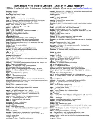 5000 Collegiate Words with Brief Definitions – Amass an Ivy League Vocabulary!
7-CD Edition: All you have to do is listen 15 minutes a day for 4 weeks to absorb 5000 words. SAT math and more free at www.FreeVocabulary.com

severance n. Separation.                                                                                  sophistry n. Reasoning sound in appearance only, especially when designedly deceptive.
severely adv. Extremely.                                                                                  soprano n. A woman's or boy's voice of high range.
sextet n. A band of six singers or players.                                                               sorcery n. Witchcraft.
sextuple adj. Multiplied by six.                                                                          sordid adj. Of degraded character or nature.
sheer adj. Absolute.                                                                                      souvenir n. A token of remembrance.
shiftless adj. Wanting in resource, energy, or executive ability.                                         sparse adj. Thinly diffused.
shrewd adj. Characterized by skill at understanding and profiting by circumstances.                       Spartan adj. Exceptionally brave; rigorously severe.
shriek n. A sharp, shrill outcry or scream, caused by agony or terror.                                    spasmodic adj. Convulsive.
shrinkage n. A contraction of any material into less bulk or dimension.                                   specialize v. To assume an individual or specific character, or adopt a singular or special
shrivel v. To draw or be drawn into wrinkles.                                                             course.
shuffle n. A mixing or changing the order of things.                                                      specialty n. An employment limited to one particular line of work.
sibilance n. A hissing sound.                                                                             specie n. A coin or coins of gold, silver, copper, or other metal.
sibilant adj. Made with a hissing sound.                                                                  species n. A classificatory group of animals or plants subordinate to a genus.
sibilate v. To give a hissing sound to, as in pronouncing the letter s.                                   specimen n. One of a class of persons or things regarded as representative of the class.
sidelong adj. Inclining or tending to one side.                                                           specious adj. Plausible.
sidereal adj. Pertaining to stars or constellations.                                                      spectator n. One who beholds or looks on.
siege n. A beleaguerment.                                                                                 specter n. Apparition.
significance n. Importance.                                                                               spectrum n. An image formed by rays of light or other radiant energy.
significant adj. Important, especially as pointing something out.                                         speculate v. To pursue inquiries and form conjectures.
signification n. The meaning conveyed by language, actions, or signs.                                     speculator n. One who makes an investment that involves a risk of loss, but also a chance
similar adj. Bearing resemblance to one another or to something else.                                     of profit.
simile n. A comparison which directs the mind to the representative object itself.                        sphericity n. The state or condition of being a sphere.
similitude n. Similarity.                                                                                 spheroid n. A body having nearly the form of a sphere.
simplify v. To make less complex or difficult.                                                            spherometer n. An instrument for measuring curvature or radii of spherical surfaces.
simulate v. Imitate.                                                                                      spinous adj. Having spines.
simultaneous adj. Occurring, done, or existing at the same time.                                          spinster n. A woman who has never been married.
sinecure n. Any position having emoluments with few or no duties.                                         spontaneous adj. Arising from inherent qualities or tendencies without external efficient
singe v. To burn slightly or superficially.                                                               cause.
sinister adj. Evil.                                                                                       sprightly adj. Vivacious.
sinuosity n. The quality of curving in and out.                                                           spurious adj. Not genuine.
sinuous adj. Curving in and out.                                                                          squabble v. To quarrel.
sinus n. An opening or cavity.                                                                            squalid adj. Having a dirty, mean, poverty-stricken appearance.
siren n. A sea-nymph, described by Homer as dwelling between the island of Circe and                      squatter n. One who settles on land without permission or right.
Scylla.                                                                                                   stagnant adj. Not flowing: said of water, as in a pool.
sirocco n. hot winds from Africa.                                                                         stagnate v. To become dull or inert.
sisterhood n. A body of sisters united by some bond of sympathy or by a religious vow.                    stagnation n. The condition of not flowing or not changing.
skeptic n. One who doubts any statements.                                                                 stagy adj. Having a theatrical manner.
skepticism n. The entertainment of doubt concerning something.                                            staid adj. Of a steady and sober character.
skiff n. Usually, a small light boat propelled by oars.                                                   stallion n. An uncastrated male horse, commonly one kept for breeding.
skirmish n. Desultory fighting between advanced detachments of two armies.                                stanchion n. A vertical bar, or a pair of bars, used to confine cattle in a stall.
sleight n. A trick or feat so deftly done that the manner of performance escapes                          stanza n. A group of rimed lines, usually forming one of a series of similar divisions in a
observation.                                                                                              poem.
slight adj. Of a small importance or significance.                                                        statecraft n. The art of conducting state affairs.
slothful adj. Lazy.                                                                                       static adj. Pertaining to or designating bodies at rest or forces in equilibrium.
sluggard n. A person habitually lazy or idle.                                                             statics n. The branch of mechanics that treats of the relations that subsist among forces in
sociable adj. Inclined to seek company.                                                                   order.
socialism n. A theory of civil polity that aims to secure the reconstruction of society.                  stationary adj. Not moving.
socialist adj. One who advocates reconstruction of society by collective ownership of land and capital.   statistician n. One who is skilled in collecting and tabulating numerical facts.
sociology n. The philosophical study of society.                                                          statuesque adj. Having the grace, pose, or quietude of a statue.
Sol n. The sun.                                                                                           statuette n. A figurine.
solace n. Comfort in grief, trouble, or calamity.                                                         stature n. The natural height of an animal body.
solar adj. Pertaining to the sun.                                                                         statute n. Any authoritatively declared rule, ordinance, decree, or law.
solder n. A fusible alloy used for joining metallic surfaces or margins.                                  stealth n. A concealed manner of acting.
soldier n. A person engaged in military service.                                                          stellar adj. Pertaining to the stars.
solecism n. Any violation of established rules or customs.                                                steppe n. One of the extensive plains in Russia and Siberia.
solicitor n. One who represents a client in court of justice; an attorney.                                sterling adj. Genuine.
solicitude n. Uneasiness of mind occasioned by desire, anxiety, or fear.                                  stifle v. To smother.
soliloquy n. A monologue.                                                                                 stigma n. A mark of infamy or token of disgrace attaching to a person as the result of evil-
solstice n. The time of year when the sun is at its greatest declination.                                 doing.
soluble adj. Capable of being dissolved, as in a fluid.                                                   stiletto n. A small dagger.
solvent adj. Having sufficient funds to pay all debts.                                                    stimulant n. Anything that rouses to activity or to quickened action.
somber adj. Gloomy.                                                                                       stimulate v. To rouse to activity or to quickened action.
somniferous adj. Tending to produce sleep.                                                                stimulus n. Incentive.
somnolence n. Oppressive drowsiness.                                                                      stingy adj. Cheap, unwilling to spend money.
somnolent adj. Sleepy.                                                                                    stipend n. A definite amount paid at stated periods in compensation for services or as an
sonata n. An instrumental composition.                                                                    allowance.
sonnet n. A poem of fourteen decasyllabic or octosyllabiclines expressing two successive                  Stoicism n. The principles or the practice of the Stoics-being very even tempered in
phrases.                                                                                                  success and failure.
sonorous adj. Resonant.                                                                                   stolid adj. Expressing no power of feeling or perceiving.
soothsayer n. One who claims to have supernatural insight or foresight.                                   strait n. A narrow passage of water connecting two larger bodies of water.
sophism n. A false argument understood to be such by the reasoner himself and                             stratagem n. Any clever trick or device for obtaining an advantage.
intentionally used to deceive                                                                             stratum n. A natural or artificial layer, bed, or thickness of any substance or material.
sophistical adj. Fallacious.                                                                              streamlet n. Rivulet.
sophisticate v. To deprive of simplicity of mind or manner.                                               stringency n. Strictness.
 