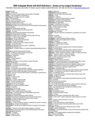 5000 Collegiate Words with Brief Definitions – Amass an Ivy League Vocabulary!
7-CD Edition: All you have to do is listen 15 minutes a day for 4 weeks to absorb 5000 words. SAT math and more free at www.FreeVocabulary.com

stringent adj. Rigid.                                                                         supple adj. Easily bent.
stripling n. A mere youth.                                                                    supplementary adj. Being an addition to.
studious adj. Having or showing devotion to the acquisition of knowledge.                     supplicant n. One who asks humbly and earnestly.
stultify v. To give an appearance of foolishness to.                                          supplicate v. To beg.
stupendous adj. Of prodigious size, bulk, or degree.                                          supposition n. Conjecture.
stupor n. Profound lethargy.                                                                  suppress v. To prevent from being disclosed or punished.
suasion n. The act of persuading.                                                             suppressible adj. Capable of being suppressed.
suave adj. Smooth and pleasant in manner.                                                     suppression n. A forcible putting or keeping down.
subacid adj. Somewhat sharp or biting.                                                        supramundane adj. Supernatural.
subaquatic adj. Being, formed, or operating under water.                                      surcharge n. An additional amount charged.
subconscious adj. Being or occurring in the mind, but without attendant consciousness or      surety n. Security for payment or performance.
conscious perception.                                                                         surfeit v. To feed to fullness or to satiety.
subjacent adj. Situated directly underneath.                                                  surmise v. To conjecture.
subjection n. The act of bringing into a state of submission.                                 surmount v. To overcome by force of will.
subjugate v. To conquer.                                                                      surreptitious adj. Clandestine.
subliminal adj. Being beneath the threshold of consciousness.                                 surrogate n. One who or that which is substituted for or appointed to act in place of
sublingual adj. Situated beneath the tongue.                                                  another.
submarine adj. Existing, done, or operating beneath the surface of the sea.                   surround v. To encircle.
submerge v. To place or plunge under water.                                                   surveyor n. A land-measurer.
submergence n. The act of submerging.                                                         susceptibility n. A specific capability of feeling or emotion.
submersible adj. Capable of being put underwater.                                             susceptible adj. Easily under a specified power or influence.
submersion n. The act of submerging.                                                          suspense n. Uncertainty.
submission n. A yielding to the power or authority of another.                                suspension n. A hanging from a support.
submittal n. The act of submitting.                                                           suspicious adj. Inclined to doubt or mistrust.
subordinate adj. Belonging to an inferior order in a classification.                          sustenance n. Food.
subsequent adj. Following in time.                                                            swarthy adj. Having a dark hue, especially a dark or sunburned complexion.
subservience n. The quality, character, or condition of being servilely following another's   Sybarite n. A luxurious person.
behests.                                                                                      sycophant n. A servile flatterer, especially of those in authority or influence.
subservient adj. Servilely following another's behests.                                       syllabic adj. Consisting of that which is uttered in a single vocal impulse.
subside v. To relapse into a state of repose and tranquility.                                 syllabication n. Division of words into that which is uttered in a single vocal impulse.
subsist v. To be maintained or sustained.                                                     syllable n. That which is uttered in a single vocal impulse.
subsistence n. Sustenance.                                                                    syllabus n. Outline of a subject, course, lecture, or treatise.
substantive adj. Solid.                                                                       sylph n. A slender, graceful young woman or girl.
subtend v. To extend opposite to.                                                             symmetrical adj. Well-balanced.
subterfuge n. Evasion.                                                                        symmetry n. Relative proportion and harmony.
subterranean adj. Situated or occurring below the surface of the earth.                       sympathetic adj. Having a fellow-feeling for or like feelings with another or others.
subtle adj. Discriminating.                                                                   sympathize v. To share the sentiments or mental states of another.
subtrahend n. That which is to be subtracted.                                                 symphonic adj. Characterized by a harmonious or agreeable mingling of sounds.
subversion n. An overthrow, as from the foundation.                                           symphonious adj. Marked by a harmonious or agreeable mingling of sounds.
subvert v. To bring to ruin.                                                                  symphony n. A harmonious or agreeable mingling of sounds.
succeed v. To accomplish what is attempted or intended.                                       synchronism n. Simultaneousness.
success n. A favorable or prosperous course or termination of anything attempted.             syndicate n. An association of individuals united for the prosecution of some enterprise.
successful adj. Having reached a high degree of worldly prosperity.                           syneresis n. The coalescence of two vowels or syllables, as e'er for ever.
successor n. One who or that which takes the place of a predecessor or preceding thing.       synod n. An ecclesiastical council.
succinct adj. Concise.                                                                        synonym n. A word having the same or almost the same meaning as some other.
succulent adj. Juicy.                                                                         synopsis n. A syllabus or summary.
succumb v. To cease to resist.                                                                systematic adj. Methodical.
sufferance n. Toleration.                                                                     tableau n. An arrangement of inanimate figures representing a scene from real life.
sufficiency n. An ample or adequate supply.                                                   tacit adj. Understood.
suffrage n. The right or privilege of voting.                                                 taciturn adj. Disinclined to conversation.
suffuse v. To cover or fill the surface of.                                                   tack n. A small sharp-pointed nail.
suggestible adj. That can be suggested.                                                       tact n. Fine or ready mental discernment shown in saying or doing the proper thing.
suggestive adj. Stimulating to thought or reflection.                                         tactician n. One who directs affairs with skill and shrewdness.
summary n. An abstract.                                                                       tactics n. Any maneuvering or adroit management for effecting an object.
sumptuous adj. Rich and costly.                                                               tangency n. The state of touching.
superabundance n. An excessive amount.                                                        tangent adj. Touching.
superadd v. To add in addition to what has been added.                                        tangible adj. Perceptible by touch.
superannuate v. To become deteriorated or incapacitated by long service.                      tannery n. A place where leather is tanned.
superb adj. Sumptuously elegant.                                                              tantalize v. To tease.
supercilious adj. Exhibiting haughty and careless contempt.                                   tantamount adj. Having equal or equivalent value, effect, or import.
superficial adj. Knowing and understanding only the ordinary and the obvious.                 tapestry n. A fabric to which a pattern is applied with a needle, designed for ornamental
superfluity n. That part of anything that is in excess of what is needed.                     hangings.
superfluous adj. Being more than is needed.                                                   tarnish v. To lessen or destroy the luster of in any way.
superheat v. To heat to excess.                                                               taut adj. Stretched tight.
superintend v. To have the charge and direction of, especially of some work or movement.      taxation n. A levy, by government, of a fixed contribution.
superintendence n. Direction and management.                                                  taxidermy n. The art or process of preserving dead animals or parts of them.
superintendent n. One who has the charge and direction of, especially of some work or         technic adj. Technical.
movement.                                                                                     technicality n. Something peculiar to a particular art, trade, or the like.
superlative n. That which is of the highest possible excellence or eminence.                  technique n. Manner of performance.
supernatural adj. Caused miraculously or by the immediate exercise of divine power.           technography n. The scientific description or study of human arts and industries in their
supernumerary adj. Superfluous.                                                               historic development.
supersede v. To displace.                                                                     technology n. The knowledge relating to industries and manufactures.
supine adj. Lying on the back.                                                                teem v. To be full to overflowing.
supplant v. To take the place of.                                                             telepathy n. Thought-transference.
 