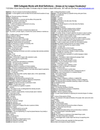 5000 Collegiate Words with Brief Definitions – Amass an Ivy League Vocabulary!
7-CD Edition: All you have to do is listen 15 minutes a day for 4 weeks to absorb 5000 words. SAT math and more free at www.FreeVocabulary.com

telephony n. The art or process of communicating by telephone.                                   trait n. A distinguishing feature or quality.
telescope v. To drive together so that one slides into the another like the sections of a spy-   trajectory n. The path described by a projectile moving under given forces.
glass.                                                                                           trammel n. An impediment.
telltale adj. That gives warning or information.                                                 tranquil adj. Calm.
temerity n. Recklessness.                                                                        tranquilize v. To soothe.
temporal adj. Pertaining to or concerned with the affairs of the present life.                   tranquility n. Calmness.
temporary adj. Lasting for a short time only.                                                    transalpine adj. Situated on the other side of the Alps.
temporize v. To pursue a policy of delay.                                                        transact v. To do business.
tempt v. To offer to (somebody) an inducement to do wrong.                                       transatlantic adj. Situated beyond or on the other side of the Atlantic.
tempter n. An allurer or enticer to evil.                                                        transcend v. To surpass.
tenacious adj. Unyielding.                                                                       transcendent adj. Surpassing.
tenant n. An occupant.                                                                           transcontinental adj. Extending or passing across a continent.
tendency n. Direction or inclination, as toward some objector end.                               transcribe v. To write over again (something already written)
tenet n. Any opinion, principle, dogma, or doctrine that a person believes or maintains as       transcript n. A copy made directly from an original.
true.                                                                                            transfer v. To convey, remove, or cause to pass from one person or place to another.
tenor n. A settled course or manner of progress.                                                 transferable adj. Capable of being conveyed from one person or place to another.
tense adj. Strained to stiffness.                                                                transferee n. The person to whom a transfer is made.
tentative adj. Done as an experiment.                                                            transference n. The act of conveying from one person or place to another.
tenure n. The term during which a thing is held.                                                 transferrer n. One who or that which conveys from one person or place to another.
tercentenary adj. Pertaining to a period of 300 years.                                           transfigure v. To give an exalted meaning or glorified appearance to.
termagant adj. Violently abusive and quarrelsome.                                                transfuse v. To pour or cause to pass, as a fluid, from one vessel to another.
terminal adj. Pertaining to or creative of a boundary, limit.                                    transfusible adj. Capable of being poured from one vessel to another.
terminate v. To put an end or stop to.                                                           transfusion n. The act of pouring from one vessel to another.
termination n. The act of ending or concluding.                                                  transgress v. To break a law.
terminus n. The final point or goal.                                                             transience n. Something that is of short duration.
terrify v. To fill with extreme fear.                                                            transient n. One who or that which is only of temporary existence.
territorial adj. Pertaining to the domain over which a sovereign state exercises jurisdiction.   transition n. Passage from one place, condition, or action to another.
terse adj. Pithy.                                                                                transitory adj. Existing for a short time only.
testament n. A will.                                                                             translate v. To give the sense or equivalent of in another language or dialect.
testator n. The maker of a will.                                                                 translator n. An interpreter.
testimonial n. A formal token of regard, often presented in public.                              translucence n. The property or state of allowing the passage of light.
thearchy n. Government by a supreme deity.                                                       translucent adj. Allowing the passage of light.
theism n. Belief in God.                                                                         transmissible adj. That may e sent through or across.
theocracy n. A government administered by ecclesiastics.                                         transmission n. The act of sending through or across.
theocrasy n. The mixed worship of polytheism.                                                    transmit v. To send trough or across.
theologian n. A professor of divinity.                                                           transmute v. To change in nature, substance, or form.
theological adj. Based on or growing out of divine revelation.                                   transparent adj. Easy to see through or understand.
theology n. The branch of theological science that treats of God.                                transpire v. To come to pass.
theoretical adj. Directed toward knowledge for its own sake without respect to applications.     transplant v. To remove and plant in another place.
theorist n. One given to speculating.                                                            transposition n. The act of reversing the order or changing the place of.
theorize v. To speculate.                                                                        transverse adj. Lying or being across or in a crosswise direction.
thereabout adv. Near that number, quantity, degree, place, or time, approximately.               travail n. Hard or agonizing labor.
therefor adv. For that or this.                                                                  travesty n. A grotesque imitation.
thermal adj. Of or pertaining to heat.                                                           treacherous adj. Perfidious.
thermoelectric adj. Denoting electricity produced by heat.                                       treachery n. Violation of allegiance, confidence, or plighted faith.
thermoelectricity n. Electricity generated by differences of temperature,                        treasonable adj. Of the nature of betrayal, treachery, or breech of allegiance.
thesis n. An essay or treatise on a particular subject.                                          treatise n. An elaborate literary composition presenting a subject in all its parts.
thoroughbred adj. Bred from the best or purest blood or stock.                                   treble adj. Multiplied by three.
thoroughfare n. A public street or road.                                                         trebly adv. Triply.
thrall n. One controlled by an appetite or a passion.                                            tremendous adj. Awe-inspiring.
tilth n. Cultivation.                                                                            tremor n. An involuntary trembling or shivering.
timbre n. The quality of a tone, as distinguished from intensity and pitch.                      tremulous adj. Characterized by quivering or unsteadiness.
timorous adj. Lacking courage.                                                                   trenchant adj. Cutting deeply and quickly.
tincture n. A solution, usually alcoholic, of some principle used in medicine.                   trepidation n. Nervous uncertainty of feeling.
tinge n. A faint trace of color.                                                                 trestle n. An open braced framework for supporting the horizontal stringers of a railway-
tipsy adj. Befuddled with drinks.                                                                bridge.
tirade n. Harangue.                                                                              triad n. A group of three persons of things.
tireless adj. Untiring.                                                                          tribune n. Any champion of the rights and liberties of the people: often used as the name
tiresome adj. Wearisome.                                                                         for a newspaper.
Titanic adj. Of vast size or strength.                                                           trickery n. Artifice.
toilsome adj. Laborious.                                                                         tricolor adj. Of three colors.
tolerable adj. Moderately good.                                                                  tricycle n. A three-wheeled vehicle.
tolerance n. Forbearance in judging of the acts or opinions of others.                           trident n. The three-pronged fork that was the emblem of Neptune.
tolerant adj. Indulgent.                                                                         triennial adj. Taking place every third year.
tolerate v. To passively permit or put up with.                                                  trimness n. Neatness.
toleration n. A spirit of charitable leniency.                                                   trinity n. A threefold personality existing in the one divine being or substance.
topography n. The art of representing on a map the physical features of any locality or          trio n. Three things grouped or associated together.
region with accuracy.                                                                            triple adj. Threefold.
torpor n. Apathy.                                                                                triplicate adj. Composed of or pertaining to three related things or parts.
torrid adj. Excessively hot.                                                                     triplicity n. The state of being triple or threefold.
tortious adj. Wrongful.                                                                          tripod n. A three-legged stand, usually hinged near the top, for supporting some
tortuous adj. Abounding in irregular bends or turns.                                             instrument.
torturous adj. Marked by extreme suffering.                                                      trisect v. To divide into three parts, especially into three equal parts.
tractable adj. Easily led or controlled.                                                         trite adj. Made commonplace by frequent repetition.
 