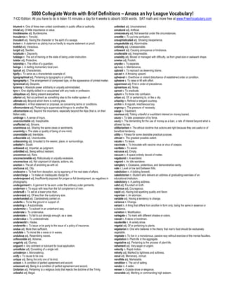 5000 Collegiate Words with Brief Definitions – Amass an Ivy League Vocabulary!
7-CD Edition: All you have to do is listen 15 minutes a day for 4 weeks to absorb 5000 words. SAT math and more free at www.FreeVocabulary.com

triumvir n. One of three men united coordinately in public office or authority.            unlimited adj. Unconstrained.
trivial adj. Of little importance or value.                                                unnatural adj. Artificial.
troublesome adj. Burdensome.                                                               unnecessary adj. Not essential under the circumstances.
truculence n. Ferocity.                                                                    unsettle v. To put into confusion.
truculent adj. Having the character or the spirit of a savage.                             unsophisticated adj. Showing inexperience.
truism n. A statement so plainly true as hardly to require statement or proof.             unspeakable adj. Abominable.
truthful adj. Veracious.                                                                   untimely adj. Unseasonable.
turgid adj. Swollen.                                                                       untoward adj. Causing annoyance or hindrance.
turpitude n. Depravity.                                                                    unutterable adj. Inexpressible.
tutelage n. The act of training or the state of being under instruction.                   unwieldy adj. Moved or managed with difficulty, as from great size or awkward shape.
tutelar adj. Protective.                                                                   unwise adj. Foolish.
tutorship n. The office of a guardian.                                                     unyoke v. To separate.
twinge n. A darting momentary local pain.                                                  up-keep n. Maintenance.
typical adj. Characteristic.                                                               upbraid v. To reproach as deserving blame.
typify v. To serve as a characteristic example of.                                         upcast n. A throwing upward.
typographical adj. Pertaining to typography or printing.                                   upheaval n. Overthrow or violent disturbance of established order or condition.
typography n. The arrangement of composed type, or the appearance of printed matter.       upheave v. To raise or lift with effort.
tyrannical adj. Despotic.                                                                  uppermost adj. First in order of precedence.
tyranny n. Absolute power arbitrarily or unjustly administrated.                           uproarious adj. Noisy.
tyro n. One slightly skilled in or acquainted with any trade or profession.                uproot v. To eradicate.
ubiquitous adj. Being present everywhere.                                                  upturn v. To throw into confusion.
ulterior adj. Not so pertinent as something else to the matter spoken of.                  urban adj. Of, or pertaining to, or like a city.
ultimate adj. Beyond which there is nothing else.                                          urbanity n. Refined or elegant courtesy.
ultimatum n. A final statement or proposal, as concerning terms or conditions.             urchin n. A roguish, mischievous boy.
ultramundane adj. Pertaining to supernatural things or to another life.                    urgency n. The pressure of necessity.
ultramontane adj. Beyond the mountains, especially beyond the Alps (that is, on their      usage n. Treatment.
Italian side).                                                                             usurious adj. Taking unlawful or exorbitant interest on money loaned.
umbrage n. A sense of injury.                                                              usurp v. To take possession of by force.
unaccountable adj. Inexplicable.                                                           usury n. The demanding for the use of money as a loan, a rate of interest beyond what is
unaffected adj. Sincere.                                                                   allowed by law.
unanimous adj. Sharing the same views or sentiments.                                       utilitarianism n. The ethical doctrine that actions are right because they are useful or of
unanimity n. The state or quality of being of one mind.                                    beneficial tendency.
unavoidable adj. Inevitable.                                                               utility n. Fitness for some desirable practical purpose.
unbearable adj. Unendurable.                                                               utmost n. The greatest possible extent.
unbecoming adj. Unsuited to the wearer, place, or surroundings.                            vacate v. To leave.
unbelief n. Doubt.                                                                         vaccinate v. To inoculate with vaccine virus or virus of cowpox.
unbiased adj. Impartial, as judgment.                                                      vacillate v. To waver.
unbridled adj. Being without restraint.                                                    vacuous adj. Empty.
uncommon adj. Rare.                                                                        vacuum n. A space entirely devoid of matter.
unconscionable adj. Ridiculously or unjustly excessive.                                    vagabond n. A wanderer.
unconscious adj. Not cognizant of objects, actions, etc.                                   vagrant n. An idle wanderer.
unction n. The art of anointing as with oil.                                               vainglory n. Excessive, pretentious, and demonstrative vanity.
unctuous adj. Oily.                                                                        vale n. Level or low land between hills.
undeceive v. To free from deception, as by apprising of the real state of affairs.         valediction n. A bidding farewell.
undercharge v. To make an inadequate charge for.                                           valedictorian n. Student who delivers an address at graduating exercises of an
underexposed adj. Insufficiently exposed for proper or full development, as negatives in   educational institution.
photography.                                                                               valedictory n. A parting address.
undergarment n. A garment to be worn under the ordinary outer garments.                    valid adj. Founded on truth.
underman v. To equip with less than the full complement of men.                            valorous adj. Courageous.
undersell v. To sell at a lower price than.                                                vapid adj. Having lost sparkling quality and flavor.
undersized adj. Of less than the customary size.                                           vaporizer n. An atomizer.
underhanded adj. Clandestinely carried on.                                                 variable adj. Having a tendency to change.
underlie v. To be the ground or support of.                                                variance n. Change.
underling n. A subordinate.                                                                variant n. A thing that differs from another in form only, being the same in essence or
undermine v. To subvert in an underhand way.                                               substance.
underrate v. To undervalue.                                                                variation n. Modification.
understate v. To fail to put strongly enough, as a case.                                   variegate v. To mark with different shades or colors.
undervalue v. To underestimate.                                                            vassal n. A slave or bondman.
underworld n. Hades.                                                                       vaudeville n. A variety show.
underwrite v. To issue or be party to the issue of a policy of insurance.                  vegetal adj. Of or pertaining to plants.
undue adj. More than sufficient.                                                           vegetarian n. One who believes in the theory that man's food should be exclusively
undulate v. To move like a wave or in waves.                                               vegetable.
undulous adj. Resembling waves.                                                            vegetate v. To live in a monotonous, passive way without exercise of the mental faculties.
unfavorable adj. Adverse.                                                                  vegetation n. Plant-life in the aggregate.
ungainly adj. Clumsy.                                                                      vegetative adj. Pertaining to the process of plant-life.
unguent n. Any ointment or lubricant for local application.                                vehement adj. Very eager or urgent.
unicellular adj. Consisting of a single cell.                                              velocity n. Rapid motion.
univalence n. Monovalency.                                                                 velvety adj. Marked by lightness and softness.
unify v. To cause to be one.                                                               venal adj. Mercenary, corrupt.
unique adj. Being the only one of its kind.                                                vendible adj. Marketable.
unison n. A condition of perfect agreement and accord.                                     vendition n. The act of selling.
unisonant adj. Being in a condition of perfect agreement and accord.                       vendor n. A seller.
Unitarian adj. Pertaining to a religious body that rejects the doctrine of the Trinity.    veneer n. Outside show or elegance.
unlawful adj. Illegal.                                                                     venerable adj. Meriting or commanding high esteem.
 