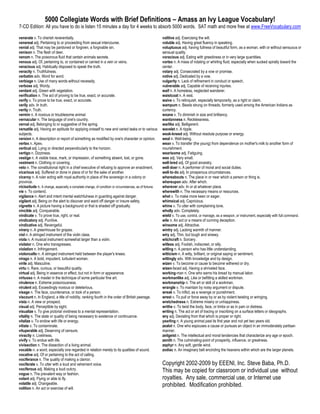 5000 Collegiate Words with Brief Definitions – Amass an Ivy League Vocabulary!
7-CD Edition: All you have to do is listen 15 minutes a day for 4 weeks to absorb 5000 words. SAT math and more free at www.FreeVocabulary.com

venerate v. To cherish reverentially.                                                                  volitive adj. Exercising the will.
venereal adj. Pertaining to or proceeding from sexual intercourse.                                     voluble adj. Having great fluency in speaking.
venial adj. That may be pardoned or forgiven, a forgivable sin.                                        voluptuous adj. having fullness of beautiful form, as a woman, with or without sensuous or
venison n. The flesh of deer.                                                                          sensual quality.
venom n. The poisonous fluid that certain animals secrete.                                             voracious adj. Eating with greediness or in very large quantities.
venous adj. Of, pertaining to, or contained or carried in a vein or veins.                             vortex n. A mass of rotating or whirling fluid, especially when sucked spirally toward the
veracious adj. Habitually disposed to speak the truth.                                                 center.
veracity n. Truthfulness.                                                                              votary adj. Consecrated by a vow or promise.
verbatim adv. Word for word.                                                                           votive adj. Dedicated by a vow.
verbiage n. Use of many words without necessity.                                                       vulgarity n. Lack of refinement in conduct or speech.
verbose adj. Wordy.                                                                                    vulnerable adj. Capable of receiving injuries.
verdant adj. Green with vegetation.                                                                    waif n. A homeless, neglected wanderer.
verification n. The act of proving to be true, exact, or accurate.                                     waistcoat n. A vest.
verify v. To prove to be true, exact, or accurate.                                                     waive v. To relinquish, especially temporarily, as a right or claim.
verily adv. In truth.                                                                                  wampum n. Beads strung on threads, formerly used among the American Indians as
verity n. Truth.                                                                                       currency.
vermin n. A noxious or troublesome animal.                                                             wxane v. To diminish in size and brilliancy.
vernacular n. The language of one's country.                                                           wantonness n. Recklessness.
vernal adj. Belonging to or suggestive of the spring.                                                  warlike adj. Belligerent.
versatile adj. Having an aptitude for applying oneself to new and varied tasks or to various           wavelet n. A ripple.
subjects.                                                                                              weak-kneed adj. Without resolute purpose or energy.
version n. A description or report of something as modified by one's character or opinion.             weal n. Well-being.
vertex n. Apex.                                                                                        wean v. To transfer (the young) from dependence on mother's milk to another form of
vertical adj. Lying or directed perpendicularly to the horizon.                                        nourishment.
vertigo n. Dizziness.                                                                                  wearisome adj. Fatiguing.
vestige n. A visible trace, mark, or impression, of something absent, lost, or gone.                   wee adj. Very small.
vestment n. Clothing or covering.                                                                      well-bred adj. Of good ancestry.
veto n. The constitutional right in a chief executive of refusing to approve an enactment.             well-doer n. A performer of moral and social duties.
vicarious adj. Suffered or done in place of or for the sake of another.                                well-to-do adj. In prosperous circumstances.
viceroy n. A ruler acting with royal authority in place of the sovereign in a colony or                whereabouts n. The place in or near which a person or thing is.
province.                                                                                              whereupon adv. After which.
vicissitude n. A change, especially a complete change, of condition or circumstances, as of fortune.   wherever adv. In or at whatever place.
vie v. To contend.                                                                                     wherewith n. The necessary means or resources.
vigilance n. Alert and intent mental watchfulness in guarding against danger.                          whet v. To make more keen or eager.
vigilant adj. Being on the alert to discover and ward off danger or insure safety.                     whimsical adj. Capricious.
vignette n. A picture having a background or that is shaded off gradually.                             whine v. To utter with complaining tone.
vincible adj. Conquerable.                                                                             wholly adv. Completely.
vindicate v. To prove true, right, or real.                                                            wield v. To use, control, or manage, as a weapon, or instrument, especially with full command.
vindicatory adj. Punitive.                                                                             wile n. An act or a means of cunning deception.
vindicative adj. Revengeful.                                                                           winsome adj. Attractive.
vinery n. A greenhouse for grapes.                                                                     wintry adj. Lacking warmth of manner.
viol n. A stringed instrument of the violin class.                                                     wiry adj. Thin, but tough and sinewy.
viola n. A musical instrument somewhat larger than a violin.                                           witchcraft n. Sorcery.
violator n. One who transgresses.                                                                      witless adj. Foolish, indiscreet, or silly.
violation n. Infringement.                                                                             witling n. A person who has little understanding.
violoncello n. A stringed instrument held between the player's knees.                                  witticism n. A witty, brilliant, or original saying or sentiment.
virago n. A bold, impudent, turbulent woman.                                                           wittingly adv. With knowledge and by design.
virile adj. Masculine.                                                                                 wizen v. To become or cause to become withered or dry.
virtu n. Rare, curious, or beautiful quality.                                                          wizen-faced adj. Having a shriveled face.
virtual adj. Being in essence or effect, but not in form or appearance.                                working-man n. One who earns his bread by manual labor.
virtuoso n. A master in the technique of some particular fine art.                                     workmanlike adj. Like or befitting a skilled workman.
virulence n. Extreme poisonousness.                                                                    workmanship n. The art or skill of a workman.
virulent adj. Exceedingly noxious or deleterious.                                                      wrangle v. To maintain by noisy argument or dispute.
visage n. The face, countenance, or look of a person.                                                  wreak v. To inflict, as a revenge or punishment.
viscount n. In England, a title of nobility, ranking fourth in the order of British peerage.           wrest v. To pull or force away by or as by violent twisting or wringing.
vista n. A view or prospect.                                                                           wretchedness n. Extreme misery or unhappiness.
visual adj. Perceptible by sight.                                                                      writhe v. To twist the body, face, or limbs or as in pain or distress.
visualize v. To give pictorial vividness to a mental representation.                                   writing n. The act or art of tracing or inscribing on a surface letters or ideographs.
vitality n. The state or quality of being necessary to existence or continuance.                       wry adj. Deviating from that which is proper or right.
vitalize v. To endow with life or energy.                                                              yearling n. A young animal past its first year and not yet two years old.
vitiate v. To contaminate.                                                                             zealot n. One who espouses a cause or pursues an object in an immoderately partisan
vituperable adj. Deserving of censure.                                                                 manner.
vivacity n. Liveliness.                                                                                zeitgeist n. The intellectual and moral tendencies that characterize any age or epoch.
vivify v. To endue with life.                                                                          zenith n. The culminating-point of prosperity, influence, or greatness.
vivisection n. The dissection of a living animal.                                                      zephyr n. Any soft, gentle wind.
vocable n. a word, especially one regarded in relation merely to its qualities of sound.               zodiac n. An imaginary belt encircling the heavens within which are the larger planets.
vocative adj. Of or pertaining to the act of calling.
vociferance n. The quality of making a clamor.
vociferate v. To utter with a loud and vehement voice.                                                 Copyright 2002-2009 by EEENI, Inc. Steve Baba, Ph.D.
vociferous adj. Making a loud outcry.                                                                  This may be copied for classroom or individual use without
vogue n. The prevalent way or fashion.
volant adj. Flying or able to fly.                                                                     royalties. Any sale, commercial use, or Internet use
volatile adj. Changeable.
volition n. An act or exercise of will.
                                                                                                       prohibited. Modification prohibited.
 