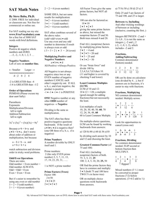 2 + 2 = 4 (even number)               All Factor Trees give the same         a) 75 b) 50 c) 30 d) 25 e) 5
SAT Math Notes                                                            prime factors, but NOT all
                                                                                                                 Only 25 and 5 are factors of
                                    SAME IDEA, but not same               factors.
By Steve Baba, Ph.D.                                                                                             75 and 100, and 25 is larger.
                                    results for multiplication:
 2008. FREE for individual         3 • 2 = 6 (even number)               100 can also be factored as:
or classroom use. Not free for                                                                                   Between vs. Including
                                    3 • 1 = 3 (odd number)                  10 • 10                              And other tricking wordings
commercial or online use.                                                 2•5 •2•5
                                    2 • 2 = 4 (even number)                                                      of between or including
                                                                          giving the same prime factors          (inclusive, counting the first..)
For SAT reading see my site:        SAT often combines several of         as above, but missed the
www.FreeVocabulary.com              the above rules:                      nonprime factors 25 and 50.
for a free list of 5000 SAT                                                                                      Integers BETWEEN –2 and +
                                    (odd+odd+even) • odd                  Both trees missed 4 and 20.            2 (-1,0 , 1) is not the same as
words with brief definitions.
                                    Use any even and any odd                                                     integers > -2 and < 2
                                    number to determine if result         Find ALL (nonprime) factors            (-2, -1, 0, 1, 2), which
Integers                            is always even or odd:                by multiplying prime factors.
Positive & negative whole                                                                                        includes –2 and 2.
                                    ( 3 + 3 + 2 ) • 3 = 24 (even)         2 • 2 = 4 and
numbers and ZERO.
                                                                          2 • 2 • 5 = 20 and                     Fractions,
…-3, -2, -1, 0, 1, 2, 3 …
                                    Multiplying Positive and              5 • 5 = 25 and                         Adding/Subtracting
                                    Negative Numbers                      5 • 5 • 2 = 50                         Common denominator
Negative Numbers
Left of zero on number line.              a•b•c•d                                                                (bottom) needed.
                                    All Positive→Always Positive          Or use “brute force” and
                                                                          divide 100 by                          1 2      3    8   11
← Smaller Larger →                                                                                               − + − = −− + −− = −−
                                    All Negative is not always            2,3,4,5,6,7,8,9,then 10.               4 3 12 12         12
¬¬¬¬¬¬¬¬¬¬¬¬¬                                                             (11 and higher is covered by
                                    negative since two or any
  -4 -2 0 2 4
                                    EVEN number of negative               checking 9 and lower)                  OR can be done on calculator
                                    numbers CANCEL each                                                          (one divided by 4…), but if
-2 is GREATER than –4
                                    other’s negativity out. If ALL        Least Common Multiples                 answers are in fractions, it’s
-1/4 is GREATER than –1/2
                                    a, b, c, and d are negative, the      (LCM)                                  easier to stay with fractions.
                                    product is positive.                  LCM of 10 and 12:
Order of Operations
                                    -1 • -1 • -1 • -1 is POSITIVE         10 • 12 = 120, a multiple              Fractions, Multiplying
PEMDAS (Please excuse my
                                                                          (good enough for adding                NO common denominator
dear aunt Sally)
                                    ONE Negative number or any            fractions) but not necessarily         needed. Multiply across.
                                    other ODD number of                   the least.
Parenthesis                                                                                                      1 2      2   1
Exponents                           negatives → Negative
                                                                          List multiples of each:                − • − = −− = −−
Multiplication/Division                                                                                          4 3 12       6
                                    Dividing is the same as               10, 20, 30, 40, 50, 60, 70
 left to right
                                    multiplication.                       12, 24, 36, 48, 60                     1 2     3 4 24        1
Addition/Subtraction                                                                                             − • − • − • − = −− = −−
                                                                          60 is Least Common Multiple.           2 3     4 5 120       5
 left to right
                                    The SAT often has these
  2       2                   2     positive/negative questions           On multiple-choice questions,          Look for opportunities to
3x ≠ (3x) = (3x)(3x) = 9x
                                    backwards. If the result of           LCM can be found by working            cancel (cross out):
                                    a • b• c • d is negative then?        backwards from answers:
Because a+b = b+a and
                                    (one OR three of a, b, c, d is        a) 120 b) 80 c) 60 d) 36 e)10          1 2 3 4         1
a • b = b • a, don’t worry                                                                                       − • − • − • − = −−
about order of addition or          negative)                                                                    2 3 4 5         5
                                                                          by dividing each answer by 10
multiplication, but because
                                    Prime Numbers                         and 12 and choosing the least.         Fractions, Dividing
   a – b ≠ b – a, and               A number divisible by ONLY                                                   No common denominator
   a÷b≠ b÷a                         itself and 1.                         Greatest Common Factor (of             needed. FLIP second or
                                                                          75 and 100)                            bottom fraction then
watch subtraction and division
order in tricky word problems.      Prime numbers:                        Find ALL (including                    MULTIPLY.
                                     2 (the only EVEN prime               nonprime) factors of both.
Odd/Even Operations                 number) 3, 5, 7, 11, 13,              75: 3, 5, 15, 25                       1 2 1        3  3
                                    17, 19, 23, 29, 31, …..                                                      − ÷ − = − • − = −−
There are rules:                                                          100: 2, 4, 5, 10, 20, 25, 50           4 3 4        2  8
Odd number + Even number =                                                                                          ↑ flipped ↑
                                    1 is NOT a prime number               OR find the prime factors they
Odd number ALWAYS.
                                                                          have in common and multiply:
Odd + Odd = Even                                                                                                 Mixed numbers (3 ½ ) must
                                    Prime Factors (Trees)                 5 • 5 (both 75 and 100 have
Even + Even = Even                                                                                               be converted to proper
                                    Factor 100:                           TWO 5’s in factor tree)
                                                                                                                 fractions (7/2) before
But it’s easier to remember by       2 • 50                               OR on multiple choice                  operations. (3=6/2 add to ½)
using any even or odd number        2 • 2 • 25                            questions work backwards
3 + 2 = 5 (odd number)              2•2•5•5                               from answers.
3 + 1 = 4 (even number)

                                                                 Page 1
                 My Advanced SAT Math Seminar, now on DVD, shows how to solve hard SAT math with these notes. FreeVocabulary.com
 
