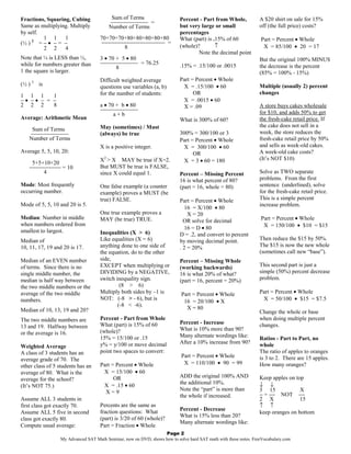 Fractions, Squaring, Cubing               Sum of Terms                     Percent - Part from Whole,             A $20 shirt on sale for 15%
                                         −−−−−−−−−−−− =
Same as multiplying. Multiply            Number of Terms                   but very large or small                off (the full price) costs?
by self.                                                                   percentages
         1 1      1                  70+70+70+80+80+80+80+80               What (part) is .15% of 60              Part = Percent • Whole
(½ ) 2 = − • − = −                    −−−−−−−−−−−−−−−−−−−− =
         2 2      4                          8                             (whole)?        ↑                       X = 85/100 • 20 = 17
                                                                                   Note the decimal point
Note that ¼ is LESS than ½,          3 • 70 + 5 • 80                                                              But the original 100% MINUS
while for numbers greater than       −−−−−−−−−−−− = 76.25                  .15% = .15/100 or .0015
                                            8                                                                     the decrease is the percent
1 the square is larger.                                                                                           (85% = 100% - 15%)
                                     Difficult weighted average            Part = Percent • Whole
(½ ) 3 is                            questions use variables (a, b)         X = .15/100 • 60                      Multiple (usually 2) percent
                                     for the number of students:                 OR                               changes
1 1 1     1
−• −• − = −                                                                 X = .0015 • 60
2 2 2     8                          a • 70 + b • 80                        X = .09                               A store buys cakes wholesale
                                     −−−−−−−−−−−−                                                                 for $10, and adds 50% to get
                                           a+b
Average: Arithmetic Mean                                                   What is 300% of 60?                    the fresh-cake retail price. If
                                     May (sometimes) / Must                                                       the cake does not sell in a
    Sum of Terms                                                                                                  week, the store reduces the
   −−−−−−−−−−−−                      (always) be true                      300% = 300/100 or 3
   Number of Terms                                                         Part = Percent • Whole                 fresh-cake retail price by 50%
                                     X is a positive integer.                X = 300/100 • 60                     and sells as week-old cakes.
Average 5, 5, 10, 20:                                                            OR                               A week-old cake costs?
                                     X2 > X MAY be true if X=2.              X = 3 • 60 = 180                     (It’s NOT $10)
    5+5+10+20
   −−−−−−−−−− = 10                   But MUST be true is FALSE,
        4                            since X could equal 1.                Percent – Missing Percent              Solve as TWO separate
                                                                           16 is what percent of 80?              problems. From the first
Mode: Most frequently                One false example (a counter          (part = 16, whole = 80)                sentence (underlined), solve
occurring number.                    example) proves a MUST (be                                                   for the fresh-cake retail price.
                                     true) FALSE.                          Part = Percent • Whole                 This is a simple percent
Mode of 5, 5, 10 and 20 is 5.                                                                                     increase problem.
                                                                              16 = X/100 • 80
                                     One true example proves a                 X = 20
Median: Number in middle             MAY (be true) TRUE.                                                          Part = Percent • Whole
                                                                             OR solve for decimal
when numbers ordered from                                                                                          X = 150/100 • $10 = $15
                                                                              16 = D • 80
smallest to largest.                 Inequalities (X > 6)                  D = .2, and convert to percent
Median of                            Like equalities (X = 6)               by moving decimal point.               Then reduce the $15 by 50%.
10, 11, 17, 19 and 20 is 17.         anything done to one side of          . 2 = 20%                              The $15 is now the new whole
                                     the equation, do to the other                                                (sometimes call new “base”).
Median of an EVEN number             side,                                 Percent – Missing Whole
of terms. Since there is no          EXCEPT when multiplying or            (working backwards)                    This second part is just a
single middle number, the            DIVIDING by a NEGATIVE,               16 is what 20% of what?                simple (50%) percent decrease
median is half way between           switch inequality sign.               (part = 16, percent = 20%)             problem.
the two middle numbers or the                 (8 > 6)
average of the two middle            Multiply both sides by –1 is           Part = Percent • Whole                Part = Percent • Whole
numbers.                             NOT: (-8 > - 6), but is                                                       X = 50/100 • $15 = $7.5
                                                                             16 = 20/100 • X
                                             (-8 < -6).
Median of 10, 13, 19 and 20?                                                  X = 80
                                                                                                                  Change the whole or base
The two middle numbers are           Percent - Part from Whole                                                    when doing multiple percent
                                     What (part) is 15% of 60              Percent - Increase                     changes.
13 and 19. Halfway between                                                 What is 10% more than 90?
or the average is 16.                (whole)?
                                     15% = 15/100 or .15                   Many alternate wordings like:          Ratios - Part to Part, no
                                     y% = y/100 or move decimal            After a 10% increase from 90?          whole
Weighted Average
A class of 3 students has an         point two spaces to convert:                                                 The ratio of apples to oranges
                                                                            Part = Percent • Whole                is 3 to 2. There are 15 apples.
average grade of 70. The
                                     Part = Percent • Whole                  X = 110/100 • 90 = 99                How many oranges?
other class of 5 students has an
average of 80. What is the            X = 15/100 • 60
                                           OR                              ADD the original 100% AND              Keep apples on top
average for the school?
                                                                           the additional 10%.                    ↓ ↓
(It’s NOT 75.)                        X = .15 • 60
                                       X=9                                 Note the “part” is more than           3 15             X
                                                                           the whole if increased.                − = −− NOT −−
Assume ALL 3 students in                                                                                          2 X              15
first class got exactly 70.          Percents are the same as                                                     ↑ ↑
                                     fraction questions: What              Percent - Decrease
Assume ALL 5 five in second                                                                                       keep oranges on bottom
                                     (part) is 3/20 of 60 (whole)?         What is 15% less than 20?
class got exactly 80.
                                                                           Many alternate wordings like:
Compute usual average:               Part = Fraction • Whole
                                                                  Page 2
                  My Advanced SAT Math Seminar, now on DVD, shows how to solve hard SAT math with these notes. FreeVocabulary.com
 