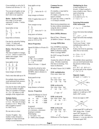 Cross-multiply to solve for X        keep apples on top                    Common Inverse                         Multiplying by Zero
if answer not obvious. X = 10        ↓ ↓                                   Proportions:                           0 times anything is 0.
                                     3 18                                                                         If a • b = 0 then a and/or b
                                     − = −−
You can put all apples on top        2    X , Solve for X = 12             If x doubles, y must half to           (one or both) is zero. This is
or all apples on bottom, but         ↑ ↑                                   keep k constant.                       used in factoring
don’t mix in one equation.           keep oranges on bottom                If x triples, y must be 1/3 to         If (x-3)(x-5) = 0,
                                                                           keep k constant.                       (x-3) and/or (x-5) = 0,
Ratios – Inches to Miles             With 18 apples there are 12           If x goes up z times, y must be        x = 3 or x = 5
On a map 2/3 of an inch              oranges.                              1/z to keep k constant.
represents 10 miles. 5 inches                                                                                     Factoring Polynomials
on map is?                           Now oranges on top                    Most inverse proportions can           FOIL backwards
                                     ↓ ↓                                   be done without calculating k,                        ↓ zero here
keep inches on top                   3 12                                  using the above common                 x2 + 3x + 2 = 0
↓      ↓                             − = −−−                               inverse proportions.
2/3    5                             4    Y    Solve for Y = 16
−− = −− , X = 75                     ↑ ↑                                                                          Guess first terms that multiply
10     X                             keep pears on bottom.                 Rates (MPH), Distance                  to x2:
↑      ↑                                                                                                          (x +__) (x + __) = 0
keep miles on bottom.                With 18 apples, there are 16          Rate • Time = Distance                 Guess last terms that multiply
                                     pears or 18/16 or 9/8.                20 MPH • 2 Hours = 40 miles            to 2:
Can also be solved by finding                                                                                     (x + 2) (x + 1) = 0
1 inch = 15 miles and                Direct Proportion                     Average MPH, Rate                      Test to see if outer + inner
multiplying by 5 (inches).                                                                                        multiplications add to 3x:
                                     Speed (X) Miles in 30 min (Y)         Fast, 40 MPH in morning                1x + 2x = 3x.
Ratios - Part to Part, and           30        15                          driving to school. Slow, 20            It does, but if not try guessing
Total                                60        30                          MPH in afternoon traffic.              other first or last terms.
The ratio of apples to oranges       90        45                          What is average MPH?
is 3 to 2. There is a total of 50                                                                                 (x + 2) (x + 1) = 0
                                                                           Do NOT average 20 and 40
apples and oranges. How              In general                                                                   x = -2 or x = -1
                                                                           for 30.
many oranges?                        y = kx , k is a constant
                                     k = ½ in this example                 Assume the school is 40 miles          On multiple choice questions:
keep apples on top                   Y=½X                                  away. 80 miles round trip.             you can work backwards from
↓ ↓      ↓      ↓                    Miles in 30 min = ½ Speed             One hour in morning. Two               the answers without using
3 15 21 30                                                                 hours in afternoon.                    FOIL:
− = −− = −− = −−                                                                                                  a) 3 b) 2 c)1 d) 0 e) -1
2 10 14 20                           Can also be solved as ratio           80 miles/3 hours=26 2/3 MPH
↑ ↑      ↑      ↑                    problem without finding k. At                                                by trying each in the original
keep oranges on bottom               40 MPH, what is distance in                                                  x2 + 3x + 2 = 0
                                                                           FOIL multiplication
                                     30 minutes?                           First, outer, inner, last
Find a ratio that adds up to 50.                                                                                  Opposite Angles
                                     Keep speed on top                                                            are equal. x = x and y = y
                                                                           (a + b) (c + d) =
On multiple choice problems          ↓ ↓                                   first outer inner last
work backward from answers.          30 40                                                                                      x
                                     − = −− , X = 20                       ac + ad + bc + bd
Only one answer works.                                                                                                     y          y = 180-x
                                     15 X
                                                                                                                                x
                                     ↑ ↑                                   FOIL (a+b) (a+b)
Can also be done with algebra:       keep distance on bottom               first outer inner last
Let 3x be number of apples.                                                a2 + ab + ba + b2 =
Then 2x is number of oranges.                                                                                     On one side of a line the
                                     Inverse Proportion
3x + 2x = 50, where x is the                                                     a2 +2ab + b2                     angles (x+y) add up to 180°
multiple of the original ratio.      Speed (X) Minutes to Travel                                                  (half a 360° circle).
                                               60 Miles (Y) k              FOIL (a-b) (a-b)
Multiple Ratios                      30    •   120        = 3600           first outer inner last                 Given one angle is 100°:
The ratio of apples to oranges       60    •   60         = 3600           a2 - ab - ba + b2 =
is 3 to 2. The ratio of oranges                                                                                                100°
                                     90    •   40         = 3600
to pears is 3 to 4. What is the                                                    2
                                                                                  a -2ab + b   2                           y          y
ratio of apples to pears?                                                                                                       x
                                     In general
It’s NOT 3 to 4.                     xy = k, k is a constant               FOIL (a+b) (a-b)
                                     as x increases, y decreases           first outer inner last                 y must equal 80° to add up to
Do one ratio at a time:              keeping k constant.                   a2 – ab + ba – b2 =                    180° along a line. X must
                                     Rearranging:                                                                 equal 100° because it’s
Assume 18 apples. Any                y = k/x and x = k/y                           a2 – b 2                       opposite of 100° AND also
number works, but pick a             k = 3600 in this example              Difference of Two Squares              because x + y on one side of a
multiple of 3 that will divide                                                                                    line must equal 180°.
evenly to avoid fractions.
                                                                  Page 3
                  My Advanced SAT Math Seminar, now on DVD, shows how to solve hard SAT math with these notes. FreeVocabulary.com
 