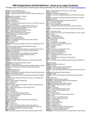 5000 Collegiate Words with Brief Definitions – Amass an Ivy League Vocabulary!
7-CD Edition: All you have to do is listen 15 minutes a day for 4 weeks to absorb 5000 words. SAT math and more free at www.FreeVocabulary.com

assonant adj. Having resemblance of sound.                                                              balsam n. A medical preparation, aromatic and oily, used for healing.
assonate v. To accord in sound, especially vowel sound.                                                 banal adj. Commonplace.
assuage v. To cause to be less harsh, violent, or severe, as excitement, appetite, pain, or             barcarole n. A boat-song of Venetian gondoliers.
disease.                                                                                                barograph n. An instrument that registers graphically and continuously the atmospheric
astringent adj. Harsh in disposition or character.                                                      pressure.
astute adj. Keen in discernment.                                                                        barometer n. An instrument for indicating the atmospheric pressure per unit of surface.
atheism n. The denial of the existence of God.                                                          barring prep. Apart from.
athirst adj. Wanting water.                                                                             baritone adj. Having a register higher than bass and lower than tenor.
athwart adv. From side to side.                                                                         bask v. To make warm by genial heat.
atomizer n. An apparatus for reducing a liquid to a fine spray, as for disinfection, inhalation, etc.   bass adj. Low in tone or compass.
atone v. To make amends for.                                                                            baste v. To cover with melted fat, gravy, while cooking.
atonement n. Amends, reparation, or expiation made from wrong or injury.                                baton n. An official staff borne either as a weapon or as an emblem of authority or
atrocious adj. Outrageously or wantonly wicked, criminal, vile, or cruel.                               privilege.
atrocity n. Great cruelty or reckless wickedness.                                                       battalion n. A body of infantry composed of two or more companies, forming a part of a
attaché n. A subordinate member of a diplomatic embassy.                                                regiment.
attest v. To certify as accurate, genuine, or true.                                                     batten n. A narrow strip of wood.
attorney-general n. The chief law-officer of a government.                                              batter n. A thick liquid mixture of two or more materials beaten together, to be used in cookery.
auburn adj. Reddish-brown, said usually of the hair.                                                    bauble n. A trinket.
audacious adj. Fearless.                                                                                bawl v. To proclaim by outcry.
audible adj. Loud enough to be heard.                                                                   beatify v. To make supremely happy.
audition n. The act or sensation of hearing.                                                            beatitude n. Any state of great happiness.
auditory adj. Of or pertaining to hearing or the organs or sense of hearing.                            beau n. An escort or lover.
augment v. To make bigger.                                                                              becalm v. To make quiet.
augur v. To predict.                                                                                    beck v. To give a signal to, by nod or gesture.
Augustinian adj. Pertaining to St. Augustine, his doctrines, or the religious orders called             bedaub v. To smear over, as with something oily or sticky.
after him.                                                                                              bedeck v. To cover with ornament.
aura n. Pervasive psychic influence supposed to emanate from persons                                    bedlam n. Madhouse.
aural adj. Of or pertaining to the ear.                                                                 befog v. To confuse.
auricle n. One of the two chambers of the heart which receives the blood from the veins.                befriend v. To be a friend to, especially when in need.
auricular adj. Of or pertaining to the ear, its auricle, or the sense of hearing.                       beget v. To produce by sexual generation.
auriferous adj. Containing gold.                                                                        begrudge v. To envy one of the possession of.
aurora n. A luminous phenomenon in the upper regions of the atmosphere.                                 belate v. To delay past the proper hour.
auspice n. favoring, protecting, or propitious influence or guidance.                                   belay v. To make fast, as a rope, by winding round a cleat.
austere adj. Severely simple; unadorned.                                                                belie v. To misrepresent.
autarchy n. Unrestricted power.                                                                         believe v. To accept as true on the testimony or authority of others.
authentic adj. Of undisputed origin.                                                                    belittle v. To disparage.
authenticity n. The state or quality of being genuine, or of the origin and authorship                  belle n. A woman who is a center of attraction because of her beauty, accomplishments,
claimed.                                                                                                etc.
autobiography n. The story of one's life written by himself.                                            bellicose adj. Warlike.
autocracy n. Absolute government.                                                                       belligerent adj. Manifesting a warlike spirit.
autocrat n. Any one who claims or wields unrestricted or undisputed authority or influence.             bemoan v. To lament
automaton n. Any living being whose actions are or appear to be involuntary or                          benediction n. a solemn invocation of the divine blessing.
mechanical.                                                                                             benefactor n. A doer of kindly and charitable acts.
autonomous adj. Self-governing.                                                                         benefice n. A church office endowed with funds or property for the maintenance of divine
autonomy n. Self-government.                                                                            service.
autopsy n. The examination of a dead body by dissection to ascertain the cause of death.                beneficent adj. Characterized by charity and kindness.
autumnal adj. Of or pertaining to autumn.                                                               beneficial adj. Helpful.
auxiliary n. One who or that which aids or helps, especially when regarded as subsidiary                beneficiary n. One who is lawfully entitled to the profits and proceeds of an estate or
or accessory.                                                                                           property.
avalanche n. The fall or sliding of a mass of snow or ice down a mountain-slope, often                  benefit n. Helpful result.
bearing with it rock.                                                                                   benevolence n. Any act of kindness or well-doing.
avarice n. Passion for getting and keeping riches.                                                      benevolent adj. Loving others and actively desirous of their well-being.
aver v. To assert as a fact.                                                                            benign adj. Good and kind of heart.
averse adj. Reluctant.                                                                                  benignant adj. Benevolent in feeling, character, or aspect.
aversion n. A mental condition of fixed opposition to or dislike of some particular thing.              benignity n. Kindness of feeling, disposition, or manner.
avert v. To turn away or aside.                                                                         benison n. Blessing.
aviary n. A spacious cage or enclosure in which live birds are kept.                                    bequeath v. To give by will.
avidity n. Greediness.                                                                                  bereave v. To make desolate with loneliness and grief.
avocation n. Diversion.                                                                                 berth n. A bunk or bed in a vessel, sleeping-car, etc.
avow v. To declare openly.                                                                              beseech v. To implore.
awaken v. To arouse, as emotion, interest, or the like.                                                 beset v. To attack on all sides.
awry adv. & adj. Out of the proper form, direction, or position.                                        besmear v. To smear over, as with any oily or sticky substance.
aye adv. An expression of assent.                                                                       bestial adj. Animal.
azalea n. A flowering shrub.                                                                            bestrew v. To sprinkle or cover with things strewn.
azure n. The color of the sky.                                                                          bestride v. To get or sit upon astride, as a horse.
Baconian adj. Of or pertaining to Lord Bacon or his system of philosophy.                               bethink v. To remind oneself.
bacterium n. A microbe.                                                                                 betide v. To happen to or befall.
badger v. To pester.                                                                                    betimes adv. In good season or time.
baffle v. To foil or frustrate.                                                                         betroth v. To engage to marry.
bailiff n. An officer of court having custody of prisoners under arraignment.                           betrothal n. Engagement to marry.
baize n. A single-colored napped woolen fabric used for table-covers, curtains, etc.                    bevel n. Any inclination of two surfaces other than 90 degrees.
bale n. A large package prepared for transportation or storage.                                         bewilder v. To confuse the perceptions or judgment of.
baleful adj. Malignant.                                                                                 bibliomania n. The passion for collecting books.
ballad n. Any popular narrative poem, often with epic subject and usually in lyric form.                bibliography n. A list of the words of an author, or the literature bearing on a particular subject.
 