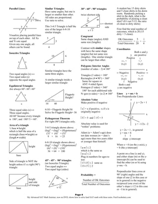Parallel Lines:                           Similar Triangles                         °     °     °
                                                                                  30° - 60° - 90° triangles            A student has 15 dirty shirts
                                          Have same angles, but one is                                                 and 5 clean shirts in his dorm
                                          larger or smaller than other.           twice shortest side                  room. Randomly picking a
                                                                                                                       shirt in the dark, what is the
                        y      x          All sides are proportional.                    ↓                             probability of picking a clean
                                                                                                  60
                   x         y = 180-x    Use ratio to solve.                           2s                             shirt? (It’s not 5/15, the ratio
                                                                                                        s ←shortest    of clean to dirty shirts)
               y    x                     This 3-4-5 Triangle is half the              30
                                                                                             __            side
           x       y                      size of the larger 6-8-10                                                    First find the total number of
                                                                                            s√3                        outcomes, which is 20 (15
                                          similar triangle.
Visualize placing parallel lines                                                                                       dirty + 5 clean).
                                                                                  Congruent
on top of each other. All Xs                5                                     Same shape (angles) AND              OK Outcomes     5 1
and Ys are equal.                                        3                        same size (lengths).                 −−−−−−−−−− = −− = −−
Given any one angle, all                                                                                               Total Outcomes 20 4
others can be found.                            4                                 Contrast with similar shapes         Coordinates
                                                                                  with have the same shape                               Both x and y
Isosceles Triangles                                                               (angles) but not same size
                                                    10                 6                                                            y are positive
                                                                                  (lengths). One similar triangle                Positive     ↓
                                                                                  can be larger than other.                ―, +              +,+
           s       s
                                                     8                                                                     (x,y)            (x,y)
           x       x                                                              Polygons: Interior Angles
                                                                                  (number of sides – 2) • 180°                                 x
                                          Similar triangles have the
Two equal angles (x) ↔                    same three angles.                                                           ←Negative      Positive →
                                                                                  Triangles (3 sides) = 180°              ―, ―          +, ―
Two equal sides (s)
                                                                                  Rectangles (4 • 90°) = 360°              (x,y)        (x,y)
opposite the equal angles                 A similar triangle inside a
                                                                                   Same for square or                        ↑ Negative
                                          larger similar triangle:
                                                                                   ANY 4 sided figure.                  Both x and
Equilateral Triangles
                                                                                  Pentagon (5 sides) = 540°            y are negative
Are always 60°- 60°- 60°
                                                                                   180° for each additional side
                                                                       Flagpole   N–gon (n sides) = (n-2) • 180°       Lines y = mx + b
       s           s
                                                                       Height?                                         Two Perpendicular Lines:
                                              6 feet                             Absolute Value                                  y
                                          10         40                           Make positive if negative                             y = 2x + 1
               s

Three equal sides (s) ↔                   6/10 = Flagpole Height/50               x = x if positive, -x if x is
                                          Solve for Flagpole Height= 30           originally negative                               1
Three equal angles.
                                                                                                                                                        x
All 60° because every triangle                                                                                                           -2
                                          Pythagorean Theorem                     5 = 5 and -5 = 5
is 180°, and 180°/3 = 60°.                                                                                                         90°
                                          For right (90°) triangles only.
                                                                                  Absolute value is used for                                  y = –1/2x - 2
Area of a triangle
                                          3-4-5 triangle shown above:             “within” problems:
½ base • height:
                                          (leg)2 + (leg)2 = (Hypotenuse)2                                                 y = 2x + 1 , in general
which is half the area of a
                                            (3)2 + (4)2 = (5)2                    Adam (a = Adam’s age) does              y = mx + b
rectangle (base • height) or                                                      not date women (w = date’s
                                             9 + 16 = 25                                                                      ↑ ↑
(length • width)                                                                  age) more than two years older            slope y-intercept
                                          6-8-10 triangle shown above:            or younger than himself.
                                          (leg)2 + (leg)2 = (Hypotenuse)2                                              When x = 0 (on the y axis), y
                            height                                                a-w ≤ 2                            = b (the y-intercept)
                                            (6)2 + (8)2 = (10)2
                                             36 + 64 = 100                        which is the same as
                                                                                  w-a ≤ 2                            A point on a line (x and y),
       base                                                                                                            and either slope (m) or the y-
                                                                                  Plug in numbers for ages to
                                            °     °      °
                                          45° - 45° - 90° triangles               test:                                intercept (b) can be used to
Side of triangle is NOT the                                                                                            find the other (m or b) using
                                          (an Isosceles Triangle)                 17-15 ≤ 2 same as
height unless it’s a right (90°)                                                                                       y=mx + b.
                                          Two equal angles ↔                      15-17 ≤ 2
triangle:
                                          Two equal legs (sides)
                                                                                                                       Perpendicular lines cross at
                                                                                  Probability =                        90° (right) angles and the
                                                         90                s                                           slope of one (2 in this case or
                            height                                                 Number of OK Outcomes               m in general) is the negative
                            and side            s                 45              −−−−−−−−−−−−−−−−−−−
                                                    45          __                Total Number of Outcomes             reciprocal (one over) of the
                            of triangle                                                                                other’s slope (-1/2 in this case
       base                                                  s √2
                                                                                                                       or –1/m in general).

                                                                       Page 4
                       My Advanced SAT Math Seminar, now on DVD, shows how to solve hard SAT math with these notes. FreeVocabulary.com
 