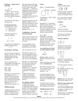 Exponents – Square root of             then she could wear the same          Circles                                Volume =
both sides                             dress three times (AAA, BBB                                                  Length • width • height
                                       or CCC) wear a dress twice            ∏ (pi) = 3.14 approximately
        a2 = b 4                       (AAB, BBA….). Because of
rewriting as:                          repeated selections, there are 3                 Diameter = 2 Radius
   (a • a ) = (b • b • b • b)          possibilities for the first dress,                                           It does not matter which side
it’s obvious that a = (b • b)          AND 3 possibilities for the               diam                               is called height or width as
OR take the square root of             second dress and 3                                                           long as you multiply all three.
both sides (half the exponent)         possibilities for the third dress.
         a = b2                        Multiply 3 • 3 • 3 = 27.              Circumference = ∏ D = ∏ 2R             For a cube all three sides are
                                                                             length around                          the same. Volume = (side)3
This works for cube roots or           Hard SAT questions may add            entire circle
any other roots.                       oddball conditions such as                                                   Cylinders:
                                       Jane can’t wear dress A on the        Remember it’s 3.14 times the
Fractional Exponents –                 first night. Do as above but          diameter not the radius. If you
Are square/cube… roots                 with only two possibilities for       take 3.14 times the radius,                       height
 a1/2 = square root of a               the first night.                      drawn above outside the circle
 a1/3 = cube root of a                 Multiply 2 • 3 • 3 = 18.              for easier comparison, you can         Volume of Cylinder =
 a1/n = n’th root of a                                                       see that you will only get             (Area of top circle) • height
                                       Combinations: Choosing                halfway around the circle
Fractional exponents are               unordered groups                                                             The top circle and bottom
useful for reducing:                                                         Area = ∏ R2                            circle are the same size.
                                       Again, Jane has 3 dresses, but        Remember it’s the radius
       a3 = b 9                        wants to take 2 of the 3 on a         squared, not the diameter              Solving 2 equations:
                                       trip. How many possibilities          squared. If you square the
    (a3 )1/3 = (b9) 1/3                are there?                            diameter, drawn above outside           a + 2b = 3
                                                                             the circle for easier                  2a + 6b = 10
Using the power raised rule to         For easy problems with a              comparison, you get a square
multiply exponents gives:              small number of outcomes,             box larger then the circle.            Multiply both sides of first
        a = b3                         possibilities can be written:                                                equation by 2 and subtract
                                                                             Arcs and Sectors of Circles            from the second equation.
Permutations: orderings                AB, AC, BA, BC, CA, CB                are just fractions of circles.
                                                                                        A                           2a + 6b = 10
Jane has 3 dresses. (make the          But before you answer six,                                                   2a + 4b = 6
dresses A, B, and C). Wearing          note that AB and BA are the                  60°     B                       ----------------
a different dress on three             same combination. Likewise                                                         2b = 4
different nights, how many             (AC and CA) and (BC and               Sectors (wedges, slices) are                   b=2
possibilities?                         CB). Cross out the duplicates.        fractions of the entire circle’s       Replace b in any equation to
                                                                             area.                                  solve for a. Check with a and
For easy problems with a               OR there are 3 options for the        Arcs are fractions of the total        b in the other equation.
small number of outcomes, the          first dress and, 2 options for        circle’s circumference.
possibilities can be written:          the second dress (the two                                                    Or in first equation, isolate a:
                                       remaining dresses).
                                                                             But instead of saying 1/6 of a         a = 3 - 2b
ABC, ACB,                              Multiply 3 • 2 = 6. But there
                                                                             circle, questions will say 60°.        and substitute (3-2b) for a into
BAC, BCA,                              are two ordering of each
                                                                             A total circle is 360 °.               the second equation:
CAB, CBA                               combination. Divide by 2.
                                       (2!)                                  60°/360 ° = 1/6.                       2(3-2b) + 6b = 10
                                       In general divide by the                                                       6-4b + 6b = 10
OR there are 3 options for the
                                       number of permutations                To find the length of an arc,                     2b = 4
first night (A,B, or C), 2
                                       (orderings) of the chosen             find the circumference of the                      b=2
options for the second night                                                 total circle and multiply by the
(the two remaining dresses)            (smaller) group, which is its
                                                                             fraction (1/6 or 60/360 in this        Bisector splits into equal parts
and 1 option for the last night        factorial.
                                                                             example).                              each half the original’s size.
(the one remaining dress).
Multiply 3 • 2 • 1 = 6.                Sets, Double counting
                                       5 students play chess.                To find the area of a sector,          PDF file of these Math Notes
(This is three factorial or 3!)                                              find the area of the total circle
                                       4 students play football.                                                    is on my site for free:
                                                                             and multiply by the fraction.
Oddball selections                     2 students play both chess and                                               www.FreeVocabulary.com
                                       football. How many students?
                                       It’s not 5+4 = 9, because this        Simplifying Square Roots               in addition to 5,000 free SAT
A different question may have                                                 __    ______       _
                                       double counts the students                                                   vocabulary words.
unlimited (re)selection of                                                   √50 = √25 • 2 = 5√2
choices. If Jane can rewear            who play both. It’s 5+4-2 = 7.                _____      _                   When printing, try unchecking
the dresses multiple times,            Add sets, subtract intersection.             √a2 • b = a√b                   the “fit to page” option.
                                                                    Page 6
                    My Advanced SAT Math Seminar, now on DVD, shows how to solve hard SAT math with these notes. FreeVocabulary.com
 