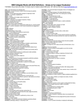 5000 Collegiate Words with Brief Definitions – Amass an Ivy League Vocabulary!
7-CD Edition: All you have to do is listen 15 minutes a day for 4 weeks to absorb 5000 words. SAT math and more free at www.FreeVocabulary.com

canto n. One of the divisions of an extended poem.                                                   chronology n. The science that treats of computation of time or of investigation and
cantonment n. The part of the town or district in which the troops are quartered.                    arrangement of events.
capacious adj. Roomy.                                                                                chronometer n. A portable timekeeper of the highest attainable precision.
capillary n. A minute vessel having walls composed of a single layer of cells.                       cipher v. To calculate arithmetically. (also a noun meaning zero or nothing)
capitulate v. To surrender or stipulate terms.                                                       circulate v. To disseminate.
caprice n. A whim.                                                                                   circumference n. The boundary-line of a circle.
caption n. A heading, as of a chapter, section, document, etc.                                       circumlocution n. Indirect or roundabout expression.
captious adj. Hypercritical.                                                                         circumnavigate v. To sail quite around.
captivate v. To fascinate, as by excellence. eloquence, or beauty.                                   circumscribe v. To confine within bounds.
carcass n. The dead body of an animal.                                                               circumspect adj. Showing watchfulness, caution, or careful consideration.
cardiac adj. Pertaining to the heart.                                                                citadel n. Any strong fortress.
cardinal adj. Of prime or special importance.                                                        cite v. To refer to specifically.
caret n. A sign (^) placed below a line, indicating where omitted words, etc., should be inserted.   claimant n. One who makes a claim or demand, as of right.
caricature n. a picture or description in which natural characteristics are exaggerated or           clairvoyance n. Intuitive sagacity or perception.
distorted.                                                                                           clamorous adj. Urgent in complaint or demand.
carnage n. Massacre.                                                                                 clan n. A tribe.
carnal adj. Sensual.                                                                                 clandestine adj. Surreptitious.
carnivorous adj. Eating or living on flesh.                                                          clangor n. Clanking or a ringing, as of arms, chains, or bells; clamor.
carouse v. To drink deeply and in boisterous or jovial manner.                                       clarify v. To render intelligible.
carrion n. Dead and putrefying flesh.                                                                clarion n. A small shrill trumpet or bugle.
cartilage n. An elastic animal tissue of firm consistence.                                           classify v. To arrange in a class or classes on the basis of observed resemblance; and differences.
cartridge n. A charge for a firearm, or for blasting.                                                clearance n. A certificate from the proper authorities that a vessel has complied with the
caste n. The division of society on artificial grounds.                                              law and may sail.
castigate v. To punish.                                                                              clemency n. Mercy.
casual adj. Accidental, by chance.                                                                   clement adj. Compassionate.
casualty n. A fatal or serious accident or disaster.                                                 close-hauled adj. Having the sails set for sailing as close to the wind as possible.
cataclysm n. Any overwhelming flood of water.                                                        clothier n. One who makes or sells cloth or clothing.
cataract n. Opacity of the lens of the eye resulting in complete or partial blindness.               clumsy adj. Awkward of movement.
catastrophe n. Any great and sudden misfortune or calamity.                                          coagulate v. To change into a clot or a jelly, as by heat, by chemical action, or by a
cathode n. The negative pole or electrode of a galvanic battery.                                     ferment.
Catholicism n. The system, doctrine, and practice of the Roman Catholic Church.                      coagulant adj. Producing coagulation.
catholicity n. Universal prevalence or acceptance.                                                   coalescence n. The act or process of coming together so as to form one body,
cat-o-nine-tails n. An instrument consisting of nine pieces of cord, formerly used for               combination, or product.
flogging in the army and navy.                                                                       coalition n. Combination in a body or mass.
caucus n. A private meeting of members of a political party to select candidates.                    coddle v. To treat as a baby or an invalid.
causal adj. Indicating or expressing a cause.                                                        codicil n. A supplement adding to, revoking, or explaining in the body of a will.
caustic adj. Sarcastic and severe.                                                                   coerce v. To force.
cauterize v. To burn or sear as with a heated iron.                                                  coercion n. Forcible constraint or restraint, moral or physical.
cede v. To pass title to.                                                                            coercive adj. Serving or tending to force.
censor n. An official examiner of manuscripts empowered to prohibit their publication.               cogent adj. Appealing strongly to the reason or conscience.
censorious adj. Judging severely or harshly.                                                         cognate adj. Akin.
census n. An official numbering of the people of a country or district.                              cognizant adj. Taking notice.
centenary adj. Pertaining to a hundred years or a period of a hundred years.                         cohere v. To stick together.
centiliter n. A hundredth of a liter.                                                                cohesion n. Consistency.
centimeter n. A length of one hundredth of a meter.                                                  cohesive adj. Having the property of consistency.
centurion n. A captain of a company of one hundred infantry in the ancient Roman army.               coincide v. To correspond.
cereal adj. Pertaining to edible grain or farinaceous seeds.                                         coincidence n. A circumstance so agreeing with another: often implying accident.
ceremonial adj. Characterized by outward form or ceremony.                                           coincident adj. Taking place at the same time.
ceremonious adj. Observant of ritual.                                                                collaborate v. To labor or cooperate with another or others, especially in literary or scientific pursuits.
cessation n. Discontinuance, as of action or motion.                                                 collapse v. To cause to shrink, fall in, or fail.
cession n. Surrender, as of possessions or rights.                                                   collapsible adj. That may or can collapse.
chagrin n. Keen vexation, annoyance, or mortification, as at one's failures or errors.               colleague n. An associate in professional employment.
chameleon adj. Changeable in appearance.                                                             collective adj. Consisting of a number of persons or objects considered as gathered into a
chancery n. A court of equity, as distinguished from a common-law court.                             mass, or sum.
chaos n. Any condition of which the elements or parts are in utter disorder and confusion.           collector n. One who makes a collection, as of objects of art, books, or the like.
characteristic n. A distinctive feature.                                                             collegian n. A college student.
characterize v. To describe by distinctive marks or peculiarities.                                   collide v. To meet and strike violently.
charlatan n. A quack.                                                                                collier n. One who works in a coal-mine.
chasm n. A yawning hollow, as in the earth's surface.                                                collision n. Violent contact.
chasten v. To purify by affliction.                                                                  colloquial adj. Pertaining or peculiar to common speech as distinguished from literary.
chastise v. To subject to punitive measures.                                                         colloquialism n. Form of speech used only or chiefly in conversation.
chastity n. Sexual or moral purity.                                                                  colloquy n. Conversation.
chateau n. A castle or manor-house.                                                                  collusion n. A secret agreement for a wrongful purpose.
chattel n. Any article of personal property.                                                         colossus n. Any strikingly great person or object.
check v. To hold back.                                                                               comely adj. Handsome.
chiffon n. A very thin gauze used for trimmings, evening dress, etc.                                 comestible adj. Fit to be eaten.
chivalry n. The knightly system of feudal times with its code, usages and practices.                 comical adj. Funny.
cholera n. An acute epidemic disease.                                                                commemorate v. To serve as a remembrance of.
choleric adj. Easily provoked to anger.                                                              commentary n. A series of illustrative or explanatory notes on any important work.
choral adj. Pertaining to, intended for, or performed by a chorus or choir.                          commingle v. To blend.
Christ n. A title of Jesus                                                                           commissariat n. The department of an army charged with the provision of its food and
christen v. To name in baptism.                                                                      water and daily needs.
Christendom n. That part of the world where Christianity is generally professed.                     commission v. To empower.
chromatic adj. Belonging, relating to, or abounding in color.                                        commitment n. The act or process of entrusting or consigning for safe-keeping.
 