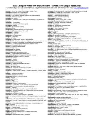 5000 Collegiate Words with Brief Definitions – Amass an Ivy League Vocabulary!
7-CD Edition: All you have to do is listen 15 minutes a day for 4 weeks to absorb 5000 words. SAT math and more free at www.FreeVocabulary.com

committal n. The act, fact, or result of committing, or the state of being                               confiscate v. To appropriate (private property) as forfeited to the public use or treasury.
commodity n. Something that is bought and sold.                                                          conflagration n. A great fire, as of many buildings, a forest, or the like.
commotion n. A disturbance or violent agitation.                                                         confluence n. The place where streams meet.
commute v. To put something, especially something less severe, in place of.                              confluent n. A stream that unites with another.
comparable adj. Fit to be compared.                                                                      conformance n. The act or state or conforming.
comparative adj. Relative.                                                                               conformable adj. Harmonious.
comparison n. Examination of two or more objects with reference to their likeness or                     conformation n. General structure, form, or outline.
unlikeness.                                                                                              conformity n. Correspondence in form, manner, or use.
compensate v. To remunerate.                                                                             confront v. To encounter, as difficulties or obstacles.
competence n. Adequate qualification or capacity.                                                        congeal v. To coagulate.
competent adj. Qualified.                                                                                congenial adj. Having kindred character or tastes.
competitive adj. characterized by rivalry.                                                               congest v. To collect into a mass.
competitor n. A rival.                                                                                   congregate v. To bring together into a crowd.
complacence n. Satisfaction with one's acts or surroundings.                                             coniferous adj. Cone-bearing trees.
complacent adj. Pleased or satisfied with oneself.                                                       conjecture n. A guess.
complaisance n. Politeness.                                                                              conjoin v. To unite.
complaisant adj. Agreeable.                                                                              conjugal adj. Pertaining to marriage, marital rights, or married persons.
complement v. To make complete.                                                                          conjugate adj. Joined together in pairs.
complex adj. Complicated.                                                                                conjugation n. The state or condition of being joined together.
compliant adj. Yielding.                                                                                 conjunction n. The state of being joined together, or the things so joined.
complicate v. To make complex, difficult, or hard to deal with.                                          connive v. To be in collusion.
complication n. An intermingling or combination of things or parts, especially in a perplexing manner.   connoisseur n. A critical judge of art, especially one with thorough knowledge and sound
complicity n. Participation or partnership, as in wrong-doing or with a wrong-doer.                      judgment of art.
compliment v. To address or gratify with expressions of delicate praise.                                 connote v. To mean; signify.
component n. A constituent element or part.                                                              connubial adj. Pertaining to marriage or matrimony.
comport v. To conduct or behave (oneself).                                                               conquer v. To overcome by force.
composure n. Calmness.                                                                                   consanguineous adj. Descended from the same parent or ancestor.
comprehensible adj. Intelligible.                                                                        conscience n. The faculty in man by which he distinguishes between right and wrong in
comprehension n. Ability to know.                                                                        character and conduct.
comprehensive adj. Large in scope or content.                                                            conscientious adj. Governed by moral standard.
compress v. To press together or into smaller space.                                                     conscious adj. Aware that one lives, feels, and thinks.
compressible adj. Capable of being pressed into smaller compass.                                         conscript v. To force into military service.
compression n. Constraint, as by force or authority.                                                     consecrate v. To set apart as sacred.
comprise v. To consist of.                                                                               consecutive adj. Following in uninterrupted succession.
compulsion n. Coercion.                                                                                  consensus n. A collective unanimous opinion of a number of persons.
compulsory adj. Forced.                                                                                  conservatism n. Tendency to adhere to the existing order of things.
compunction n. Remorseful feeling.                                                                       conservative adj. Adhering to the existing order of things.
compute v. To ascertain by mathematical calculation.                                                     conservatory n. An institution for instruction and training in music and declamation.
concede v. To surrender.                                                                                 consign v. To entrust.
conceit n. Self-flattering opinion.                                                                      consignee n. A person to whom goods or other property has been entrusted.
conceive v. To form an idea, mental image or thought of.                                                 consignor n. One who entrusts.
concerto n. A musical composition.                                                                       consistency n. A state of permanence.
concession n. Anything granted or yielded, or admitted in response to a demand, petition,                console v. To comfort.
or claim.                                                                                                consolidate v. To combine into one body or system.
conciliate v. To obtain the friendship of.                                                               consonance n. The state or quality of being in accord with.
conciliatory adj. Tending to reconcile.                                                                  consonant adj. Being in agreement or harmony with.
conclusive adj. Sufficient to convince or decide.                                                        consort n. A companion or associate.
concord n. Harmony.                                                                                      conspicuous adj. Clearly visible.
concordance n. Harmony.                                                                                  conspirator n. One who agrees with others to cooperate in accomplishing some unlawful purpose.
concur v. To agree.                                                                                      conspire v. To plot.
concurrence n. Agreement.                                                                                constable n. An officer whose duty is to maintain the peace.
concurrent adj. Occurring or acting together.                                                            constellation n. An arbitrary assemblage or group of stars.
concussion n. A violent shock to some organ by a fall or a sudden blow.                                  consternation n. Panic.
condensation n. The act or process of making dense or denser.                                            constituency n. The inhabitants or voters in a district represented in a legislative body.
condense v. To abridge.                                                                                  constituent n. One who has the right to vote at an election.
condescend v. To come down voluntarily to equal terms with inferiors.                                    constrict v. To bind.
condolence n. Expression of sympathy with a person in pain, sorrow, or misfortune.                       consul n. An officer appointed to reside in a foreign city, chiefly to represent his country.
conduce v. To bring about.                                                                               consulate n. The place in which a consul transacts official business.
conducive adj. Contributing to an end.                                                                   consummate v. To bring to completion.
conductible adj. Capable of being conducted or transmitted.                                              consumption n. Gradual destruction, as by burning, eating, etc., or by using up, wearing
conduit n. A means for conducting something, particularly a tube, pipe, or passageway for                out, etc.
a fluid.                                                                                                 consumptive adj. Designed for gradual destruction.
confectionery n. The candy collectively that a confectioner makes or sells, as candy.                    contagion n. The communication of disease from person to person.
confederacy n. A number of states or persons in compact or league with each other, as for                contagious adj. Transmitting disease.
mutual aid.                                                                                              contaminate v. To pollute.
confederate n. One who is united with others in a league, compact, or agreement.                         contemplate v. To consider thoughtfully.
confer v. To bestow.                                                                                     contemporaneous adj. Living, occurring, or existing at the same time.
conferee n. A person with whom another confers.                                                          contemporary adj. Living or existing at the same time.
confessor n. A spiritual advisor.                                                                        contemptible adj. Worthy of scorn or disdain.
confidant n. One to whom secrets are entrusted.                                                          contemptuous adj. Disdainful.
confide v. To reveal in trust or confidence.                                                             contender n. One who exerts oneself in opposition or rivalry.
confidence n. The state or feeling of trust in or reliance upon another.                                 contiguity n. Proximity.
confident adj. Assured.                                                                                  contiguous adj. Touching or joining at the edge or boundary.
confinement n. Restriction within limits or boundaries.                                                  continence n. Self-restraint with respect to desires, appetites, and passion.
 
