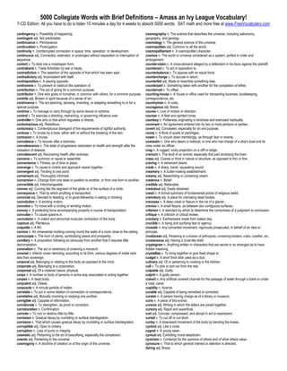 5000 Collegiate Words with Brief Definitions – Amass an Ivy League Vocabulary!
7-CD Edition: All you have to do is listen 15 minutes a day for 4 weeks to absorb 5000 words. SAT math and more free at www.FreeVocabulary.com

contingency n. Possibility of happening.                                                   cosmography n. The science that describes the universe, including astronomy,
contingent adj. Not predictable.                                                           geography, and geology.
continuance n. Permanence.                                                                 cosmology n. The general science of the universe.
continuation n. Prolongation.                                                              cosmopolitan adj. Common to all the world.
continuity n. Uninterrupted connection in space, time, operation, or development.          cosmopolitanism n. A cosmopolitan character.
continuous adj. Connected, extended, or prolonged without separation or interruption of    cosmos n. The world or universe considered as a system, perfect in order and
sequence.                                                                                  arrangement.
contort v. To twist into a misshapen form.                                                 counter-claim n. A cross-demand alleged by a defendant in his favor against the plaintiff.
contraband n. Trade forbidden by law or treaty.                                            counteract v. To act in opposition to.
contradiction n. The assertion of the opposite of that which has been said.                counterbalance v. To oppose with an equal force.
contradictory adj. Inconsistent with itself.                                               countercharge v. To accuse in return.
contraposition n. A placing opposite.                                                      counterfeit adj. Made to resemble something else.
contravene v. To prevent or obstruct the operation of.                                     counterpart n. Something taken with another for the completion of either.
contribution n. The act of giving for a common purpose.                                    countervail v. To offset.
contributor n. One who gives or furnishes, in common with others, for a common purpose.    counting-house n. A house or office used for transacting business, bookkeeping,
contrite adj. Broken in spirit because of a sense of sin.                                  correspondence, etc.
contrivance n. The act planning, devising, inventing, or adapting something to or for a    countryman n. A rustic.
special purpose.                                                                           courageous adj. Brave.
contrive v. To manage or carry through by some device or scheme.                           course n. Line of motion or direction.
control v. To exercise a directing, restraining, or governing influence over.              courser n. A fleet and spirited horse.
controller n. One who or that which regulates or directs.                                  courtesy n. Politeness originating in kindness and exercised habitually.
contumacious adj. Rebellious.                                                              covenant n. An agreement entered into by two or more persons or parties.
contumacy n. Contemptuous disregard of the requirements of rightful authority.             covert adj. Concealed, especially for an evil purpose.
contuse v. To bruise by a blow, either with or without the breaking of the skin.           covey n. A flock of quails or partridges.
contusion n. A bruise.                                                                     cower v. To crouch down tremblingly, as through fear or shame.
convalesce v. To recover after a sickness.                                                 coxswain n. One who steers a rowboat, or one who has charge of a ship's boat and its
convalescence n. The state of progressive restoration to health and strength after the     crew under an officer.
cessation of disease.                                                                      crag n. A rugged, rocky projection on a cliff or ledge.
convalescent adj. Recovering health after sickness.                                        cranium n. The skull of an animal, especially that part enclosing the brain.
convene v. To summon or cause to assemble.                                                 crass adj. Coarse or thick in nature or structure, as opposed to thin or fine.
convenience n. Fitness, as of time or place.                                               craving n. A vehement desire.
converge v. To cause to incline and approach nearer together.                              creak n. A sharp, harsh, squeaking sound.
convergent adj. Tending to one point.                                                      creamery n. A butter-making establishment.
conversant adj. Thoroughly informed.                                                       creamy adj. Resembling or containing cream.
conversion n. Change from one state or position to another, or from one form to another.   credence n. Belief.
convertible adj. Interchangeable.                                                          credible adj. Believable.
convex adj. Curving like the segment of the globe or of the surface of a circle.           credulous adj. Easily deceived.
conveyance n. That by which anything is transported.                                       creed n. A formal summary of fundamental points of religious belief.
convivial adj. Devoted to feasting, or to good-fellowship in eating or drinking.           crematory adj. A place for cremating dead bodies.
convolution n. A winding motion.                                                           crevasse n. A deep crack or fissure in the ice of a glacier.
convolve v. To move with a circling or winding motion.                                     crevice n. A small fissure, as between two contiguous surfaces.
convoy n. A protecting force accompanying property in course of transportation.            criterion n. A standard by which to determine the correctness of a judgment or conclusion.
convulse v. To cause spasms in.                                                            critique n. A criticism or critical review.
convulsion n. A violent and abnormal muscular contraction of the body.                     crockery n. Earthenware made from baked clay.
copious adj. Plenteous.                                                                    crucible n. A trying and purifying test or agency.
coquette n. A flirt.                                                                       crusade n. Any concerted movement, vigorously prosecuted, in behalf of an idea or
cornice n. An ornamental molding running round the walls of a room close to the ceiling.   principle.
cornucopia n. The horn of plenty, symbolizing peace and prosperity.                        crustacean adj. Pertaining to a division of arthropods, containing lobsters, crabs, crawfish, etc.
corollary n. A proposition following so obviously from another that it requires little     crustaceous adj. Having a crust-like shell.
demonstration.                                                                             cryptogram n. Anything written in characters that are secret or so arranged as to have
coronation n. The act or ceremony of crowning a monarch.                                   hidden meaning.
coronet n. Inferior crown denoting, according to its form, various degrees of noble rank   crystallize v. To bring together or give fixed shape to.
less than sovereign.                                                                       cudgel n. A short thick stick used as a club.
corporal adj. Belonging or relating to the body as opposed to the mind.                    culinary adj. Of or pertaining to cooking or the kitchen.
corporate adj. Belonging to a corporation.                                                 cull v. To pick or sort out from the rest.
corporeal adj. Of a material nature; physical.                                             culpable adj. Guilty.
corps n. A number or body of persons in some way associated or acting together.            culprit n. A guilty person.
corpse n. A dead body.                                                                     culvert n. Any artificial covered channel for the passage of water through a bank or under
corpulent adj. Obese.                                                                      a road, canal.
corpuscle n. A minute particle of matter.                                                  cupidity n. Avarice.
correlate v. To put in some relation of connection or correspondence.                      curable adj. Capable of being remedied or corrected.
correlative adj. Mutually involving or implying one another.                               curator n. A person having charge as of a library or museum.
corrigible adj. Capable of reformation.                                                    curio n. A piece of bric-a-brac.
corroborate v. To strengthen, as proof or conviction.                                      cursive adj. Writing in which the letters are joined together.
corroboration n. Confirmation.                                                             cursory adj. Rapid and superficial.
corrode v. To ruin or destroy little by little.                                            curt adj. Concise, compressed, and abrupt in act or expression.
corrosion n. Gradual decay by crumbling or surface disintegration.                         curtail v. To cut off or cut short.
corrosive n. That which causes gradual decay by crumbling or surface disintegration.       curtsy n. A downward movement of the body by bending the knees.
corruptible adj. Open to bribery.                                                          cycloid adj. Like a circle.
corruption n. Loss of purity or integrity.                                                 cygnet n. A young swan.
cosmetic adj. Pertaining to the art of beautifying, especially the complexion.             cynical adj. Exhibiting moral skepticism.
cosmic adj. Pertaining to the universe.                                                    cynicism n. Contempt for the opinions of others and of what others value.
cosmogony n. A doctrine of creation or of the origin of the universe.                      cynosure n. That to which general interest or attention is directed.
                                                                                           daring adj. Brave.
 